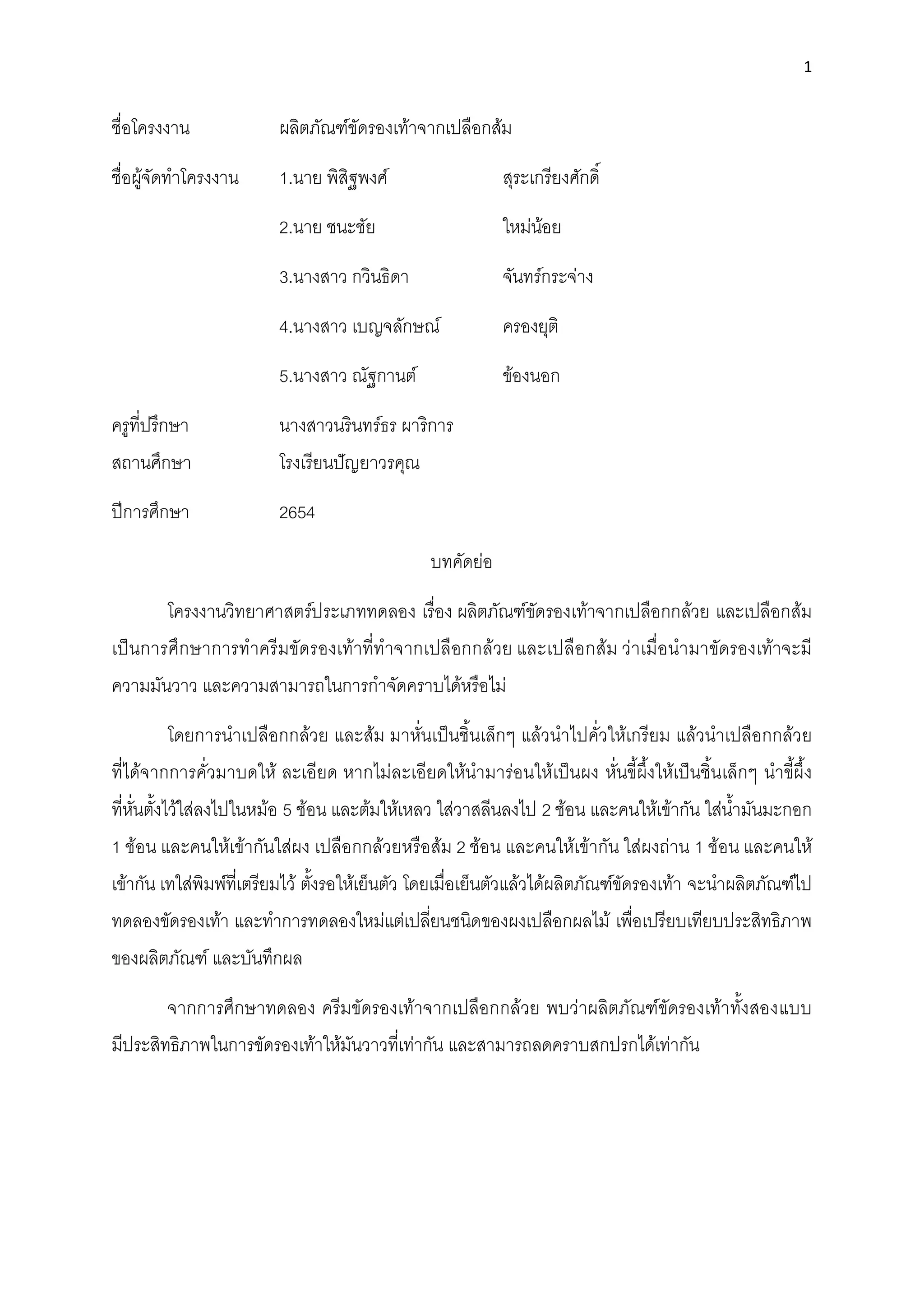 1
ชื่อโครงงาน ผลิตภัณฑ์ขัดรองเท้าจากเปลือกส้ม
ชื่อผู้จัดทําโครงงาน 1.นาย พิสิฐพงศ์ สุระเกรียงศักดิ์
2.นาย ชนะชัย ใหม่น้อย
3.นางสาว กวินธิดา จันทร์กระจ่าง
4.นางสาว เบญจลักษณ์ ครองยุติ
5.นางสาว ณัฐกานต์ ข้องนอก
ครูที่ปรึกษา นางสาวนรินทร์ธร ผาริการ
สถานศึกษา โรงเรียนปัญยาวรคุณ
ปีการศึกษา 2654
บทคัดย่อ
โครงงานวิทยาศาสตร์ประเภททดลอง เรื่อง ผลิตภัณฑ์ขัดรองเท้าจากเปลือกกล้วย และเปลือกส้ม
เป็นการศึกษาการทําครีมขัดรองเท้าที่ทําจากเปลือกกล้วย และเปลือกส้ม ว่าเมื่อนํามาขัดรองเท้าจะมี
ความมันวาว และความสามารถในการกําจัดคราบได้หรือไม่
โดยการนําเปลือกกล้วย และส้ม มาหั่นเป็นชิ้นเล็กๆ แล้วนําไปคั่วให้เกรียม แล้วนําเปลือกกล้วย
ที่ได้จากการคั่วมาบดให้ ละเอียด หากไม่ละเอียดให้นํามาร่อนให้เป็นผง หั่นขี้ผึ้งให้เป็นชิ้นเล็กๆ นําขี้ผึ้ง
ที่หั่นตั้งไว้ใส่ลงไปในหม้อ 5 ช้อน และต้มให้เหลว ใส่วาสลีนลงไป 2 ช้อน และคนให้เข้ากัน ใส่นํ้ามันมะกอก
1 ช้อน และคนให้เข้ากันใส่ผง เปลือกกล้วยหรือส้ม 2 ช้อน และคนให้เข้ากัน ใส่ผงถ่าน 1 ช้อน และคนให้
เข้ากัน เทใส่พิมพ์ที่เตรียมไว้ ตั้งรอให้เย็นตัว โดยเมื่อเย็นตัวแล้วได้ผลิตภัณฑ์ขัดรองเท้า จะนําผลิตภัณฑ์ไป
ทดลองขัดรองเท้า และทําการทดลองใหม่แต่เปลี่ยนชนิดของผงเปลือกผลไม้ เพื่อเปรียบเทียบประสิทธิภาพ
ของผลิตภัณฑ์ และบันทึกผล
จากการศึกษาทดลอง ครีมขัดรองเท้าจากเปลือกกล้วย พบว่าผลิตภัณฑ์ขัดรองเท้าทั้งสองแบบ
มีประสิทธิภาพในการขัดรองเท้าให้มันวาวที่เท่ากัน และสามารถลดคราบสกปรกได้เท่ากัน
 