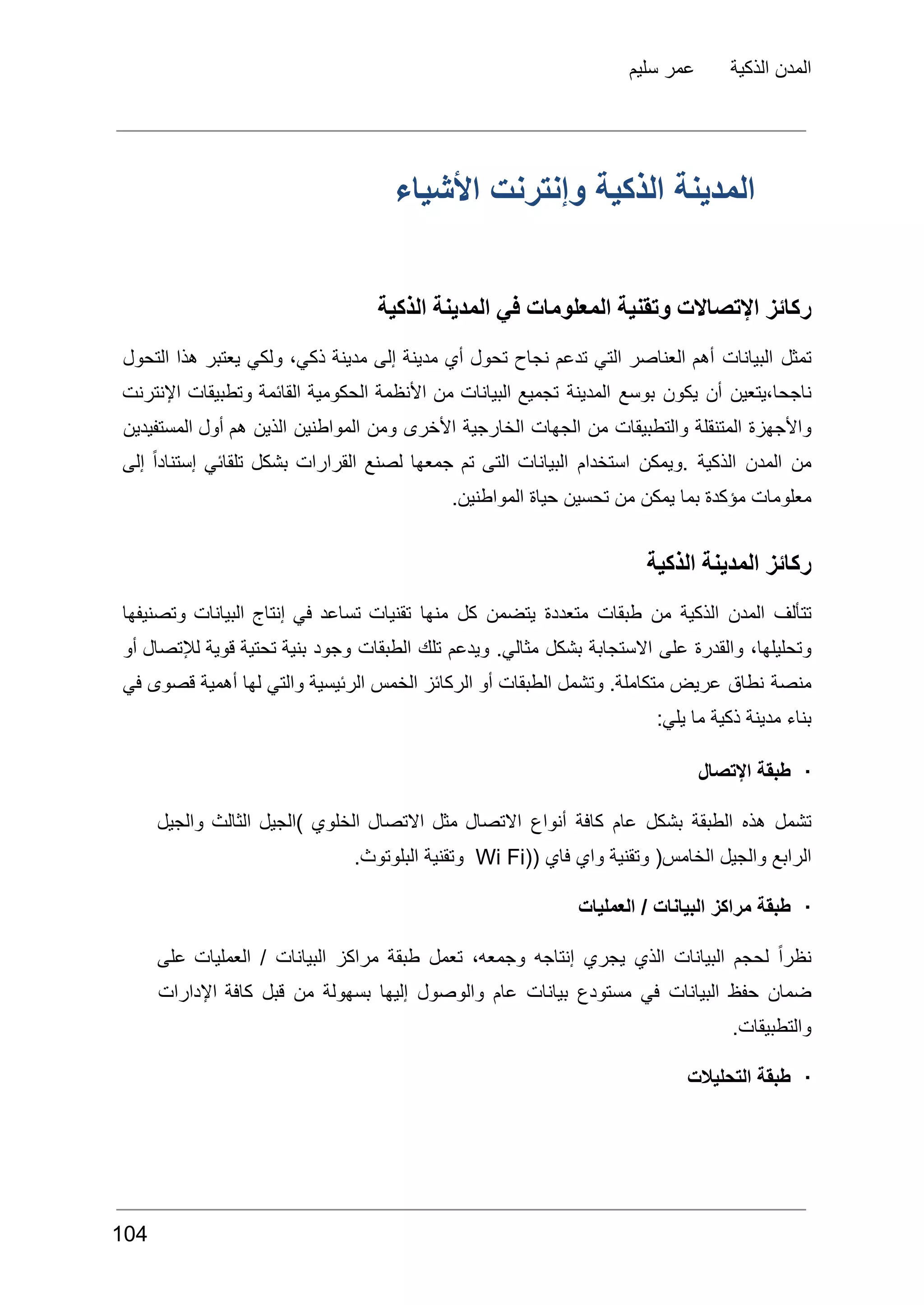 ‫سليم‬ ‫عمر‬ ‫الذكية‬ ‫المدن‬
‫األشياء‬ ‫وإنترنت‬ ‫الذكية‬ ‫المدينة‬
‫الذكية‬ ‫المدينة‬ ‫في‬ ‫المعلومات‬ ‫وتقنية‬ ‫اإلتصاالت‬ ‫ركائز‬
‫تمثل‬
‫البيانات‬
‫أهم‬
‫العناصر‬
‫التي‬
‫تدعم‬
‫نجاح‬
‫تحول‬
‫أي‬
‫مدينة‬
‫إلى‬
‫مدينة‬
،‫ذكي‬
‫ولكي‬
‫يعتبر‬
‫هذا‬
‫التحول‬
‫يتعين‬،‫ناجحا‬
‫أن‬
‫يكون‬
‫بوسع‬
‫المدينة‬
‫تجميع‬
‫البيانات‬
‫من‬
‫األنظمة‬
‫الحكومية‬
‫القائمة‬
‫وتطبيقات‬
‫اإلنترنت‬
‫واألجهزة‬
‫المتنقلة‬
‫والتطبيقات‬
‫من‬
‫الجهات‬
‫الخارجية‬
‫األخرى‬
‫ومن‬
‫المواطنين‬
‫الذين‬
‫هم‬
‫أول‬
‫المستفيدين‬
‫من‬
‫المدن‬
‫الذكية‬
‫ويمكن‬.
‫استخدام‬
‫البيانات‬
‫التى‬
‫تم‬
‫جمعها‬
‫لصنع‬
‫القرارات‬
‫بشكل‬
‫تلقائي‬
ً‫ا‬‫إستناد‬
‫إلى‬
.‫المواطنين‬ ‫حياة‬ ‫تحسين‬ ‫من‬ ‫يمكن‬ ‫بما‬ ‫مؤكدة‬ ‫معلومات‬
‫الذكية‬ ‫المدينة‬ ‫ركائز‬
‫تتألف‬
‫المدن‬
‫الذكية‬
‫من‬
‫طبقات‬
‫متعددة‬
‫يتضمن‬
‫كل‬
‫منها‬
‫تقنيات‬
‫تساعد‬
‫في‬
‫إنتاج‬
‫البيانات‬
‫وتصنيفها‬
،‫وتحليلها‬
‫والقدرة‬
‫على‬
‫االستجابة‬
‫بشكل‬
.‫مثالي‬
‫ويدعم‬
‫تلك‬
‫الطبقات‬
‫وجود‬
‫بنية‬
‫تحتية‬
‫قوية‬
‫لإلتصال‬
‫أو‬
‫منصة‬
‫نطاق‬
‫عريض‬
.‫متكاملة‬
‫وتشمل‬
‫الطبقات‬
‫أو‬
‫الركائز‬
‫الخمس‬
‫الرئيسية‬
‫والتي‬
‫لها‬
‫أهمية‬
‫قصوى‬
‫في‬
:‫يلي‬ ‫ما‬ ‫ذكية‬ ‫مدينة‬ ‫بناء‬
·
‫اإلتصال‬ ‫طبقة‬
‫تشمل‬
‫هذه‬
‫الطبقة‬
‫بشكل‬
‫عام‬
‫كافة‬
‫أنواع‬
‫االتصال‬
‫مثل‬
‫االتصال‬
‫الخلوي‬
‫)الجيل‬
‫الثالث‬
‫والجيل‬
‫الرابع‬
‫والجيل‬
(‫الخامس‬
‫وتقنية‬
‫واي‬
‫فاي‬
((
Wi Fi
‫وتقنية‬
.‫البلوتوث‬
·
‫العمليات‬ / ‫البيانات‬ ‫مراكز‬ ‫طبقة‬
ً‫ا‬‫نظر‬
‫لحجم‬
‫البيانات‬
‫الذي‬
‫يجري‬
‫إنتاجه‬
،‫وجمعه‬
‫تعمل‬
‫طبقة‬
‫مراكز‬
‫البيانات‬
/
‫العمليات‬
‫على‬
‫ضمان‬
‫حفظ‬
‫البيانات‬
‫في‬
‫مستودع‬
‫بيانات‬
‫عام‬
‫والوصول‬
‫إليها‬
‫بسهولة‬
‫من‬
‫قبل‬
‫كافة‬
‫اإلدارات‬
.‫والتطبيقات‬
·
‫التحليالت‬ ‫طبقة‬
104
 