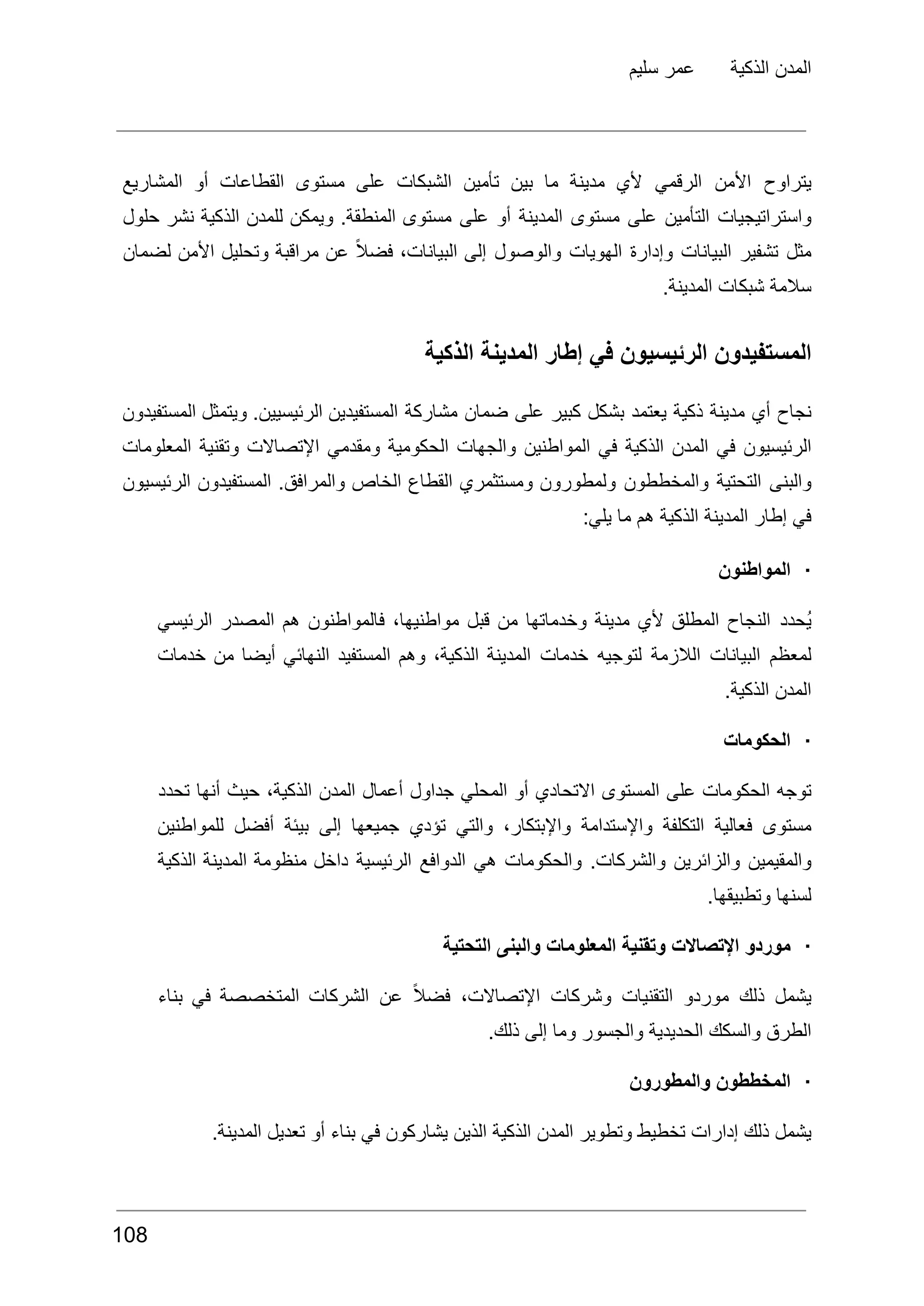 ‫سليم‬ ‫عمر‬ ‫الذكية‬ ‫المدن‬
‫يتراوح‬
‫األمن‬
‫الرقمي‬
‫ألي‬
‫مدينة‬
‫ما‬
‫بين‬
‫تأمين‬
‫الشبكات‬
‫على‬
‫مستوى‬
‫القطاعات‬
‫أو‬
‫المشاريع‬
‫واستراتيجيات‬
‫التأمين‬
‫على‬
‫مستوى‬
‫المدينة‬
‫أو‬
‫على‬
‫مستوى‬
.‫المنطقة‬
‫ويمكن‬
‫للمدن‬
‫الذكية‬
‫نشر‬
‫حلول‬
‫مثل‬
‫تشفير‬
‫البيانات‬
‫وإدارة‬
‫الهويات‬
‫والوصول‬
‫إلى‬
،‫البيانات‬
ً‫ال‬‫فض‬
‫عن‬
‫مراقبة‬
‫وتحليل‬
‫األمن‬
‫لضمان‬
.‫المدينة‬ ‫شبكات‬ ‫سالمة‬
‫المستفيدون‬
‫الرئيسيون‬
‫في‬
‫إطار‬
‫المدينة‬
‫الذكية‬
‫نجاح‬
‫أي‬
‫مدينة‬
‫ذكية‬
‫يعتمد‬
‫بشكل‬
‫كبير‬
‫على‬
‫ضمان‬
‫مشاركة‬
‫المستفيدين‬
.‫الرئيسيين‬
‫ويتمثل‬
‫المستفيدون‬
‫الرئيسيون‬
‫في‬
‫المدن‬
‫الذكية‬
‫في‬
‫المواطنين‬
‫والجهات‬
‫الحكومية‬
‫ومقدمي‬
‫اإلتصاالت‬
‫وتقنية‬
‫المعلومات‬
‫والبنى‬
‫التحتية‬
‫والمخططون‬
‫ولمطورون‬
‫ومستثمري‬
‫القطاع‬
‫الخاص‬
.‫والمرافق‬
‫المستفيدون‬
‫الرئيسيون‬
:‫يلي‬ ‫ما‬ ‫هم‬ ‫الذكية‬ ‫المدينة‬ ‫إطار‬ ‫في‬
·
‫المواطنون‬
‫ُحدد‬‫ي‬
‫النجاح‬
‫المطلق‬
‫ألي‬
‫مدينة‬
‫وخدماتها‬
‫من‬
‫قبل‬
،‫مواطنيها‬
‫فالمواطنون‬
‫هم‬
‫المصدر‬
‫الرئيسي‬
‫لمعظم‬
‫البيانات‬
‫الالزمة‬
‫لتوجيه‬
‫خدمات‬
‫المدينة‬
،‫الذكية‬
‫وهم‬
‫المستفيد‬
‫النهائي‬
‫أيضا‬
‫من‬
‫خدمات‬
.‫الذكية‬ ‫المدن‬
·
‫الحكومات‬
‫توجه‬
‫الحكومات‬
‫على‬
‫المستوى‬
‫االتحادي‬
‫أو‬
‫المحلي‬
‫جداول‬
‫أعمال‬
‫المدن‬
،‫الذكية‬
‫حيث‬
‫أنها‬
‫تحدد‬
‫مستوى‬
‫فعالية‬
‫التكلفة‬
‫واإلستدامة‬
،‫واإلبتكار‬
‫والتي‬
‫تؤدي‬
‫جميعها‬
‫إلى‬
‫بيئة‬
‫أفضل‬
‫للمواطنين‬
‫والمقيمين‬
‫والزائرين‬
.‫والشركات‬
‫والحكومات‬
‫هي‬
‫الدوافع‬
‫الرئيسية‬
‫داخل‬
‫منظومة‬
‫المدينة‬
‫الذكية‬
.‫وتطبيقها‬ ‫لسنها‬
·
‫التحتية‬ ‫والبنى‬ ‫المعلومات‬ ‫وتقنية‬ ‫اإلتصاالت‬ ‫موردو‬
‫يشمل‬
‫ذلك‬
‫موردو‬
‫التقنيات‬
‫وشركات‬
،‫اإلتصاالت‬
ً‫ال‬‫فض‬
‫عن‬
‫الشركات‬
‫المتخصصة‬
‫في‬
‫بناء‬
.‫ذلك‬ ‫إلى‬ ‫وما‬ ‫والجسور‬ ‫الحديدية‬ ‫والسكك‬ ‫الطرق‬
·
‫والمطورون‬ ‫المخططون‬
.‫المدينة‬ ‫تعديل‬ ‫أو‬ ‫بناء‬ ‫في‬ ‫يشاركون‬ ‫الذين‬ ‫الذكية‬ ‫المدن‬ ‫وتطوير‬ ‫تخطيط‬ ‫إدارات‬ ‫ذلك‬ ‫يشمل‬
108
 