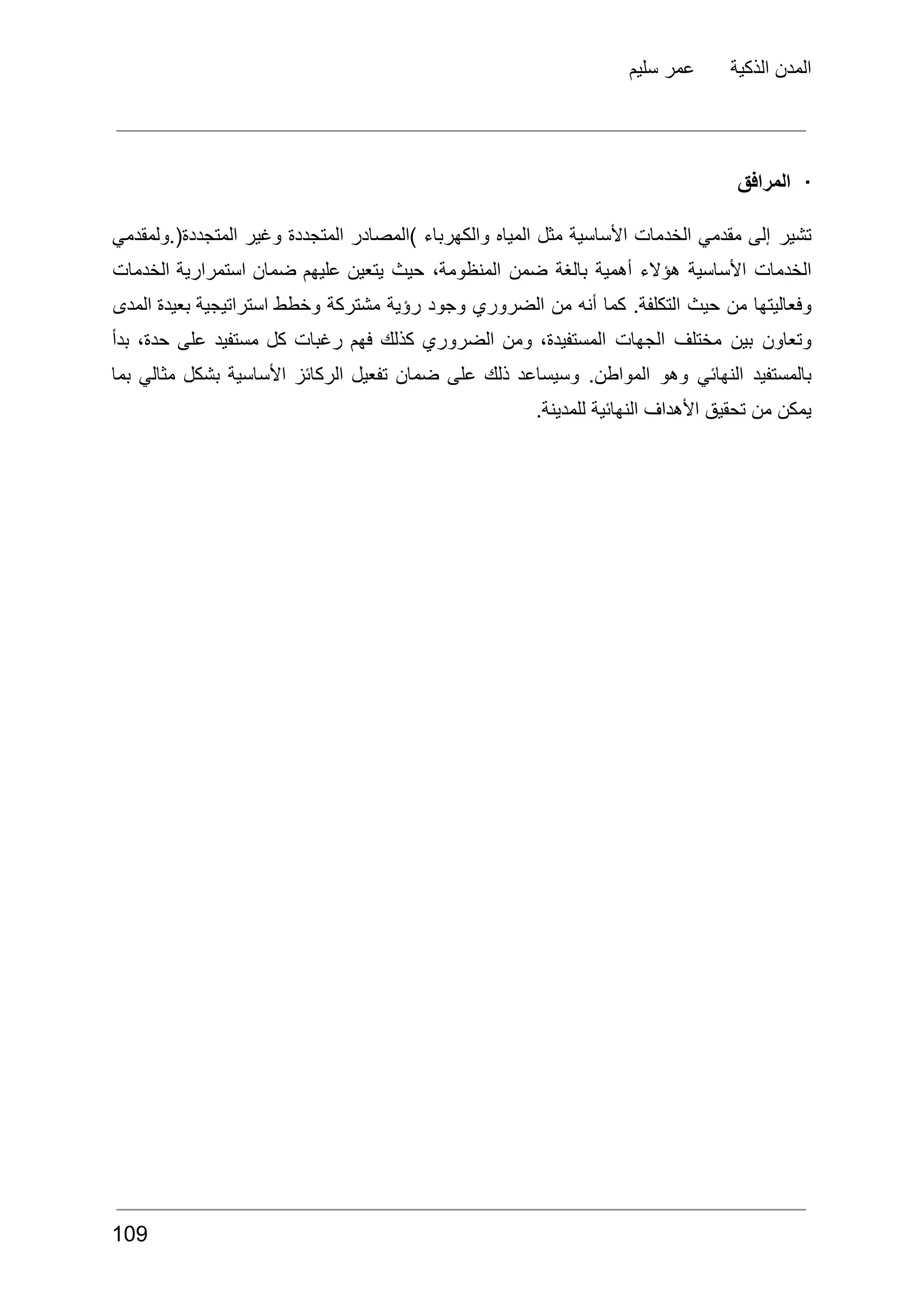 ‫سليم‬ ‫عمر‬ ‫الذكية‬ ‫المدن‬
·
‫المرافق‬
‫تشير‬
‫إلى‬
‫مقدمي‬
‫الخدمات‬
‫األساسية‬
‫مثل‬
‫المياه‬
‫والكهرباء‬
‫)المصادر‬
‫المتجددة‬
‫وغير‬
‫ولمقدمي‬.(‫المتجددة‬
‫الخدمات‬
‫األساسية‬
‫هؤالء‬
‫أهمية‬
‫بالغة‬
‫ضمن‬
،‫المنظومة‬
‫حيث‬
‫يتعين‬
‫عليهم‬
‫ضمان‬
‫استمرارية‬
‫الخدمات‬
‫وفعاليتها‬
‫من‬
‫حيث‬
.‫التكلفة‬
‫كما‬
‫أنه‬
‫من‬
‫الضروري‬
‫وجود‬
‫رؤية‬
‫مشتركة‬
‫وخطط‬
‫استراتيجية‬
‫بعيدة‬
‫المدى‬
‫وتعاون‬
‫بين‬
‫مختلف‬
‫الجهات‬
،‫المستفيدة‬
‫ومن‬
‫الضروري‬
‫كذلك‬
‫فهم‬
‫رغبات‬
‫كل‬
‫مستفيد‬
‫على‬
،‫حدة‬
‫بدأ‬
‫بالمستفيد‬
‫النهائي‬
‫وهو‬
.‫المواطن‬
‫وسيساعد‬
‫ذلك‬
‫على‬
‫ضمان‬
‫تفعيل‬
‫الركائز‬
‫األساسية‬
‫بشكل‬
‫مثالي‬
‫بما‬
.‫للمدينة‬ ‫النهائية‬ ‫األهداف‬ ‫تحقيق‬ ‫من‬ ‫يمكن‬
109
 