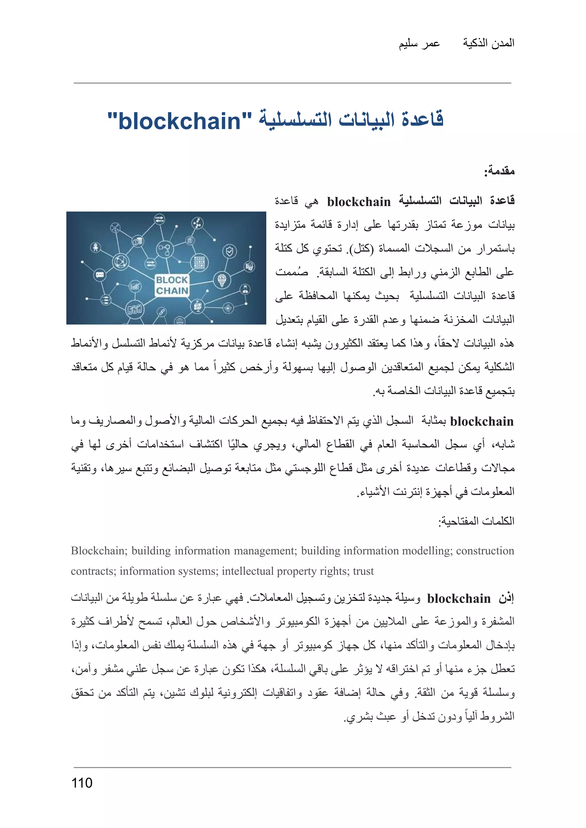 ‫سليم‬ ‫عمر‬ ‫الذكية‬ ‫المدن‬
‫قاعدة‬
‫البيانات‬
‫التسلسلية‬
"
blockchain
"
:‫مقدمة‬
‫قاعدة‬
‫البيانات‬
‫التسلسلية‬
blockchain
‫هي‬
‫قاعدة‬
‫بيانات‬
‫موزعة‬
‫تمتاز‬
‫بقدرتها‬
‫على‬
‫إدارة‬
‫قائمة‬
‫متزايدة‬
‫باستمرار‬
‫من‬
‫السجالت‬
‫المسماة‬
.)‫(كتل‬
‫تحتوي‬
‫كل‬
‫كتلة‬
‫على‬
‫الطابع‬
‫الزمني‬
‫ورابط‬
‫إلى‬
‫الكتلة‬
.‫السابقة‬
‫ُممت‬‫ص‬
‫قاعدة‬
‫البيانات‬
‫التسلسلية‬
‫بحيث‬
‫يمكنها‬
‫المحافظة‬
‫على‬
‫البيانات‬
‫المخزنة‬
‫ضمنها‬
‫وعدم‬
‫القدرة‬
‫على‬
‫القيام‬
‫بتعديل‬
‫هذه‬
‫البيانات‬
،ً‫ا‬‫الحق‬
‫وهذا‬
‫كما‬
‫يعتقد‬
‫الكثيرون‬
‫يشبه‬
‫إنشاء‬
‫قاعدة‬
‫بيانات‬
‫مركزية‬
‫ألنماط‬
‫التسلسل‬
‫واألنماط‬
‫الشكلية‬
‫يمكن‬
‫لجميع‬
‫المتعاقدين‬
‫الوصول‬
‫إليها‬
‫بسهولة‬
‫وأرخص‬
ً‫ا‬‫كثير‬
‫مما‬
‫هو‬
‫في‬
‫حالة‬
‫قيام‬
‫كل‬
‫متعاقد‬
.‫به‬ ‫الخاصة‬ ‫البيانات‬ ‫قاعدة‬ ‫بتجميع‬
blockchain
‫بمثابة‬
‫السجل‬
‫الذي‬
‫يتم‬
‫االحتفاظ‬
‫فيه‬
‫بجميع‬
‫الحركات‬
‫المالية‬
‫واألصول‬
‫والمصاريف‬
‫وما‬
،‫شابه‬
‫أي‬
‫سجل‬
‫المحاسبة‬
‫العام‬
‫في‬
‫القطاع‬
،‫المالي‬
‫ويجري‬
‫ًا‬‫ي‬‫حال‬
‫اكتشاف‬
‫استخدامات‬
‫أخرى‬
‫لها‬
‫في‬
‫مجاالت‬
‫وقطاعات‬
‫عديدة‬
‫أخرى‬
‫مثل‬
‫قطاع‬
‫اللوجستي‬
‫مثل‬
‫متابعة‬
‫توصيل‬
‫البضائع‬
‫وتتبع‬
،‫سيرها‬
‫وتقنية‬
.‫األشياء‬ ‫إنترنت‬ ‫أجهزة‬ ‫في‬ ‫المعلومات‬
:‫المفتاحية‬ ‫الكلمات‬
Blockchain; building information management; building information modelling; construction
contracts; information systems; intellectual property rights; trust
‫إذن‬
blockchain
‫وسيلة‬
‫جديدة‬
‫لتخزين‬
‫وتسجيل‬
.‫المعامالت‬
‫فهي‬
‫عبارة‬
‫عن‬
‫سلسلة‬
‫طويلة‬
‫من‬
‫البيانات‬
‫المشفرة‬
‫والموزعة‬
‫على‬
‫الماليين‬
‫من‬
‫أجهزة‬
‫الكومبيوتر‬
‫واألشخاص‬
‫حول‬
،‫العالم‬
‫تسمح‬
‫ألطراف‬
‫كثيرة‬
‫بإدخال‬
‫المعلومات‬
‫والتأكد‬
،‫منها‬
‫كل‬
‫جهاز‬
‫كومبيوتر‬
‫أو‬
‫جهة‬
‫في‬
‫هذه‬
‫السلسلة‬
‫يملك‬
‫نفس‬
،‫المعلومات‬
‫وإذا‬
‫تعطل‬
‫جزء‬
‫منها‬
‫أو‬
‫تم‬
‫اختراقه‬
‫ال‬
‫يؤثر‬
‫على‬
‫باقي‬
،‫السلسلة‬
‫هكذا‬
‫تكون‬
‫عبارة‬
‫عن‬
‫سجل‬
‫علني‬
‫مشفر‬
،‫وآمن‬
‫وسلسلة‬
‫قوية‬
‫من‬
.‫الثقة‬
‫وفي‬
‫حالة‬
‫إضافة‬
‫عقود‬
‫واتفاقيات‬
‫إلكترونية‬
‫لبلوك‬
،‫تشين‬
‫يتم‬
‫التأكد‬
‫من‬
‫تحقق‬
.‫بشري‬ ‫عبث‬ ‫أو‬ ‫تدخل‬ ‫ودون‬ ً‫ا‬‫آلي‬ ‫الشروط‬
110
 