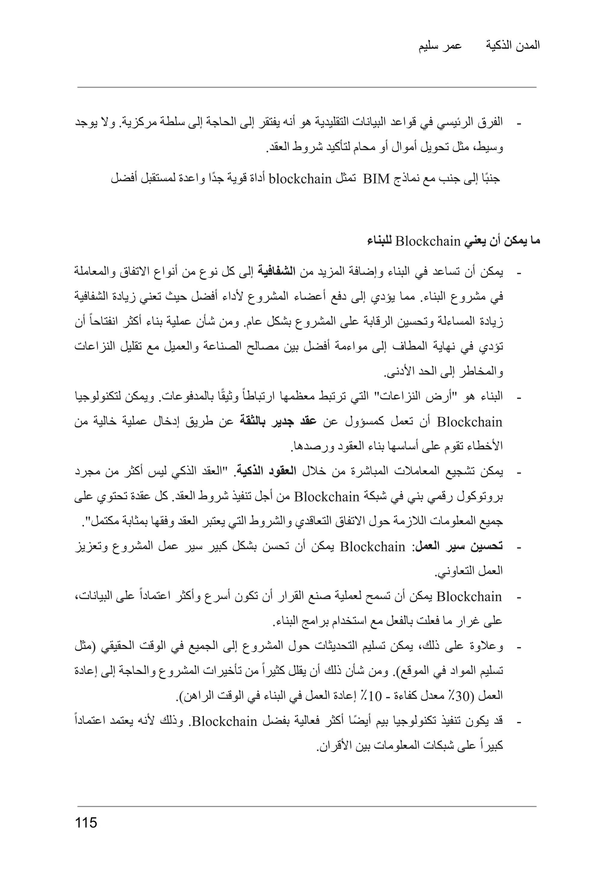 ‫سليم‬ ‫عمر‬ ‫الذكية‬ ‫المدن‬
-
‫الفرق‬
‫الرئيسي‬
‫في‬
‫قواعد‬
‫البيانات‬
‫التقليدية‬
‫هو‬
‫أنه‬
‫يفتقر‬
‫إلى‬
‫الحاجة‬
‫إلى‬
‫سلطة‬
.‫مركزية‬
‫وال‬
‫يوجد‬
.‫العقد‬ ‫شروط‬ ‫لتأكيد‬ ‫محام‬ ‫أو‬ ‫أموال‬ ‫تحويل‬ ‫مثل‬ ،‫وسيط‬
‫ًا‬‫ب‬‫جن‬
‫إلى‬
‫جنب‬
‫مع‬
‫نماذج‬
BIM
‫تمثل‬
blockchain
‫أداة‬
‫قوية‬
‫ًا‬‫د‬‫ج‬
‫واعدة‬
‫لمستقبل‬
‫أفضل‬
‫ما‬
‫يمكن‬
‫أن‬
‫يعني‬
Blockchain
‫للبناء‬
-
‫يمكن‬
‫أن‬
‫تساعد‬
‫في‬
‫البناء‬
‫وإضافة‬
‫المزيد‬
‫من‬
‫الشفافية‬
‫إلى‬
‫كل‬
‫نوع‬
‫من‬
‫أنواع‬
‫االتفاق‬
‫والمعاملة‬
‫في‬
‫مشروع‬
.‫البناء‬
‫مما‬
‫يؤدي‬
‫إلى‬
‫دفع‬
‫أعضاء‬
‫المشروع‬
‫ألداء‬
‫أفضل‬
‫حيث‬
‫تعني‬
‫زيادة‬
‫الشفافية‬
‫زيادة‬
‫المساءلة‬
‫وتحسين‬
‫الرقابة‬
‫على‬
‫المشروع‬
‫بشكل‬
.‫عام‬
‫ومن‬
‫شأن‬
‫عملية‬
‫بناء‬
‫أكثر‬
ً‫ا‬‫انفتاح‬
‫أن‬
‫تؤدي‬
‫في‬
‫نهاية‬
‫المطاف‬
‫إلى‬
‫مواءمة‬
‫أفضل‬
‫بين‬
‫مصالح‬
‫الصناعة‬
‫والعميل‬
‫مع‬
‫تقليل‬
‫النزاعات‬
.‫األدنى‬ ‫الحد‬ ‫إلى‬ ‫والمخاطر‬
-
‫البناء‬
‫هو‬
‫"أرض‬
"‫النزاعات‬
‫التي‬
‫ترتبط‬
‫معظمها‬
ً‫ا‬‫ارتباط‬
‫ا‬ً‫ق‬‫وثي‬
.‫بالمدفوعات‬
‫ويمكن‬
‫لتكنولوجيا‬
Blockchain
‫أن‬
‫تعمل‬
‫كمسؤول‬
‫عن‬
‫عقد‬
‫جدير‬
‫بالثقة‬
‫عن‬
‫طريق‬
‫إدخال‬
‫عملية‬
‫خالية‬
‫من‬
.‫ورصدها‬ ‫العقود‬ ‫بناء‬ ‫أساسها‬ ‫على‬ ‫تقوم‬ ‫األخطاء‬
-
‫يمكن‬
‫تشجيع‬
‫المعامالت‬
‫المباشرة‬
‫من‬
‫خالل‬
‫العقود‬
‫الذكية‬
.
‫"العقد‬
‫الذكي‬
‫ليس‬
‫أكثر‬
‫من‬
‫مجرد‬
‫بروتوكول‬
‫رقمي‬
‫بني‬
‫في‬
‫شبكة‬
Blockchain
‫من‬
‫أجل‬
‫تنفيذ‬
‫شروط‬
.‫العقد‬
‫كل‬
‫عقدة‬
‫تحتوي‬
‫على‬
."‫مكتمل‬ ‫بمثابة‬ ‫وفقها‬ ‫العقد‬ ‫يعتبر‬ ‫التي‬ ‫والشروط‬ ‫التعاقدي‬ ‫االتفاق‬ ‫حول‬ ‫الالزمة‬ ‫المعلومات‬ ‫جميع‬
-
‫تحسين‬
‫سير‬
‫العمل‬
:
Blockchain
‫يمكن‬
‫أن‬
‫تحسن‬
‫بشكل‬
‫كبير‬
‫سير‬
‫عمل‬
‫المشروع‬
‫وتعزيز‬
.‫التعاوني‬ ‫العمل‬
-
Blockchain
‫يمكن‬
‫أن‬
‫تسمح‬
‫لعملية‬
‫صنع‬
‫القرار‬
‫أن‬
‫تكون‬
‫أسرع‬
‫وأكثر‬
ً‫ا‬‫اعتماد‬
‫على‬
،‫البيانات‬
.‫البناء‬ ‫برامج‬ ‫استخدام‬ ‫مع‬ ‫بالفعل‬ ‫فعلت‬ ‫ما‬ ‫غرار‬ ‫على‬
-
‫وعالوة‬
‫على‬
،‫ذلك‬
‫يمكن‬
‫تسليم‬
‫التحديثات‬
‫حول‬
‫المشروع‬
‫إلى‬
‫الجميع‬
‫في‬
‫الوقت‬
‫الحقيقي‬
‫(مثل‬
‫تسليم‬
‫المواد‬
‫في‬
.)‫الموقع‬
‫ومن‬
‫شأن‬
‫ذلك‬
‫أن‬
‫يقلل‬
ً‫ا‬‫كثير‬
‫من‬
‫تأخيرات‬
‫المشروع‬
‫والحاجة‬
‫إلى‬
‫إعادة‬
‫العمل‬
(
30
٪
‫معدل‬
‫كفاءة‬
-
10
٪
‫إعادة‬
‫العمل‬
‫في‬
‫البناء‬
‫في‬
‫الوقت‬
.)‫الراهن‬
-
‫قد‬
‫يكون‬
‫تنفيذ‬
‫تكنولوجيا‬
‫بيم‬
‫ًا‬‫ض‬‫أي‬
‫أكثر‬
‫فعالية‬
‫بفضل‬
Blockchain
.
‫وذلك‬
‫ألنه‬
‫يعتمد‬
ً‫ا‬‫اعتماد‬
.‫األقران‬ ‫بين‬ ‫المعلومات‬ ‫شبكات‬ ‫على‬ ً‫ا‬‫كبير‬
115
 