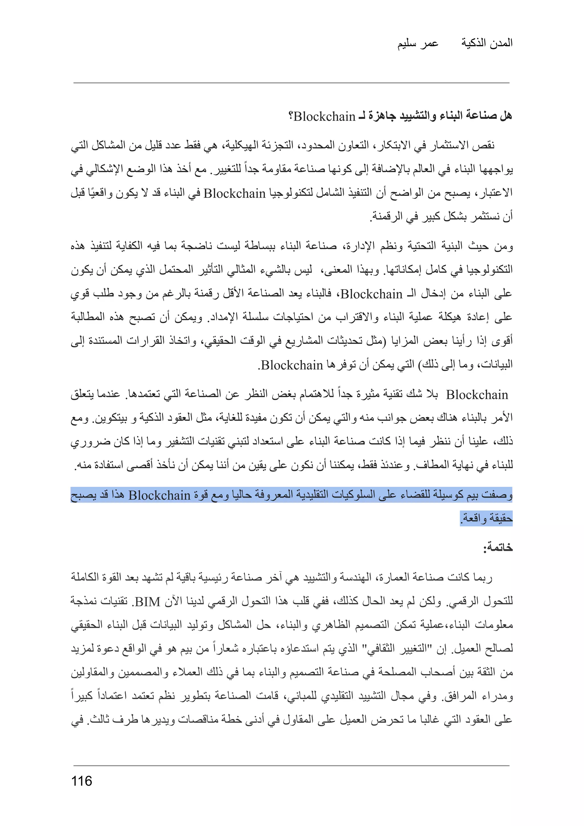 ‫سليم‬ ‫عمر‬ ‫الذكية‬ ‫المدن‬
‫هل‬
‫صناعة‬
‫البناء‬
‫والتشييد‬
‫جاهزة‬
‫لـ‬
Blockchain
‫؟‬
‫نقص‬
‫االستثمار‬
‫في‬
،‫االبتکار‬
‫التعاون‬
،‫المحدود‬
‫التجزئة‬
،‫الھیکلیة‬
‫هي‬
‫فقط‬
‫عدد‬
‫قلیل‬
‫من‬
‫المشاکل‬
‫التي‬
‫یواجھھا‬
‫البناء‬
‫في‬
‫العالم‬
‫باإلضافة‬
‫إلى‬
‫كونها‬
‫صناعة‬
‫مقاومة‬
ً‫ا‬‫جد‬
.‫للتغيير‬
‫مع‬
‫أخذ‬
‫هذا‬
‫الوضع‬
‫اإلشكالي‬
‫في‬
،‫االعتبار‬
‫يصبح‬
‫من‬
‫الواضح‬
‫أن‬
‫التنفيذ‬
‫الشامل‬
‫لتكنولوجيا‬
Blockchain
‫في‬
‫البناء‬
‫قد‬
‫ال‬
‫يكون‬
‫ًا‬‫ي‬‫واقع‬
‫قبل‬
.‫الرقمنة‬ ‫في‬ ‫كبير‬ ‫بشكل‬ ‫نستثمر‬ ‫أن‬
‫ومن‬
‫حيث‬
‫البنية‬
‫التحتية‬
‫ونظم‬
،‫اإلدارة‬
‫صناعة‬
‫البناء‬
‫ببساطة‬
‫ليست‬
‫ناضجة‬
‫بما‬
‫فيه‬
‫الكفاية‬
‫لتنفيذ‬
‫هذه‬
‫التكنولوجيا‬
‫في‬
‫كامل‬
.‫إمكاناتها‬
‫وبهذا‬
،‫المعنى‬
‫ليس‬
‫بالشيء‬
‫المثالي‬
‫التأثير‬
‫المحتمل‬
‫الذي‬
‫يمكن‬
‫أن‬
‫يكون‬
‫على‬
‫البناء‬
‫من‬
‫إدخال‬
‫الـ‬
Blockchain
،
‫فالبناء‬
‫يعد‬
‫الصناعة‬
‫األقل‬
‫رقمنة‬
‫بالرغم‬
‫من‬
‫وجود‬
‫طلب‬
‫قوي‬
‫على‬
‫إعادة‬
‫هيكلة‬
‫عملية‬
‫البناء‬
‫واالقتراب‬
‫من‬
‫احتياجات‬
‫سلسلة‬
.‫اإلمداد‬
‫ويمكن‬
‫أن‬
‫تصبح‬
‫هذه‬
‫المطالبة‬
‫أقوى‬
‫إذا‬
‫رأينا‬
‫بعض‬
‫المزايا‬
‫(مثل‬
‫تحديثات‬
‫المشاريع‬
‫في‬
‫الوقت‬
،‫الحقيقي‬
‫واتخاذ‬
‫القرارات‬
‫المستندة‬
‫إلى‬
،‫البيانات‬
‫وما‬
‫إلى‬
)‫ذلك‬
‫التي‬
‫يمكن‬
‫أن‬
‫توفرها‬
Blockchain
.
Blockchain
‫بال‬
‫شك‬
‫تقنية‬
‫مثيرة‬
ً‫ا‬‫جد‬
‫لالهتمام‬
‫بغض‬
‫النظر‬
‫عن‬
‫الصناعة‬
‫التي‬
.‫تعتمدها‬
‫عندما‬
‫يتعلق‬
‫األمر‬
‫بالبناء‬
‫هناك‬
‫بعض‬
‫جوانب‬
‫منه‬
‫والتي‬
‫يمكن‬
‫أن‬
‫تكون‬
‫مفيدة‬
،‫للغاية‬
‫مثل‬
‫العقود‬
‫الذكية‬
‫و‬
.‫بيتكوين‬
‫ومع‬
،‫ذلك‬
‫علينا‬
‫أن‬
‫ننظر‬
‫فيما‬
‫إذا‬
‫كانت‬
‫صناعة‬
‫البناء‬
‫على‬
‫استعداد‬
‫لتبني‬
‫تقنيات‬
‫التشفير‬
‫وما‬
‫إذا‬
‫كان‬
‫ضروري‬
.‫منه‬ ‫استفادة‬ ‫أقصى‬ ‫نأخذ‬ ‫أن‬ ‫يمكن‬ ‫أننا‬ ‫من‬ ‫يقين‬ ‫على‬ ‫نكون‬ ‫أن‬ ‫يمكننا‬ ،‫فقط‬ ‫وعندئذ‬ .‫المطاف‬ ‫نهاية‬ ‫في‬ ‫للبناء‬
‫وصفت‬
‫بيم‬
‫كوسيلة‬
‫للقضاء‬
‫على‬
‫السلوكيات‬
‫التقليدية‬
‫المعروفة‬
‫حاليا‬
‫ومع‬
‫قوة‬
Blockchain
‫هذا‬
‫قد‬
‫يصبح‬
.‫واقعة‬ ‫حقيقة‬
:‫خاتمة‬
‫ربما‬
‫كانت‬
‫صناعة‬
،‫العمارة‬
‫الهندسة‬
‫والتشييد‬
‫هي‬
‫آخر‬
‫صناعة‬
‫رئيسية‬
‫باقية‬
‫لم‬
‫تشهد‬
‫بعد‬
‫القوة‬
‫الكاملة‬
‫للتحول‬
.‫الرقمي‬
‫ولكن‬
‫لم‬
‫يعد‬
‫الحال‬
،‫كذلك‬
‫ففي‬
‫قلب‬
‫هذا‬
‫التحول‬
‫الرقمي‬
‫لدينا‬
‫اآلن‬
BIM
.
‫تقنيات‬
‫نمذجة‬
‫معلومات‬
‫عملية‬،‫البناء‬
‫تمكن‬
‫التصميم‬
‫الظاهري‬
،‫والبناء‬
‫حل‬
‫المشاكل‬
‫وتوليد‬
‫البيانات‬
‫قبل‬
‫البناء‬
‫الحقيقي‬
‫لصالح‬
.‫العميل‬
‫إن‬
‫"التغيير‬
"‫الثقافي‬
‫الذي‬
‫يتم‬
‫استدعاؤه‬
‫باعتباره‬
ً‫ا‬‫شعار‬
‫من‬
‫بيم‬
‫هو‬
‫في‬
‫الواقع‬
‫دعوة‬
‫لمزيد‬
‫من‬
‫الثقة‬
‫بين‬
‫أصحاب‬
‫المصلحة‬
‫في‬
‫صناعة‬
‫التصميم‬
‫والبناء‬
‫بما‬
‫في‬
‫ذلك‬
‫العمالء‬
‫والمصممين‬
‫والمقاولين‬
‫ومدراء‬
.‫المرافق‬
‫وفي‬
‫مجال‬
‫التشييد‬
‫التقليدي‬
،‫للمباني‬
‫قامت‬
‫الصناعة‬
‫بتطوير‬
‫نظم‬
‫تعتمد‬
ً‫ا‬‫اعتماد‬
ً‫ا‬‫كبير‬
‫على‬
‫العقود‬
‫التي‬
‫غالبا‬
‫ما‬
‫تحرض‬
‫العميل‬
‫على‬
‫المقاول‬
‫في‬
‫أدنى‬
‫خطة‬
‫مناقصات‬
‫ويديرها‬
‫طرف‬
.‫ثالث‬
‫في‬
116
 