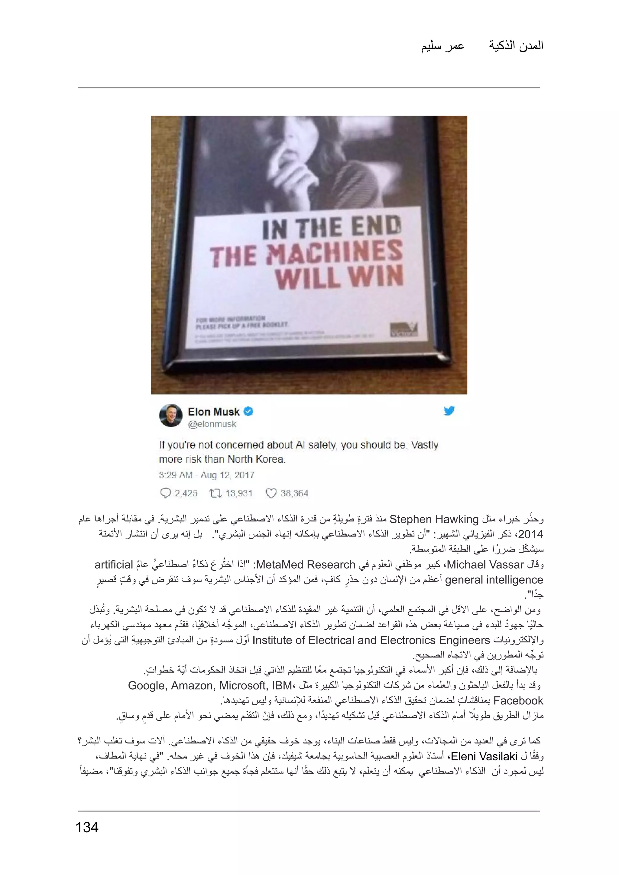 ‫سليم‬ ‫عمر‬ ‫الذكية‬ ‫المدن‬
‫ر‬ّ‫وحذ‬
‫خبراء‬
‫مثل‬
Stephen Hawking
‫منذ‬
ٍ‫ة‬‫فتر‬
ٍ‫ة‬‫طويل‬
‫من‬
‫قدرة‬
‫الذكاء‬
‫االصطناعي‬
‫على‬
‫تدمير‬
.‫البشرية‬
‫في‬
‫مقابلة‬
‫أجراها‬
‫عام‬
2014
،
‫ذكر‬
‫الفيزيائي‬
:‫الشهير‬
‫"أن‬
‫تطوير‬
‫الذكاء‬
‫االصطناعي‬
‫بإمكانه‬
‫إنهاء‬
‫الجنس‬
."‫البشري‬
‫بل‬
‫إنه‬
‫يرى‬
‫أن‬
‫انتشار‬
‫األتمتة‬
.‫المتوسطة‬ ‫الطبقة‬ ‫على‬ ‫ا‬ً‫ضرر‬ ‫ل‬ّ‫ك‬‫سيش‬
‫وقال‬
Michael Vassar
،
‫كبير‬
‫موظفي‬
‫العلوم‬
‫في‬
MetaMed Research
:
‫"إذا‬
َ‫رع‬ُ‫ت‬‫اخ‬
ٌ‫ء‬‫ذكا‬
ٌّ‫اصطناعي‬
ٌ‫م‬‫عا‬
artificial
general intelligence
‫أعظم‬
‫من‬
‫اإلنسان‬
‫دون‬
ٍ‫حذر‬
،ٍ‫ف‬‫كا‬
‫فمن‬
‫المؤكد‬
‫أن‬
‫األجناس‬
‫البشرية‬
‫سوف‬
‫تنقرض‬
‫في‬
ٍ‫ت‬‫وق‬
ٍ‫قصير‬
."‫ا‬ً‫د‬‫ج‬
‫بذل‬ُ‫ت‬‫و‬ .‫البشرية‬ ‫مصلحة‬ ‫في‬ ‫تكون‬ ‫ال‬ ‫قد‬ ‫االصطناعي‬ ‫للذكاء‬ ‫المقيدة‬ ‫غير‬ ‫التنمية‬ ‫أن‬ ،‫العلمي‬ ‫المجتمع‬ ‫في‬ ‫األقل‬ ‫على‬ ،‫الواضح‬ ‫ومن‬
‫الكهرباء‬ ‫مهندسي‬ ‫معهد‬ ‫ّم‬‫د‬‫فق‬ ،‫ًا‬‫ي‬‫أخالق‬ ‫ه‬َّ‫الموج‬ ،‫االصطناعي‬ ‫الذكاء‬ ‫تطوير‬ ‫لضمان‬ ‫القواعد‬ ‫هذه‬ ‫بعض‬ ‫صياغة‬ ‫في‬ ‫للبدء‬ ٌ‫د‬‫جهو‬ ‫ًا‬‫ي‬‫حال‬
‫واإللكترونيات‬
Institute of Electrical and Electronics Engineers
‫ل‬ ّ‫أو‬
ٍ‫ة‬‫مسود‬
‫من‬
‫المبادئ‬
ِ‫ة‬‫التوجيهي‬
‫التي‬
‫ُؤمل‬‫ي‬
‫أن‬
.‫الصحيح‬ ‫االتجاه‬ ‫في‬ ‫المطورين‬ ‫ه‬ِّ‫توج‬
.ٍ‫ت‬‫خطوا‬ ‫ّة‬‫ي‬‫أ‬ ‫الحكومات‬ ‫اتخاذ‬ ‫قبل‬ ‫الذاتي‬ ‫للتنظيم‬ ‫ًا‬‫ع‬‫م‬ ‫تجتمع‬ ‫التكنولوجيا‬ ‫في‬ ‫األسماء‬ ‫أكبر‬ ‫فإن‬ ،‫ذلك‬ ‫إلى‬ ‫باإلضافة‬
‫وقد‬
‫بدأ‬
‫بالفعل‬
‫الباحثون‬
‫والعلماء‬
‫من‬
‫شركات‬
‫التكنولوجيا‬
‫الكبيرة‬
‫مثل‬
Google, Amazon, Microsoft, IBM،
Facebook
ٍ‫ت‬‫بمناقشا‬
‫لضمان‬
‫تحقيق‬
‫الذكاء‬
‫االصطناعي‬
‫المنفعة‬
‫لإلنسانية‬
‫وليس‬
.‫تهديدها‬
.ٍ‫وساق‬ ٍ‫قدم‬ ‫على‬ ‫األمام‬ ‫نحو‬ ‫يمضي‬ ‫ّم‬‫د‬‫التق‬ ّ‫فإن‬ ،‫ذلك‬ ‫ومع‬ ،‫ا‬ً‫د‬‫تهدي‬ ‫تشكيله‬ ‫قبل‬ ‫االصطناعي‬ ‫الذكاء‬ ‫أمام‬ ‫اًل‬‫طوي‬ ‫الطريق‬ ‫مازال‬
‫البشر؟‬ ‫تغلب‬ ‫سوف‬ ‫آالت‬ .‫االصطناعي‬ ‫الذكاء‬ ‫من‬ ‫حقيقي‬ ‫خوف‬ ‫يوجد‬ ،‫البناء‬ ‫صناعات‬ ‫فقط‬ ‫وليس‬ ،‫المجاالت‬ ‫من‬ ‫العديد‬ ‫في‬ ‫ترى‬ ‫كما‬
‫ا‬ً‫ق‬‫وف‬
‫ل‬
Eleni Vasilaki
،
‫أستاذ‬
‫العلوم‬
‫العصبية‬
‫الحاسوبية‬
‫بجامعة‬
،‫شيفيلد‬
‫فإن‬
‫هذا‬
‫الخوف‬
‫في‬
‫غير‬
.‫محله‬
‫"في‬
‫نهاية‬
،‫المطاف‬
ً‫ا‬‫مضيف‬ ،"‫وتفوقنا‬ ‫البشري‬ ‫الذكاء‬ ‫جوانب‬ ‫جميع‬ ‫فجأة‬ ‫ستتعلم‬ ‫أنها‬ ‫ا‬ً‫ق‬‫ح‬ ‫ذلك‬ ‫يتبع‬ ‫ال‬ ،‫يتعلم‬ ‫أن‬ ‫يمكنه‬ ‫االصطناعي‬ ‫الذكاء‬ ‫أن‬ ‫لمجرد‬ ‫ليس‬
134
 