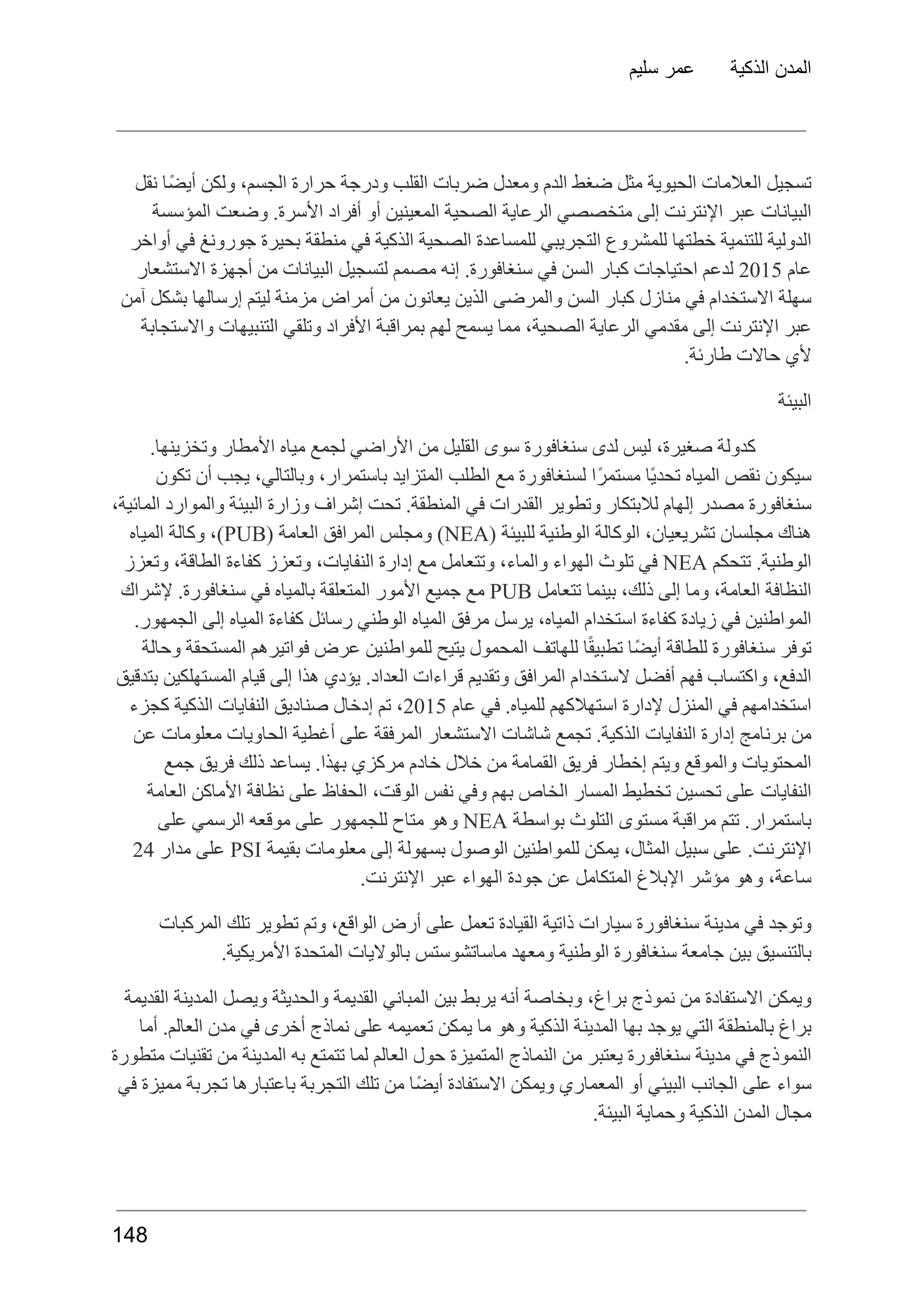 ‫سليم‬ ‫عمر‬ ‫الذكية‬ ‫المدن‬
‫نقل‬ ‫ًا‬‫ض‬‫أي‬ ‫ولكن‬ ،‫الجسم‬ ‫حرارة‬ ‫ودرجة‬ ‫القلب‬ ‫ضربات‬ ‫ومعدل‬ ‫الدم‬ ‫ضغط‬ ‫مثل‬ ‫الحيوية‬ ‫العالمات‬ ‫تسجيل‬
‫المؤسسة‬ ‫وضعت‬ .‫األسرة‬ ‫أفراد‬ ‫أو‬ ‫المعينين‬ ‫الصحية‬ ‫الرعاية‬ ‫متخصصي‬ ‫إلى‬ ‫اإلنترنت‬ ‫عبر‬ ‫البيانات‬
‫أواخر‬ ‫في‬ ‫جورونغ‬ ‫بحيرة‬ ‫منطقة‬ ‫في‬ ‫الذكية‬ ‫الصحية‬ ‫للمساعدة‬ ‫التجريبي‬ ‫للمشروع‬ ‫خطتها‬ ‫للتنمية‬ ‫الدولية‬
‫عام‬
2015
‫لدعم‬
‫احتياجات‬
‫كبار‬
‫السن‬
‫في‬
.‫سنغافورة‬
‫إنه‬
‫مصمم‬
‫لتسجيل‬
‫البيانات‬
‫من‬
‫أجهزة‬
‫االستشعار‬
‫آمن‬ ‫بشكل‬ ‫إرسالها‬ ‫ليتم‬ ‫مزمنة‬ ‫أمراض‬ ‫من‬ ‫يعانون‬ ‫الذين‬ ‫والمرضى‬ ‫السن‬ ‫كبار‬ ‫منازل‬ ‫في‬ ‫االستخدام‬ ‫سهلة‬
‫واالستجابة‬ ‫التنبيهات‬ ‫وتلقي‬ ‫األفراد‬ ‫بمراقبة‬ ‫لهم‬ ‫يسمح‬ ‫مما‬ ،‫الصحية‬ ‫الرعاية‬ ‫مقدمي‬ ‫إلى‬ ‫اإلنترنت‬ ‫عبر‬
.‫طارئة‬ ‫حاالت‬ ‫ألي‬
‫البيئة‬
.‫وتخزينها‬ ‫األمطار‬ ‫مياه‬ ‫لجمع‬ ‫األراضي‬ ‫من‬ ‫القليل‬ ‫سوى‬ ‫سنغافورة‬ ‫لدى‬ ‫ليس‬ ،‫صغيرة‬ ‫كدولة‬
‫تكون‬ ‫أن‬ ‫يجب‬ ،‫وبالتالي‬ ،‫باستمرار‬ ‫المتزايد‬ ‫الطلب‬ ‫مع‬ ‫لسنغافورة‬ ‫ًا‬‫ر‬‫مستم‬ ‫ًا‬‫ي‬‫تحد‬ ‫المياه‬ ‫نقص‬ ‫سيكون‬
،‫المائية‬ ‫والموارد‬ ‫البيئة‬ ‫وزارة‬ ‫إشراف‬ ‫تحت‬ .‫المنطقة‬ ‫في‬ ‫القدرات‬ ‫وتطوير‬ ‫لالبتكار‬ ‫إلهام‬ ‫مصدر‬ ‫سنغافورة‬
‫هناك‬
‫مجلسان‬
،‫تشريعيان‬
‫الوكالة‬
‫الوطنية‬
‫للبيئة‬
(
NEA
)
‫ومجلس‬
‫المرافق‬
‫العامة‬
(
PUB
،)
‫وكالة‬
‫المياه‬
.‫الوطنية‬
‫تتحكم‬
NEA
‫في‬
‫تلوث‬
‫الهواء‬
،‫والماء‬
‫وتتعامل‬
‫مع‬
‫إدارة‬
،‫النفايات‬
‫وتعزز‬
‫كفاءة‬
،‫الطاقة‬
‫وتعزز‬
‫النظافة‬
،‫العامة‬
‫وما‬
‫إلى‬
،‫ذلك‬
‫بينما‬
‫تتعامل‬
PUB
‫مع‬
‫جميع‬
‫األمور‬
‫المتعلقة‬
‫بالمياه‬
‫في‬
.‫سنغافورة‬
‫إلشراك‬
.‫الجمهور‬ ‫إلى‬ ‫المياه‬ ‫كفاءة‬ ‫رسائل‬ ‫الوطني‬ ‫المياه‬ ‫مرفق‬ ‫يرسل‬ ،‫المياه‬ ‫استخدام‬ ‫كفاءة‬ ‫زيادة‬ ‫في‬ ‫المواطنين‬
‫وحالة‬ ‫المستحقة‬ ‫فواتيرهم‬ ‫عرض‬ ‫للمواطنين‬ ‫يتيح‬ ‫المحمول‬ ‫للهاتف‬ ‫ا‬ً‫ق‬‫تطبي‬ ‫ًا‬‫ض‬‫أي‬ ‫للطاقة‬ ‫سنغافورة‬ ‫توفر‬
‫بتدقيق‬ ‫المستهلكين‬ ‫قيام‬ ‫إلى‬ ‫هذا‬ ‫يؤدي‬ .‫العداد‬ ‫قراءات‬ ‫وتقديم‬ ‫المرافق‬ ‫الستخدام‬ ‫أفضل‬ ‫فهم‬ ‫واكتساب‬ ،‫الدفع‬
‫استخدامهم‬
‫في‬
‫المنزل‬
‫إلدارة‬
‫استهالكهم‬
.‫للمياه‬
‫في‬
‫عام‬
2015
،
‫تم‬
‫إدخال‬
‫صناديق‬
‫النفايات‬
‫الذكية‬
‫كجزء‬
‫عن‬ ‫معلومات‬ ‫الحاويات‬ ‫أغطية‬ ‫على‬ ‫المرفقة‬ ‫االستشعار‬ ‫شاشات‬ ‫تجمع‬ .‫الذكية‬ ‫النفايات‬ ‫إدارة‬ ‫برنامج‬ ‫من‬
‫جمع‬ ‫فريق‬ ‫ذلك‬ ‫يساعد‬ .‫بهذا‬ ‫مركزي‬ ‫خادم‬ ‫خالل‬ ‫من‬ ‫القمامة‬ ‫فريق‬ ‫إخطار‬ ‫ويتم‬ ‫والموقع‬ ‫المحتويات‬
‫العامة‬ ‫األماكن‬ ‫نظافة‬ ‫على‬ ‫الحفاظ‬ ،‫الوقت‬ ‫نفس‬ ‫وفي‬ ‫بهم‬ ‫الخاص‬ ‫المسار‬ ‫تخطيط‬ ‫تحسين‬ ‫على‬ ‫النفايات‬
.‫باستمرار‬
‫تتم‬
‫مراقبة‬
‫مستوى‬
‫التلوث‬
‫بواسطة‬
NEA
‫وهو‬
‫متاح‬
‫للجمهور‬
‫على‬
‫موقعه‬
‫الرسمي‬
‫على‬
.‫اإلنترنت‬
‫على‬
‫سبيل‬
،‫المثال‬
‫يمكن‬
‫للمواطنين‬
‫الوصول‬
‫بسهولة‬
‫إلى‬
‫معلومات‬
‫بقيمة‬
PSI
‫على‬
‫مدار‬
24
.‫اإلنترنت‬ ‫عبر‬ ‫الهواء‬ ‫جودة‬ ‫عن‬ ‫المتكامل‬ ‫اإلبالغ‬ ‫مؤشر‬ ‫وهو‬ ،‫ساعة‬
‫المركبات‬ ‫تلك‬ ‫تطوير‬ ‫وتم‬ ،‫الواقع‬ ‫أرض‬ ‫على‬ ‫تعمل‬ ‫القيادة‬ ‫ذاتية‬ ‫سيارات‬ ‫سنغافورة‬ ‫مدينة‬ ‫في‬ ‫وتوجد‬
.‫األمريكية‬ ‫المتحدة‬ ‫بالواليات‬ ‫ماساتشوستس‬ ‫ومعهد‬ ‫الوطنية‬ ‫سنغافورة‬ ‫جامعة‬ ‫بين‬ ‫بالتنسيق‬
‫القديمة‬ ‫المدينة‬ ‫ويصل‬ ‫والحديثة‬ ‫القديمة‬ ‫المباني‬ ‫بين‬ ‫يربط‬ ‫أنه‬ ‫وبخاصة‬ ،‫براغ‬ ‫نموذج‬ ‫من‬ ‫االستفادة‬ ‫ويمكن‬
‫أما‬ .‫العالم‬ ‫مدن‬ ‫في‬ ‫أخرى‬ ‫نماذج‬ ‫على‬ ‫تعميمه‬ ‫يمكن‬ ‫ما‬ ‫وهو‬ ‫الذكية‬ ‫المدينة‬ ‫بها‬ ‫يوجد‬ ‫التي‬ ‫بالمنطقة‬ ‫براغ‬
‫متطورة‬ ‫تقنيات‬ ‫من‬ ‫المدينة‬ ‫به‬ ‫تتمتع‬ ‫لما‬ ‫العالم‬ ‫حول‬ ‫المتميزة‬ ‫النماذج‬ ‫من‬ ‫يعتبر‬ ‫سنغافورة‬ ‫مدينة‬ ‫في‬ ‫النموذج‬
‫في‬ ‫مميزة‬ ‫تجربة‬ ‫باعتبارها‬ ‫التجربة‬ ‫تلك‬ ‫من‬ ‫ًا‬‫ض‬‫أي‬ ‫االستفادة‬ ‫ويمكن‬ ‫المعماري‬ ‫أو‬ ‫البيئي‬ ‫الجانب‬ ‫على‬ ‫سواء‬
.‫البيئة‬ ‫وحماية‬ ‫الذكية‬ ‫المدن‬ ‫مجال‬
148
 