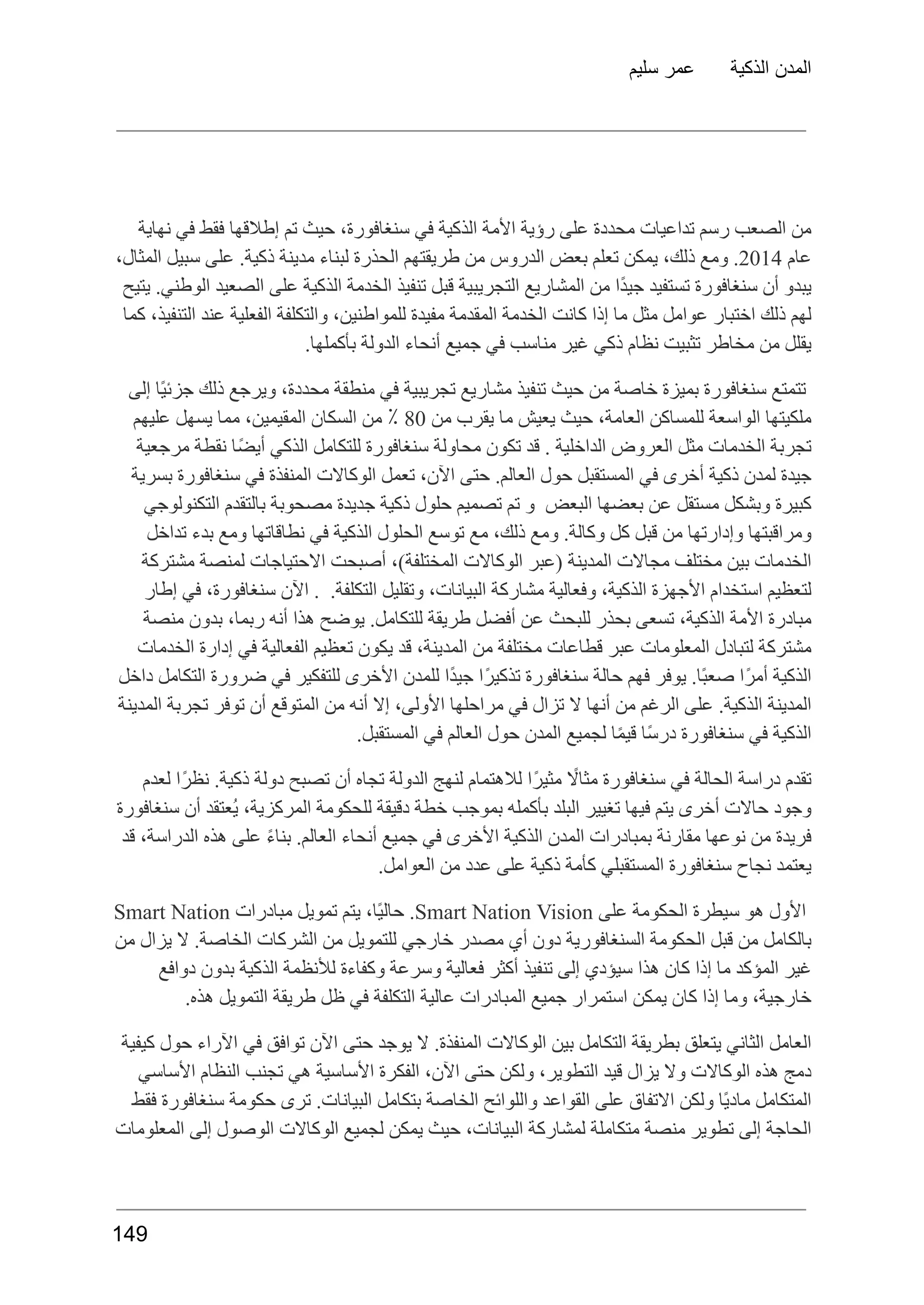 ‫سليم‬ ‫عمر‬ ‫الذكية‬ ‫المدن‬
‫نهاية‬ ‫في‬ ‫فقط‬ ‫إطالقها‬ ‫تم‬ ‫حيث‬ ،‫سنغافورة‬ ‫في‬ ‫الذكية‬ ‫األمة‬ ‫رؤية‬ ‫على‬ ‫محددة‬ ‫تداعيات‬ ‫رسم‬ ‫الصعب‬ ‫من‬
‫عام‬
2014
.
‫ومع‬
،‫ذلك‬
‫يمكن‬
‫تعلم‬
‫بعض‬
‫الدروس‬
‫من‬
‫طريقتهم‬
‫الحذرة‬
‫لبناء‬
‫مدينة‬
.‫ذكية‬
‫على‬
‫سبيل‬
،‫المثال‬
‫يتيح‬ .‫الوطني‬ ‫الصعيد‬ ‫على‬ ‫الذكية‬ ‫الخدمة‬ ‫تنفيذ‬ ‫قبل‬ ‫التجريبية‬ ‫المشاريع‬ ‫من‬ ‫ًا‬‫د‬‫جي‬ ‫تستفيد‬ ‫سنغافورة‬ ‫أن‬ ‫يبدو‬
‫كما‬ ،‫التنفيذ‬ ‫عند‬ ‫الفعلية‬ ‫والتكلفة‬ ،‫للمواطنين‬ ‫مفيدة‬ ‫المقدمة‬ ‫الخدمة‬ ‫كانت‬ ‫إذا‬ ‫ما‬ ‫مثل‬ ‫عوامل‬ ‫اختبار‬ ‫ذلك‬ ‫لهم‬
.‫بأكملها‬ ‫الدولة‬ ‫أنحاء‬ ‫جميع‬ ‫في‬ ‫مناسب‬ ‫غير‬ ‫ذكي‬ ‫نظام‬ ‫تثبيت‬ ‫مخاطر‬ ‫من‬ ‫يقلل‬
‫إلى‬ ‫ًا‬‫ي‬‫جزئ‬ ‫ذلك‬ ‫ويرجع‬ ،‫محددة‬ ‫منطقة‬ ‫في‬ ‫تجريبية‬ ‫مشاريع‬ ‫تنفيذ‬ ‫حيث‬ ‫من‬ ‫خاصة‬ ‫بميزة‬ ‫سنغافورة‬ ‫تتمتع‬
‫ملكيتها‬
‫الواسعة‬
‫للمساكن‬
،‫العامة‬
‫حيث‬
‫يعيش‬
‫ما‬
‫يقرب‬
‫من‬
80
٪
‫من‬
‫السكان‬
،‫المقيمين‬
‫مما‬
‫يسهل‬
‫عليهم‬
‫مرجعية‬ ‫نقطة‬ ‫ًا‬‫ض‬‫أي‬ ‫الذكي‬ ‫للتكامل‬ ‫سنغافورة‬ ‫محاولة‬ ‫تكون‬ ‫قد‬ . ‫الداخلية‬ ‫العروض‬ ‫مثل‬ ‫الخدمات‬ ‫تجربة‬
‫بسرية‬ ‫سنغافورة‬ ‫في‬ ‫المنفذة‬ ‫الوكاالت‬ ‫تعمل‬ ،‫اآلن‬ ‫حتى‬ .‫العالم‬ ‫حول‬ ‫المستقبل‬ ‫في‬ ‫أخرى‬ ‫ذكية‬ ‫لمدن‬ ‫جيدة‬
‫التكنولوجي‬ ‫بالتقدم‬ ‫مصحوبة‬ ‫جديدة‬ ‫ذكية‬ ‫حلول‬ ‫تصميم‬ ‫تم‬ ‫و‬ ‫البعض‬ ‫بعضها‬ ‫عن‬ ‫مستقل‬ ‫وبشكل‬ ‫كبيرة‬
‫تداخل‬ ‫بدء‬ ‫ومع‬ ‫نطاقاتها‬ ‫في‬ ‫الذكية‬ ‫الحلول‬ ‫توسع‬ ‫مع‬ ،‫ذلك‬ ‫ومع‬ .‫وكالة‬ ‫كل‬ ‫قبل‬ ‫من‬ ‫وإدارتها‬ ‫ومراقبتها‬
‫مشتركة‬ ‫لمنصة‬ ‫االحتياجات‬ ‫أصبحت‬ ،)‫المختلفة‬ ‫الوكاالت‬ ‫(عبر‬ ‫المدينة‬ ‫مجاالت‬ ‫مختلف‬ ‫بين‬ ‫الخدمات‬
‫إطار‬ ‫في‬ ،‫سنغافورة‬ ‫اآلن‬ . .‫التكلفة‬ ‫وتقليل‬ ،‫البيانات‬ ‫مشاركة‬ ‫وفعالية‬ ،‫الذكية‬ ‫األجهزة‬ ‫استخدام‬ ‫لتعظيم‬
‫منصة‬ ‫بدون‬ ،‫ربما‬ ‫أنه‬ ‫هذا‬ ‫يوضح‬ .‫للتكامل‬ ‫طريقة‬ ‫أفضل‬ ‫عن‬ ‫للبحث‬ ‫بحذر‬ ‫تسعى‬ ،‫الذكية‬ ‫األمة‬ ‫مبادرة‬
‫الخدمات‬ ‫إدارة‬ ‫في‬ ‫الفعالية‬ ‫تعظيم‬ ‫يكون‬ ‫قد‬ ،‫المدينة‬ ‫من‬ ‫مختلفة‬ ‫قطاعات‬ ‫عبر‬ ‫المعلومات‬ ‫لتبادل‬ ‫مشتركة‬
‫داخل‬ ‫التكامل‬ ‫ضرورة‬ ‫في‬ ‫للتفكير‬ ‫األخرى‬ ‫للمدن‬ ‫ًا‬‫د‬‫جي‬ ‫ًا‬‫ر‬‫تذكي‬ ‫سنغافورة‬ ‫حالة‬ ‫فهم‬ ‫يوفر‬ .‫ًا‬‫ب‬‫صع‬ ‫ًا‬‫ر‬‫أم‬ ‫الذكية‬
‫المدينة‬ ‫تجربة‬ ‫توفر‬ ‫أن‬ ‫المتوقع‬ ‫من‬ ‫أنه‬ ‫إال‬ ،‫األولى‬ ‫مراحلها‬ ‫في‬ ‫تزال‬ ‫ال‬ ‫أنها‬ ‫من‬ ‫الرغم‬ ‫على‬ .‫الذكية‬ ‫المدينة‬
.‫المستقبل‬ ‫في‬ ‫العالم‬ ‫حول‬ ‫المدن‬ ‫لجميع‬ ‫ا‬ً‫م‬‫قي‬ ‫ًا‬‫س‬‫در‬ ‫سنغافورة‬ ‫في‬ ‫الذكية‬
‫لعدم‬ ‫ًا‬‫ر‬‫نظ‬ .‫ذكية‬ ‫دولة‬ ‫تصبح‬ ‫أن‬ ‫تجاه‬ ‫الدولة‬ ‫لنهج‬ ‫لالهتمام‬ ‫ًا‬‫ر‬‫مثي‬ ‫اًل‬‫ا‬‫مث‬ ‫سنغافورة‬ ‫في‬ ‫الحالة‬ ‫دراسة‬ ‫تقدم‬
‫سنغافورة‬ ‫أن‬ ‫ُعتقد‬‫ي‬ ،‫المركزية‬ ‫للحكومة‬ ‫دقيقة‬ ‫خطة‬ ‫بموجب‬ ‫بأكمله‬ ‫البلد‬ ‫تغيير‬ ‫فيها‬ ‫يتم‬ ‫أخرى‬ ‫حاالت‬ ‫وجود‬
‫قد‬ ،‫الدراسة‬ ‫هذه‬ ‫على‬ ً‫ء‬‫بنا‬ .‫العالم‬ ‫أنحاء‬ ‫جميع‬ ‫في‬ ‫األخرى‬ ‫الذكية‬ ‫المدن‬ ‫بمبادرات‬ ‫مقارنة‬ ‫نوعها‬ ‫من‬ ‫فريدة‬
.‫العوامل‬ ‫من‬ ‫عدد‬ ‫على‬ ‫ذكية‬ ‫كأمة‬ ‫المستقبلي‬ ‫سنغافورة‬ ‫نجاح‬ ‫يعتمد‬
‫األول‬
‫هو‬
‫سيطرة‬
‫الحكومة‬
‫على‬
Smart Nation Vision
.
،‫ًا‬‫ي‬‫حال‬
‫يتم‬
‫تمويل‬
‫مبادرات‬
Smart Nation
‫من‬ ‫يزال‬ ‫ال‬ .‫الخاصة‬ ‫الشركات‬ ‫من‬ ‫للتمويل‬ ‫خارجي‬ ‫مصدر‬ ‫أي‬ ‫دون‬ ‫السنغافورية‬ ‫الحكومة‬ ‫قبل‬ ‫من‬ ‫بالكامل‬
‫دوافع‬ ‫بدون‬ ‫الذكية‬ ‫لألنظمة‬ ‫وكفاءة‬ ‫وسرعة‬ ‫فعالية‬ ‫أكثر‬ ‫تنفيذ‬ ‫إلى‬ ‫سيؤدي‬ ‫هذا‬ ‫كان‬ ‫إذا‬ ‫ما‬ ‫المؤكد‬ ‫غير‬
.‫هذه‬ ‫التمويل‬ ‫طريقة‬ ‫ظل‬ ‫في‬ ‫التكلفة‬ ‫عالية‬ ‫المبادرات‬ ‫جميع‬ ‫استمرار‬ ‫يمكن‬ ‫كان‬ ‫إذا‬ ‫وما‬ ،‫خارجية‬
‫كيفية‬ ‫حول‬ ‫اآلراء‬ ‫في‬ ‫توافق‬ ‫اآلن‬ ‫حتى‬ ‫يوجد‬ ‫ال‬ .‫المنفذة‬ ‫الوكاالت‬ ‫بين‬ ‫التكامل‬ ‫بطريقة‬ ‫يتعلق‬ ‫الثاني‬ ‫العامل‬
‫األساسي‬ ‫النظام‬ ‫تجنب‬ ‫هي‬ ‫األساسية‬ ‫الفكرة‬ ،‫اآلن‬ ‫حتى‬ ‫ولكن‬ ،‫التطوير‬ ‫قيد‬ ‫يزال‬ ‫وال‬ ‫الوكاالت‬ ‫هذه‬ ‫دمج‬
‫فقط‬ ‫سنغافورة‬ ‫حكومة‬ ‫ترى‬ .‫البيانات‬ ‫بتكامل‬ ‫الخاصة‬ ‫واللوائح‬ ‫القواعد‬ ‫على‬ ‫االتفاق‬ ‫ولكن‬ ‫ًا‬‫ي‬‫ماد‬ ‫المتكامل‬
‫المعلومات‬ ‫إلى‬ ‫الوصول‬ ‫الوكاالت‬ ‫لجميع‬ ‫يمكن‬ ‫حيث‬ ،‫البيانات‬ ‫لمشاركة‬ ‫متكاملة‬ ‫منصة‬ ‫تطوير‬ ‫إلى‬ ‫الحاجة‬
149
 