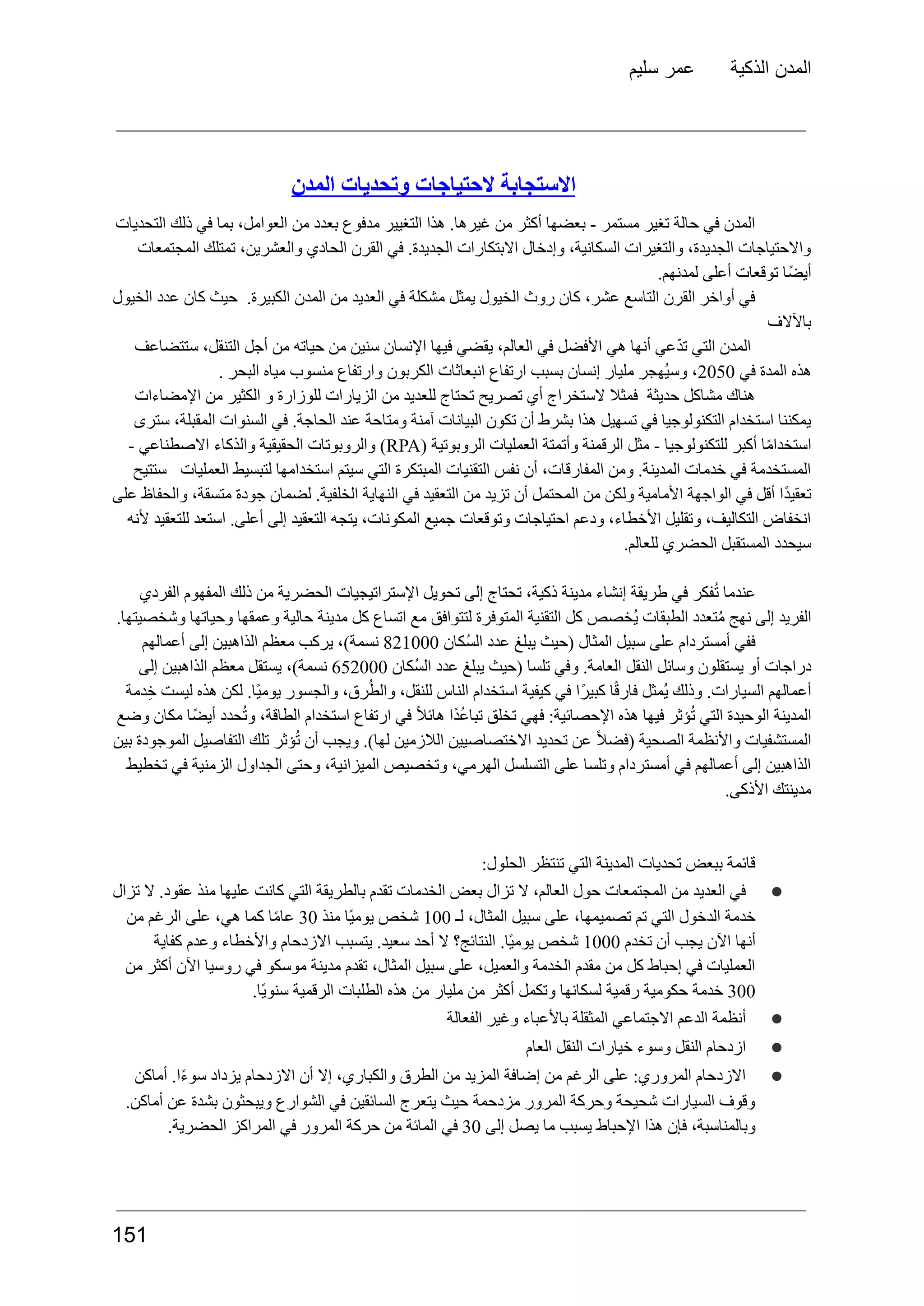 ‫سليم‬ ‫عمر‬ ‫الذكية‬ ‫المدن‬
‫المدن‬ ‫وتحديات‬ ‫الحتياجات‬ ‫االستجابة‬
‫التحديات‬ ‫ذلك‬ ‫في‬ ‫بما‬ ،‫العوامل‬ ‫من‬ ‫بعدد‬ ‫مدفوع‬ ‫التغيير‬ ‫هذا‬ .‫غيرها‬ ‫من‬ ‫أكثر‬ ‫بعضها‬ - ‫مستمر‬ ‫تغير‬ ‫حالة‬ ‫في‬ ‫المدن‬
‫المجتمعات‬ ‫تمتلك‬ ،‫والعشرين‬ ‫الحادي‬ ‫القرن‬ ‫في‬ .‫الجديدة‬ ‫االبتكارات‬ ‫وإدخال‬ ،‫السكانية‬ ‫والتغيرات‬ ،‫الجديدة‬ ‫واالحتياجات‬
.‫لمدنهم‬ ‫أعلى‬ ‫توقعات‬ ‫ًا‬‫ض‬‫أي‬
‫الخيول‬ ‫عدد‬ ‫كان‬ ‫حيث‬ .‫الكبيرة‬ ‫المدن‬ ‫من‬ ‫العديد‬ ‫في‬ ‫مشكلة‬ ‫يمثل‬ ‫الخيول‬ ‫روث‬ ‫كان‬ ،‫عشر‬ ‫التاسع‬ ‫القرن‬ ‫أواخر‬ ‫في‬
‫باآلالف‬
‫ستتضاعف‬ ،‫التنقل‬ ‫أجل‬ ‫من‬ ‫حياته‬ ‫من‬ ‫سنين‬ ‫اإلنسان‬ ‫فيها‬ ‫يقضي‬ ،‫العالم‬ ‫في‬ ‫األفضل‬ ‫هي‬ ‫أنها‬ ‫عي‬ّ‫د‬‫ت‬ ‫التي‬ ‫المدن‬
‫هذه‬
‫المدة‬
‫في‬
2050
،
‫ُهجر‬‫ي‬‫وس‬
‫مليار‬
‫إنسان‬
‫بسبب‬
‫ارتفاع‬
‫انبعاثات‬
‫الكربون‬
‫وارتفاع‬
‫منسوب‬
‫مياه‬
‫البحر‬
.
‫اإلمضاءات‬ ‫من‬ ‫الكثير‬ ‫و‬ ‫للوزارة‬ ‫الزيارات‬ ‫من‬ ‫للعديد‬ ‫تحتاج‬ ‫تصريح‬ ‫أي‬ ‫الستخراج‬ ‫فمثال‬ ‫حديثة‬ ‫مشاكل‬ ‫هناك‬
‫سترى‬ ،‫المقبلة‬ ‫السنوات‬ ‫في‬ .‫الحاجة‬ ‫عند‬ ‫ومتاحة‬ ‫آمنة‬ ‫البيانات‬ ‫تكون‬ ‫أن‬ ‫بشرط‬ ‫هذا‬ ‫تسهيل‬ ‫في‬ ‫التكنولوجيا‬ ‫استخدام‬ ‫يمكننا‬
‫ا‬ً‫م‬‫استخدا‬
‫أكبر‬
‫للتكنولوجيا‬
-
‫مثل‬
‫الرقمنة‬
‫وأتمتة‬
‫العمليات‬
‫الروبوتية‬
(
RPA
)
‫والروبوتات‬
‫الحقيقية‬
‫والذكاء‬
‫االصطناعي‬
-
‫ستتيح‬ ‫العمليات‬ ‫لتبسيط‬ ‫استخدامها‬ ‫سيتم‬ ‫التي‬ ‫المبتكرة‬ ‫التقنيات‬ ‫نفس‬ ‫أن‬ ،‫المفارقات‬ ‫ومن‬ .‫المدينة‬ ‫خدمات‬ ‫في‬ ‫المستخدمة‬
‫على‬ ‫والحفاظ‬ ،‫متسقة‬ ‫جودة‬ ‫لضمان‬ .‫الخلفية‬ ‫النهاية‬ ‫في‬ ‫التعقيد‬ ‫من‬ ‫تزيد‬ ‫أن‬ ‫المحتمل‬ ‫من‬ ‫ولكن‬ ‫األمامية‬ ‫الواجهة‬ ‫في‬ ‫أقل‬ ‫ًا‬‫د‬‫تعقي‬
‫ألنه‬ ‫للتعقيد‬ ‫استعد‬ .‫أعلى‬ ‫إلى‬ ‫التعقيد‬ ‫يتجه‬ ،‫المكونات‬ ‫جميع‬ ‫وتوقعات‬ ‫احتياجات‬ ‫ودعم‬ ،‫األخطاء‬ ‫وتقليل‬ ،‫التكاليف‬ ‫انخفاض‬
.‫للعالم‬ ‫الحضري‬ ‫المستقبل‬ ‫سيحدد‬
‫الفردي‬ ‫المفهوم‬ ‫ذلك‬ ‫من‬ ‫الحضرية‬ ‫اإلستراتيجيات‬ ‫تحويل‬ ‫إلى‬ ‫تحتاج‬ ،‫ذكية‬ ‫مدينة‬ ‫إنشاء‬ ‫طريقة‬ ‫في‬ ‫فكر‬ُ‫ت‬ ‫عندما‬
.‫وشخصيتها‬ ‫وحياتها‬ ‫وعمقها‬ ‫حالية‬ ‫مدينة‬ ‫كل‬ ‫اتساع‬ ‫مع‬ ‫لتتوافق‬ ‫المتوفرة‬ ‫التقنية‬ ‫كل‬ ‫ُخصص‬‫ي‬ ‫الطبقات‬ ‫تعدد‬ُ‫م‬ ‫نهج‬ ‫إلى‬ ‫الفريد‬
‫ففي‬
‫أمستردام‬
‫على‬
‫سبيل‬
‫المثال‬
‫(حيث‬
‫يبلغ‬
‫عدد‬
‫ُكان‬‫س‬‫ال‬
821000
،)‫نسمة‬
‫يركب‬
‫معظم‬
‫الذاهبين‬
‫إلى‬
‫أعمالهم‬
‫دراجات‬
‫أو‬
‫يستقلون‬
‫وسائل‬
‫النقل‬
.‫العامة‬
‫وفي‬
‫تلسا‬
‫(حيث‬
‫يبلغ‬
‫عدد‬
‫ُكان‬‫س‬‫ال‬
652000
،)‫نسمة‬
‫يستقل‬
‫معظم‬
‫الذاهبين‬
‫إلى‬
‫دمة‬ِ‫خ‬ ‫ليست‬ ‫هذه‬ ‫لكن‬ .‫ًا‬‫ي‬‫يوم‬ ‫والجسور‬ ،‫رق‬ُ‫ط‬‫وال‬ ،‫للنقل‬ ‫الناس‬ ‫استخدام‬ ‫كيفية‬ ‫في‬ ‫ًا‬‫ر‬‫كبي‬ ‫ا‬ً‫ق‬‫فار‬ ‫ُمثل‬‫ي‬ ‫وذلك‬ .‫السيارات‬ ‫أعمالهم‬
‫وضع‬ ‫مكان‬ ‫ًا‬‫ض‬‫أي‬ ‫حدد‬ُ‫ت‬‫و‬ ،‫الطاقة‬ ‫استخدام‬ ‫ارتفاع‬ ‫في‬ ً‫ال‬‫هائ‬ ‫ًا‬‫د‬ُ‫ع‬‫تبا‬ ‫تخلق‬ ‫فهي‬ :‫اإلحصائية‬ ‫هذه‬ ‫فيها‬ ‫ؤثر‬ُ‫ت‬ ‫التي‬ ‫الوحيدة‬ ‫المدينة‬
‫بين‬ ‫الموجودة‬ ‫التفاصيل‬ ‫تلك‬ ‫ؤثر‬ُ‫ت‬ ‫أن‬ ‫ويجب‬ .)‫لها‬ ‫الالزمين‬ ‫االختصاصيين‬ ‫تحديد‬ ‫عن‬ ً‫ال‬‫(فض‬ ‫الصحية‬ ‫واألنظمة‬ ‫المستشفيات‬
‫تخطيط‬ ‫في‬ ‫الزمنية‬ ‫الجداول‬ ‫وحتى‬ ،‫الميزانية‬ ‫وتخصيص‬ ،‫الهرمي‬ ‫التسلسل‬ ‫على‬ ‫وتلسا‬ ‫أمستردام‬ ‫في‬ ‫أعمالهم‬ ‫إلى‬ ‫الذاهبين‬
.‫األذكى‬ ‫مدينتك‬
:‫الحلول‬ ‫تنتظر‬ ‫التي‬ ‫المدينة‬ ‫تحديات‬ ‫ببعض‬ ‫قائمة‬
●
‫تزال‬ ‫ال‬ .‫عقود‬ ‫منذ‬ ‫عليها‬ ‫كانت‬ ‫التي‬ ‫بالطريقة‬ ‫تقدم‬ ‫الخدمات‬ ‫بعض‬ ‫تزال‬ ‫ال‬ ،‫العالم‬ ‫حول‬ ‫المجتمعات‬ ‫من‬ ‫العديد‬ ‫في‬
‫خدمة‬
‫الدخول‬
‫التي‬
‫تم‬
،‫تصميمها‬
‫على‬
‫سبيل‬
،‫المثال‬
‫لـ‬
100
‫شخص‬
‫ًا‬‫ي‬‫يوم‬
‫منذ‬
30
‫ا‬ً‫م‬‫عا‬
‫كما‬
،‫هي‬
‫على‬
‫الرغم‬
‫من‬
‫أنها‬
‫اآلن‬
‫يجب‬
‫أن‬
‫تخدم‬
1000
‫شخص‬
.‫ًا‬‫ي‬‫يوم‬
‫النتائج؟‬
‫ال‬
‫أحد‬
.‫سعيد‬
‫يتسبب‬
‫االزدحام‬
‫واألخطاء‬
‫وعدم‬
‫كفاية‬
‫من‬ ‫أكثر‬ ‫اآلن‬ ‫روسيا‬ ‫في‬ ‫موسكو‬ ‫مدينة‬ ‫تقدم‬ ،‫المثال‬ ‫سبيل‬ ‫على‬ ،‫والعميل‬ ‫الخدمة‬ ‫مقدم‬ ‫من‬ ‫كل‬ ‫إحباط‬ ‫في‬ ‫العمليات‬
300
‫خدمة‬
‫حكومية‬
‫رقمية‬
‫لسكانها‬
‫وتكمل‬
‫أكثر‬
‫من‬
‫مليار‬
‫من‬
‫هذه‬
‫الطلبات‬
‫الرقمية‬
.‫ًا‬‫ي‬‫سنو‬
●
‫الفعالة‬ ‫وغير‬ ‫باألعباء‬ ‫المثقلة‬ ‫االجتماعي‬ ‫الدعم‬ ‫أنظمة‬
●
‫العام‬ ‫النقل‬ ‫خيارات‬ ‫وسوء‬ ‫النقل‬ ‫ازدحام‬
●
‫أماكن‬ .‫ا‬ً‫ء‬‫سو‬ ‫يزداد‬ ‫االزدحام‬ ‫أن‬ ‫إال‬ ،‫والكباري‬ ‫الطرق‬ ‫من‬ ‫المزيد‬ ‫إضافة‬ ‫من‬ ‫الرغم‬ ‫على‬ :‫المروري‬ ‫االزدحام‬
.‫أماكن‬ ‫عن‬ ‫بشدة‬ ‫ويبحثون‬ ‫الشوارع‬ ‫في‬ ‫السائقين‬ ‫يتعرج‬ ‫حيث‬ ‫مزدحمة‬ ‫المرور‬ ‫وحركة‬ ‫شحيحة‬ ‫السيارات‬ ‫وقوف‬
،‫وبالمناسبة‬
‫فإن‬
‫هذا‬
‫اإلحباط‬
‫يسبب‬
‫ما‬
‫يصل‬
‫إلى‬
30
‫في‬
‫المائة‬
‫من‬
‫حركة‬
‫المرور‬
‫في‬
‫المراكز‬
.‫الحضرية‬
151
 