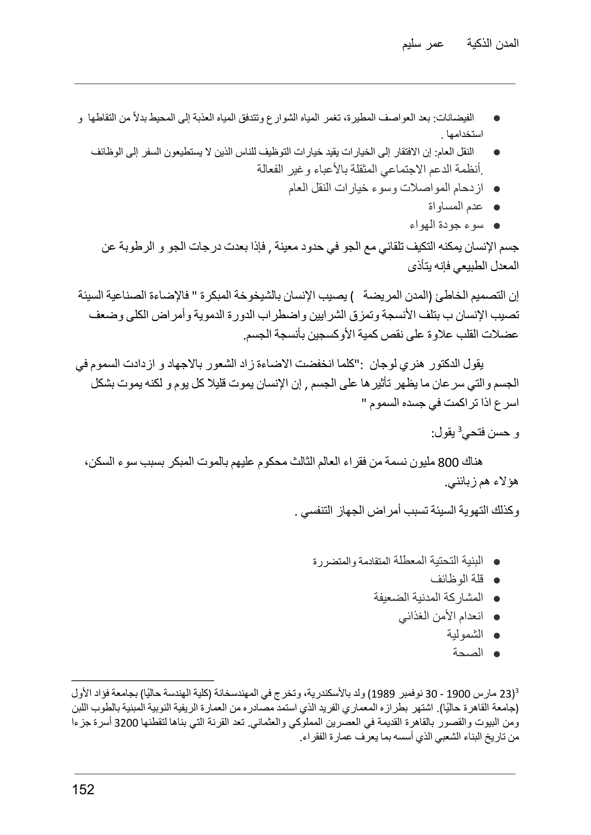 ‫سليم‬ ‫عمر‬ ‫الذكية‬ ‫المدن‬
●
‫و‬ ‫التقاطها‬ ‫من‬ ً‫ال‬‫بد‬ ‫المحيط‬ ‫إلى‬ ‫العذبة‬ ‫المياه‬ ‫وتتدفق‬ ‫الشوارع‬ ‫المياه‬ ‫تغمر‬ ،‫المطيرة‬ ‫العواصف‬ ‫بعد‬ :‫الفيضانات‬
. ‫استخدامها‬
●
‫الوظائف‬ ‫إلى‬ ‫السفر‬ ‫يستطيعون‬ ‫ال‬ ‫الذين‬ ‫للناس‬ ‫التوظيف‬ ‫خيارات‬ ‫يقيد‬ ‫الخيارات‬ ‫إلى‬ ‫االفتقار‬ ‫إن‬ :‫العام‬ ‫النقل‬
.
‫الفعالة‬ ‫وغير‬ ‫باألعباء‬ ‫المثقلة‬ ‫االجتماعي‬ ‫الدعم‬ ‫أنظمة‬
●
‫العام‬ ‫النقل‬ ‫خيارات‬ ‫وسوء‬ ‫المواصالت‬ ‫ازدحام‬
●
‫المساواة‬ ‫عدم‬
●
‫الهواء‬ ‫جودة‬ ‫سوء‬
‫عن‬ ‫الرطوبة‬ ‫و‬ ‫الجو‬ ‫درجات‬ ‫بعدت‬ ‫فإذا‬ , ‫معينة‬ ‫حدود‬ ‫في‬ ‫الجو‬ ‫مع‬ ‫تلقائي‬ ‫التكيف‬ ‫يمكنه‬ ‫اإلنسان‬ ‫جسم‬
‫يتأذى‬ ‫فإنه‬ ‫الطبيعي‬ ‫المعدل‬
‫السيئة‬ ‫الصناعية‬ ‫فاإلضاءة‬ " ‫المبكرة‬ ‫بالشيخوخة‬ ‫اإلنسان‬ ‫يصيب‬ ) ‫المريضة‬ ‫(المدن‬ ‫الخاطئ‬ ‫التصميم‬ ‫إن‬
‫وضعف‬ ‫الكلى‬ ‫وأمراض‬ ‫الدموية‬ ‫الدورة‬ ‫واضطراب‬ ‫الشرايين‬ ‫وتمزق‬ ‫األنسجة‬ ‫بتلف‬ ‫ب‬ ‫اإلنسان‬ ‫تصيب‬
.‫الجسم‬ ‫بأنسجة‬ ‫األوكسجين‬ ‫كمية‬ ‫نقص‬ ‫على‬ ‫عالوة‬ ‫القلب‬ ‫عضالت‬
‫في‬ ‫السموم‬ ‫ازدادت‬ ‫و‬ ‫باالجهاد‬ ‫الشعور‬ ‫زاد‬ ‫االضاءة‬ ‫انخفضت‬ ‫"كلما‬: ‫لوجان‬ ‫هنري‬ ‫الدكتور‬ ‫يقول‬
‫بشكل‬ ‫يموت‬ ‫لكنه‬ ‫و‬ ‫يوم‬ ‫كل‬ ‫قليال‬ ‫يموت‬ ‫اإلنسان‬ ‫إن‬ , ‫الجسم‬ ‫على‬ ‫تأثيرها‬ ‫يظهر‬ ‫ما‬ ‫سرعان‬ ‫والتي‬ ‫الجسم‬
" ‫السموم‬ ‫جسده‬ ‫في‬ ‫تراكمت‬ ‫اذا‬ ‫اسرع‬
‫فتحي‬ ‫حسن‬ ‫و‬
3
:‫يقول‬
‫هناك‬
800
‫مليون‬
‫نسمة‬
‫من‬
‫فقراء‬
‫العالم‬
‫الثالث‬
‫محكوم‬
‫عليهم‬
‫بالموت‬
‫المبكر‬
‫بسبب‬
‫سوء‬
،‫السكن‬
.‫زبائني‬ ‫هم‬ ‫هؤالء‬
. ‫التنفسي‬ ‫الجهاز‬ ‫أمراض‬ ‫تسبب‬ ‫السيئة‬ ‫التهوية‬ ‫وكذلك‬
●
‫المعطلة‬ ‫التحتية‬ ‫البنية‬
‫والمتضررة‬ ‫المتقادمة‬
●
‫الوظائف‬ ‫قلة‬
●
‫الضعيفة‬ ‫المدنية‬ ‫المشاركة‬
●
‫الغذائي‬ ‫األمن‬ ‫انعدام‬
●
‫الشمولية‬
●
‫الصحة‬
3
(
23
‫مارس‬
1900
-
30
‫نوفمبر‬
1989
)
‫ولد‬
،‫باألسكندرية‬
‫وتخرج‬
‫في‬
‫المهندسخانة‬
‫(كلية‬
‫الهندسة‬
)‫ًا‬‫ي‬‫حال‬
‫بجامعة‬
‫فؤاد‬
‫األول‬
‫(جامعة‬
‫القاهرة‬
.)‫ًا‬‫ي‬‫حال‬
‫اشتهر‬
‫بطرازه‬
‫المعماري‬
‫الفريد‬
‫الذي‬
‫استمد‬
‫مصادره‬
‫من‬
‫العمارة‬
‫الريفية‬
‫النوبية‬
‫المبنية‬
‫بالطوب‬
‫اللبن‬
‫ومن‬
‫البيوت‬
‫والقصور‬
‫بالقاهرة‬
‫القديمة‬
‫في‬
‫العصرين‬
‫المملوكي‬
.‫والعثماني‬
‫تعد‬
‫القرنة‬
‫التي‬
‫بناها‬
‫لتقطنها‬
3200
‫أسرة‬
‫جزءا‬
.‫الفقراء‬ ‫عمارة‬ ‫يعرف‬ ‫بما‬ ‫أسسه‬ ‫الذي‬ ‫الشعبي‬ ‫البناء‬ ‫تاريخ‬ ‫من‬
152
 