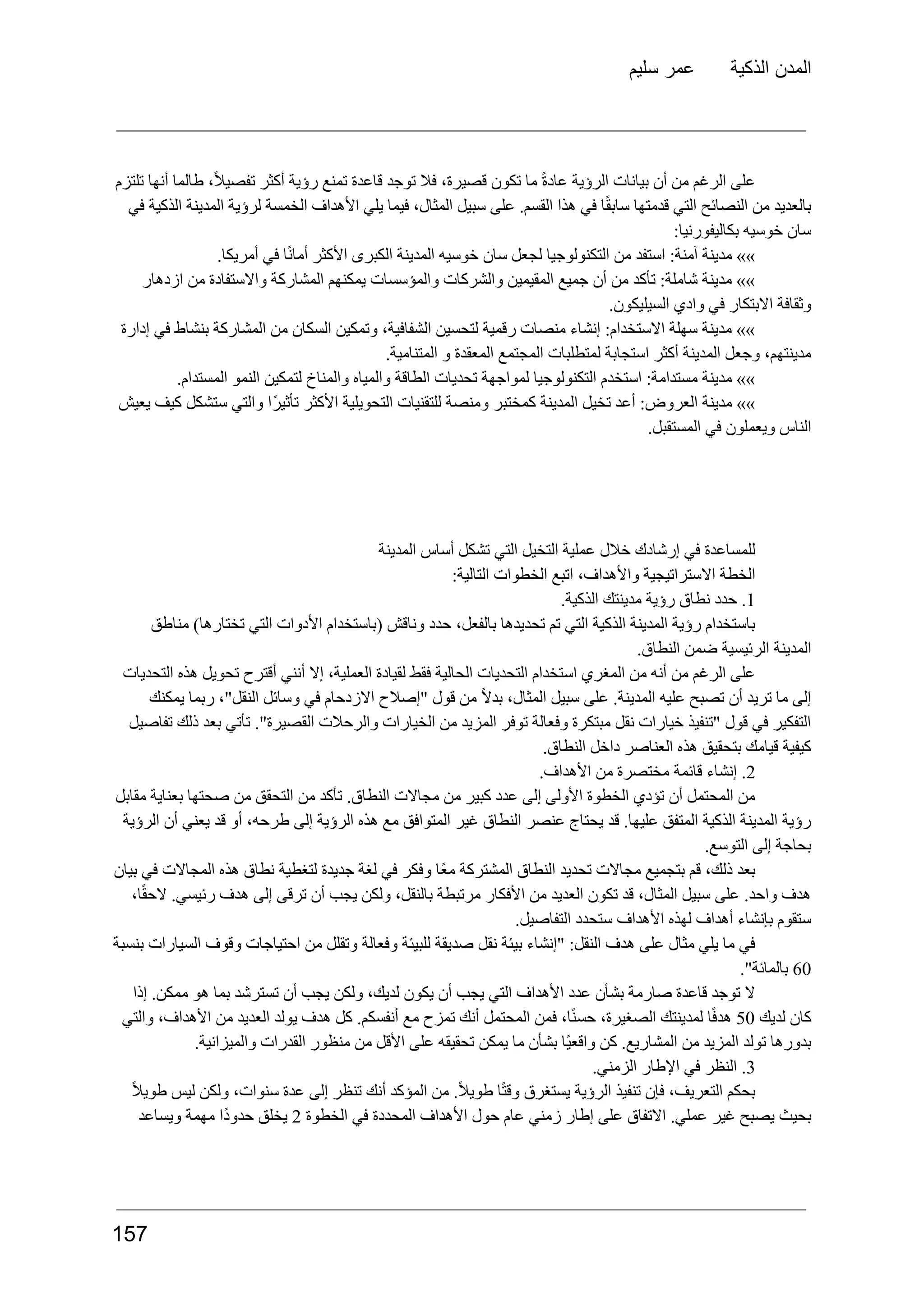 ‫سليم‬ ‫عمر‬ ‫الذكية‬ ‫المدن‬
‫تلتزم‬ ‫أنها‬ ‫طالما‬ ،ً‫ال‬‫تفصي‬ ‫أكثر‬ ‫رؤية‬ ‫تمنع‬ ‫قاعدة‬ ‫توجد‬ ‫فال‬ ،‫قصيرة‬ ‫تكون‬ ‫ما‬ ً‫ة‬‫عاد‬ ‫الرؤية‬ ‫بيانات‬ ‫أن‬ ‫من‬ ‫الرغم‬ ‫على‬
‫في‬ ‫الذكية‬ ‫المدينة‬ ‫لرؤية‬ ‫الخمسة‬ ‫األهداف‬ ‫يلي‬ ‫فيما‬ ،‫المثال‬ ‫سبيل‬ ‫على‬ .‫القسم‬ ‫هذا‬ ‫في‬ ‫ا‬ً‫ق‬‫ساب‬ ‫قدمتها‬ ‫التي‬ ‫النصائح‬ ‫من‬ ‫بالعديد‬
:‫بكاليفورنيا‬ ‫خوسيه‬ ‫سان‬
.‫أمريكا‬ ‫في‬ ‫ا‬ً‫ن‬‫أما‬ ‫األكثر‬ ‫الكبرى‬ ‫المدينة‬ ‫خوسيه‬ ‫سان‬ ‫لجعل‬ ‫التكنولوجيا‬ ‫من‬ ‫استفد‬ :‫آمنة‬ ‫مدينة‬ »»
‫ازدهار‬ ‫من‬ ‫واالستفادة‬ ‫المشاركة‬ ‫يمكنهم‬ ‫والمؤسسات‬ ‫والشركات‬ ‫المقيمين‬ ‫جميع‬ ‫أن‬ ‫من‬ ‫تأكد‬ :‫شاملة‬ ‫مدينة‬ »»
.‫السيليكون‬ ‫وادي‬ ‫في‬ ‫االبتكار‬ ‫وثقافة‬
‫إدارة‬ ‫في‬ ‫بنشاط‬ ‫المشاركة‬ ‫من‬ ‫السكان‬ ‫وتمكين‬ ،‫الشفافية‬ ‫لتحسين‬ ‫رقمية‬ ‫منصات‬ ‫إنشاء‬ :‫االستخدام‬ ‫سهلة‬ ‫مدينة‬ »»
.‫المتنامية‬ ‫و‬ ‫المعقدة‬ ‫المجتمع‬ ‫لمتطلبات‬ ‫استجابة‬ ‫أكثر‬ ‫المدينة‬ ‫وجعل‬ ،‫مدينتهم‬
.‫المستدام‬ ‫النمو‬ ‫لتمكين‬ ‫والمناخ‬ ‫والمياه‬ ‫الطاقة‬ ‫تحديات‬ ‫لمواجهة‬ ‫التكنولوجيا‬ ‫استخدم‬ :‫مستدامة‬ ‫مدينة‬ »»
‫يعيش‬ ‫كيف‬ ‫ستشكل‬ ‫والتي‬ ‫ًا‬‫ر‬‫تأثي‬ ‫األكثر‬ ‫التحويلية‬ ‫للتقنيات‬ ‫ومنصة‬ ‫كمختبر‬ ‫المدينة‬ ‫تخيل‬ ‫أعد‬ :‫العروض‬ ‫مدينة‬ »»
.‫المستقبل‬ ‫في‬ ‫ويعملون‬ ‫الناس‬
‫المدينة‬ ‫أساس‬ ‫تشكل‬ ‫التي‬ ‫التخيل‬ ‫عملية‬ ‫خالل‬ ‫إرشادك‬ ‫في‬ ‫للمساعدة‬
:‫التالية‬ ‫الخطوات‬ ‫اتبع‬ ،‫واألهداف‬ ‫االستراتيجية‬ ‫الخطة‬
1
.
‫حدد‬
‫نطاق‬
‫رؤية‬
‫مدينتك‬
.‫الذكية‬
‫مناطق‬ )‫تختارها‬ ‫التي‬ ‫األدوات‬ ‫(باستخدام‬ ‫وناقش‬ ‫حدد‬ ،‫بالفعل‬ ‫تحديدها‬ ‫تم‬ ‫التي‬ ‫الذكية‬ ‫المدينة‬ ‫رؤية‬ ‫باستخدام‬
.‫النطاق‬ ‫ضمن‬ ‫الرئيسية‬ ‫المدينة‬
‫التحديات‬ ‫هذه‬ ‫تحويل‬ ‫أقترح‬ ‫أنني‬ ‫إال‬ ،‫العملية‬ ‫لقيادة‬ ‫فقط‬ ‫الحالية‬ ‫التحديات‬ ‫استخدام‬ ‫المغري‬ ‫من‬ ‫أنه‬ ‫من‬ ‫الرغم‬ ‫على‬
‫يمكنك‬ ‫ربما‬ ،"‫النقل‬ ‫وسائل‬ ‫في‬ ‫االزدحام‬ ‫"إصالح‬ ‫قول‬ ‫من‬ ً‫ال‬‫بد‬ ،‫المثال‬ ‫سبيل‬ ‫على‬ .‫المدينة‬ ‫عليه‬ ‫تصبح‬ ‫أن‬ ‫تريد‬ ‫ما‬ ‫إلى‬
‫تفاصيل‬ ‫ذلك‬ ‫بعد‬ ‫تأتي‬ ."‫القصيرة‬ ‫والرحالت‬ ‫الخيارات‬ ‫من‬ ‫المزيد‬ ‫توفر‬ ‫وفعالة‬ ‫مبتكرة‬ ‫نقل‬ ‫خيارات‬ ‫"تنفيذ‬ ‫قول‬ ‫في‬ ‫التفكير‬
.‫النطاق‬ ‫داخل‬ ‫العناصر‬ ‫هذه‬ ‫بتحقيق‬ ‫قيامك‬ ‫كيفية‬
2
.
‫إنشاء‬
‫قائمة‬
‫مختصرة‬
‫من‬
.‫األهداف‬
‫مقابل‬ ‫بعناية‬ ‫صحتها‬ ‫من‬ ‫التحقق‬ ‫من‬ ‫تأكد‬ .‫النطاق‬ ‫مجاالت‬ ‫من‬ ‫كبير‬ ‫عدد‬ ‫إلى‬ ‫األولى‬ ‫الخطوة‬ ‫تؤدي‬ ‫أن‬ ‫المحتمل‬ ‫من‬
‫الرؤية‬ ‫أن‬ ‫يعني‬ ‫قد‬ ‫أو‬ ،‫طرحه‬ ‫إلى‬ ‫الرؤية‬ ‫هذه‬ ‫مع‬ ‫المتوافق‬ ‫غير‬ ‫النطاق‬ ‫عنصر‬ ‫يحتاج‬ ‫قد‬ .‫عليها‬ ‫المتفق‬ ‫الذكية‬ ‫المدينة‬ ‫رؤية‬
.‫التوسع‬ ‫إلى‬ ‫بحاجة‬
‫بيان‬ ‫في‬ ‫المجاالت‬ ‫هذه‬ ‫نطاق‬ ‫لتغطية‬ ‫جديدة‬ ‫لغة‬ ‫في‬ ‫وفكر‬ ‫ًا‬‫ع‬‫م‬ ‫المشتركة‬ ‫النطاق‬ ‫تحديد‬ ‫مجاالت‬ ‫بتجميع‬ ‫قم‬ ،‫ذلك‬ ‫بعد‬
،‫ا‬ً‫ق‬‫الح‬ .‫رئيسي‬ ‫هدف‬ ‫إلى‬ ‫ترقى‬ ‫أن‬ ‫يجب‬ ‫ولكن‬ ،‫بالنقل‬ ‫مرتبطة‬ ‫األفكار‬ ‫من‬ ‫العديد‬ ‫تكون‬ ‫قد‬ ،‫المثال‬ ‫سبيل‬ ‫على‬ .‫واحد‬ ‫هدف‬
.‫التفاصيل‬ ‫ستحدد‬ ‫األهداف‬ ‫لهذه‬ ‫أهداف‬ ‫بإنشاء‬ ‫ستقوم‬
‫بنسبة‬ ‫السيارات‬ ‫وقوف‬ ‫احتياجات‬ ‫من‬ ‫وتقلل‬ ‫وفعالة‬ ‫للبيئة‬ ‫صديقة‬ ‫نقل‬ ‫بيئة‬ ‫"إنشاء‬ :‫النقل‬ ‫هدف‬ ‫على‬ ‫مثال‬ ‫يلي‬ ‫ما‬ ‫في‬
60
."‫بالمائة‬
‫إذا‬ .‫ممكن‬ ‫هو‬ ‫بما‬ ‫تسترشد‬ ‫أن‬ ‫يجب‬ ‫ولكن‬ ،‫لديك‬ ‫يكون‬ ‫أن‬ ‫يجب‬ ‫التي‬ ‫األهداف‬ ‫عدد‬ ‫بشأن‬ ‫صارمة‬ ‫قاعدة‬ ‫توجد‬ ‫ال‬
‫كان‬
‫لديك‬
50
‫ا‬ً‫ف‬‫هد‬
‫لمدينتك‬
،‫الصغيرة‬
،‫ا‬ً‫ن‬‫حس‬
‫فمن‬
‫المحتمل‬
‫أنك‬
‫تمزح‬
‫مع‬
.‫أنفسكم‬
‫كل‬
‫هدف‬
‫يولد‬
‫العديد‬
‫من‬
،‫األهداف‬
‫والتي‬
.‫والميزانية‬ ‫القدرات‬ ‫منظور‬ ‫من‬ ‫األقل‬ ‫على‬ ‫تحقيقه‬ ‫يمكن‬ ‫ما‬ ‫بشأن‬ ‫ًا‬‫ي‬‫واقع‬ ‫كن‬ .‫المشاريع‬ ‫من‬ ‫المزيد‬ ‫تولد‬ ‫بدورها‬
3
.
‫النظر‬
‫في‬
‫اإلطار‬
.‫الزمني‬
ً‫ال‬‫طوي‬ ‫ليس‬ ‫ولكن‬ ،‫سنوات‬ ‫عدة‬ ‫إلى‬ ‫تنظر‬ ‫أنك‬ ‫المؤكد‬ ‫من‬ .ً‫ال‬‫طوي‬ ‫ا‬ً‫ت‬‫وق‬ ‫يستغرق‬ ‫الرؤية‬ ‫تنفيذ‬ ‫فإن‬ ،‫التعريف‬ ‫بحكم‬
‫بحيث‬
‫يصبح‬
‫غير‬
.‫عملي‬
‫االتفاق‬
‫على‬
‫إطار‬
‫زمني‬
‫عام‬
‫حول‬
‫األهداف‬
‫المحددة‬
‫في‬
‫الخطوة‬
2
‫يخلق‬
‫ًا‬‫د‬‫حدو‬
‫مهمة‬
‫ويساعد‬
157
 