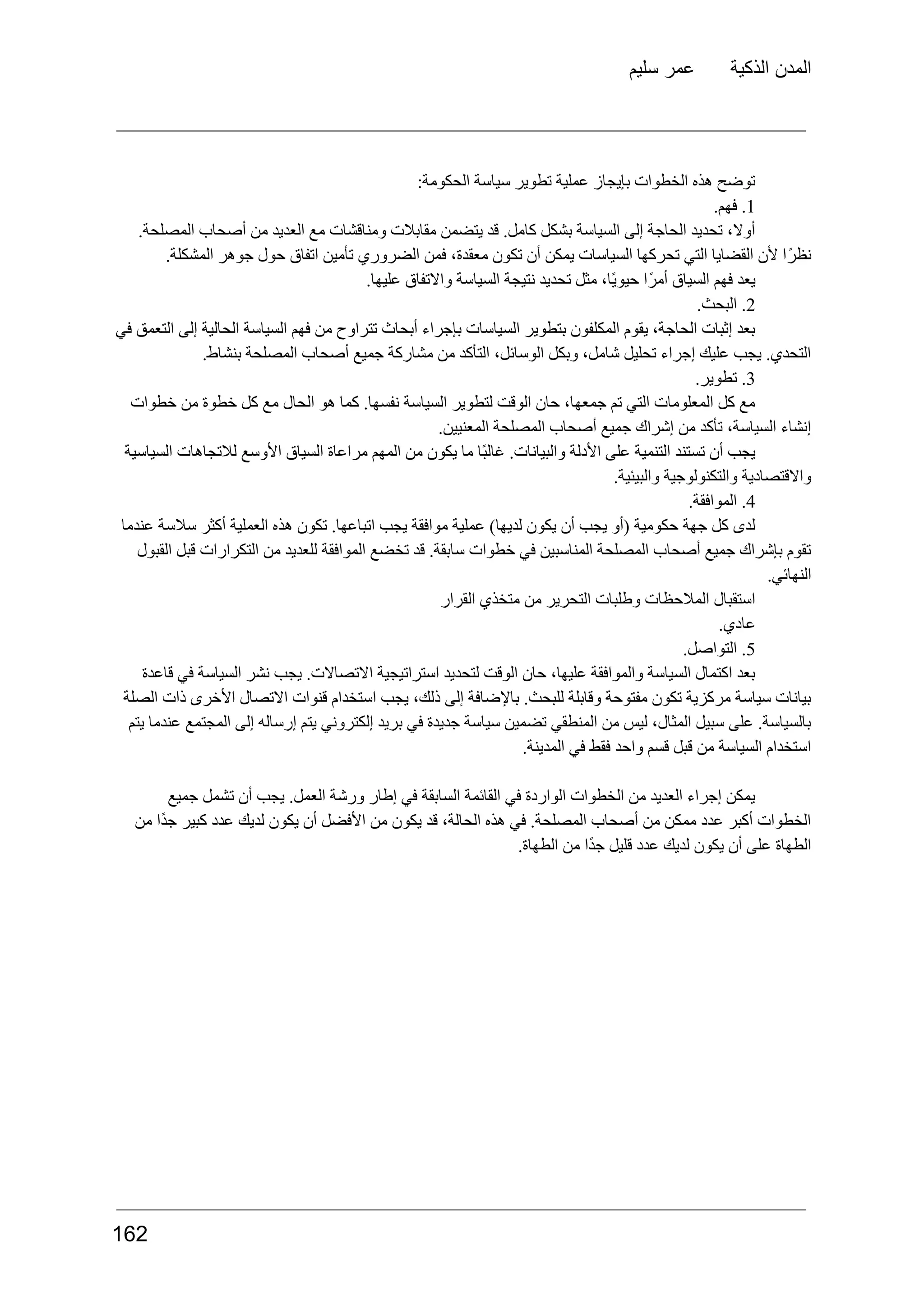 ‫سليم‬ ‫عمر‬ ‫الذكية‬ ‫المدن‬
:‫الحكومة‬ ‫سياسة‬ ‫تطوير‬ ‫عملية‬ ‫بإيجاز‬ ‫الخطوات‬ ‫هذه‬ ‫توضح‬
1
.
.‫فهم‬
.‫المصلحة‬ ‫أصحاب‬ ‫من‬ ‫العديد‬ ‫مع‬ ‫ومناقشات‬ ‫مقابالت‬ ‫يتضمن‬ ‫قد‬ .‫كامل‬ ‫بشكل‬ ‫السياسة‬ ‫إلى‬ ‫الحاجة‬ ‫تحديد‬ ،‫أوال‬
.‫المشكلة‬ ‫جوهر‬ ‫حول‬ ‫اتفاق‬ ‫تأمين‬ ‫الضروري‬ ‫فمن‬ ،‫معقدة‬ ‫تكون‬ ‫أن‬ ‫يمكن‬ ‫السياسات‬ ‫تحركها‬ ‫التي‬ ‫القضايا‬ ‫ألن‬ ‫ًا‬‫ر‬‫نظ‬
.‫عليها‬ ‫واالتفاق‬ ‫السياسة‬ ‫نتيجة‬ ‫تحديد‬ ‫مثل‬ ،‫ًا‬‫ي‬‫حيو‬ ‫ًا‬‫ر‬‫أم‬ ‫السياق‬ ‫فهم‬ ‫يعد‬
2
.
.‫البحث‬
‫في‬ ‫التعمق‬ ‫إلى‬ ‫الحالية‬ ‫السياسة‬ ‫فهم‬ ‫من‬ ‫تتراوح‬ ‫أبحاث‬ ‫بإجراء‬ ‫السياسات‬ ‫بتطوير‬ ‫المكلفون‬ ‫يقوم‬ ،‫الحاجة‬ ‫إثبات‬ ‫بعد‬
.‫بنشاط‬ ‫المصلحة‬ ‫أصحاب‬ ‫جميع‬ ‫مشاركة‬ ‫من‬ ‫التأكد‬ ،‫الوسائل‬ ‫وبكل‬ ،‫شامل‬ ‫تحليل‬ ‫إجراء‬ ‫عليك‬ ‫يجب‬ .‫التحدي‬
3
.
.‫تطوير‬
‫خطوات‬ ‫من‬ ‫خطوة‬ ‫كل‬ ‫مع‬ ‫الحال‬ ‫هو‬ ‫كما‬ .‫نفسها‬ ‫السياسة‬ ‫لتطوير‬ ‫الوقت‬ ‫حان‬ ،‫جمعها‬ ‫تم‬ ‫التي‬ ‫المعلومات‬ ‫كل‬ ‫مع‬
.‫المعنيين‬ ‫المصلحة‬ ‫أصحاب‬ ‫جميع‬ ‫إشراك‬ ‫من‬ ‫تأكد‬ ،‫السياسة‬ ‫إنشاء‬
‫السياسية‬ ‫لالتجاهات‬ ‫األوسع‬ ‫السياق‬ ‫مراعاة‬ ‫المهم‬ ‫من‬ ‫يكون‬ ‫ما‬ ‫ًا‬‫ب‬‫غال‬ .‫والبيانات‬ ‫األدلة‬ ‫على‬ ‫التنمية‬ ‫تستند‬ ‫أن‬ ‫يجب‬
.‫والبيئية‬ ‫والتكنولوجية‬ ‫واالقتصادية‬
4
.
.‫الموافقة‬
‫عندما‬ ‫سالسة‬ ‫أكثر‬ ‫العملية‬ ‫هذه‬ ‫تكون‬ .‫اتباعها‬ ‫يجب‬ ‫موافقة‬ ‫عملية‬ )‫لديها‬ ‫يكون‬ ‫أن‬ ‫يجب‬ ‫(أو‬ ‫حكومية‬ ‫جهة‬ ‫كل‬ ‫لدى‬
‫القبول‬ ‫قبل‬ ‫التكرارات‬ ‫من‬ ‫للعديد‬ ‫الموافقة‬ ‫تخضع‬ ‫قد‬ .‫سابقة‬ ‫خطوات‬ ‫في‬ ‫المناسبين‬ ‫المصلحة‬ ‫أصحاب‬ ‫جميع‬ ‫بإشراك‬ ‫تقوم‬
.‫النهائي‬
‫القرار‬ ‫متخذي‬ ‫من‬ ‫التحرير‬ ‫وطلبات‬ ‫المالحظات‬ ‫استقبال‬
.‫عادي‬
5
.
.‫التواصل‬
‫قاعدة‬ ‫في‬ ‫السياسة‬ ‫نشر‬ ‫يجب‬ .‫االتصاالت‬ ‫استراتيجية‬ ‫لتحديد‬ ‫الوقت‬ ‫حان‬ ،‫عليها‬ ‫والموافقة‬ ‫السياسة‬ ‫اكتمال‬ ‫بعد‬
‫الصلة‬ ‫ذات‬ ‫األخرى‬ ‫االتصال‬ ‫قنوات‬ ‫استخدام‬ ‫يجب‬ ،‫ذلك‬ ‫إلى‬ ‫باإلضافة‬ .‫للبحث‬ ‫وقابلة‬ ‫مفتوحة‬ ‫تكون‬ ‫مركزية‬ ‫سياسة‬ ‫بيانات‬
‫يتم‬ ‫عندما‬ ‫المجتمع‬ ‫إلى‬ ‫إرساله‬ ‫يتم‬ ‫إلكتروني‬ ‫بريد‬ ‫في‬ ‫جديدة‬ ‫سياسة‬ ‫تضمين‬ ‫المنطقي‬ ‫من‬ ‫ليس‬ ،‫المثال‬ ‫سبيل‬ ‫على‬ .‫بالسياسة‬
.‫المدينة‬ ‫في‬ ‫فقط‬ ‫واحد‬ ‫قسم‬ ‫قبل‬ ‫من‬ ‫السياسة‬ ‫استخدام‬
‫جميع‬ ‫تشمل‬ ‫أن‬ ‫يجب‬ .‫العمل‬ ‫ورشة‬ ‫إطار‬ ‫في‬ ‫السابقة‬ ‫القائمة‬ ‫في‬ ‫الواردة‬ ‫الخطوات‬ ‫من‬ ‫العديد‬ ‫إجراء‬ ‫يمكن‬
‫من‬ ‫ًا‬‫د‬‫ج‬ ‫كبير‬ ‫عدد‬ ‫لديك‬ ‫يكون‬ ‫أن‬ ‫األفضل‬ ‫من‬ ‫يكون‬ ‫قد‬ ،‫الحالة‬ ‫هذه‬ ‫في‬ .‫المصلحة‬ ‫أصحاب‬ ‫من‬ ‫ممكن‬ ‫عدد‬ ‫أكبر‬ ‫الخطوات‬
.‫الطهاة‬ ‫من‬ ‫ًا‬‫د‬‫ج‬ ‫قليل‬ ‫عدد‬ ‫لديك‬ ‫يكون‬ ‫أن‬ ‫على‬ ‫الطهاة‬
162
 