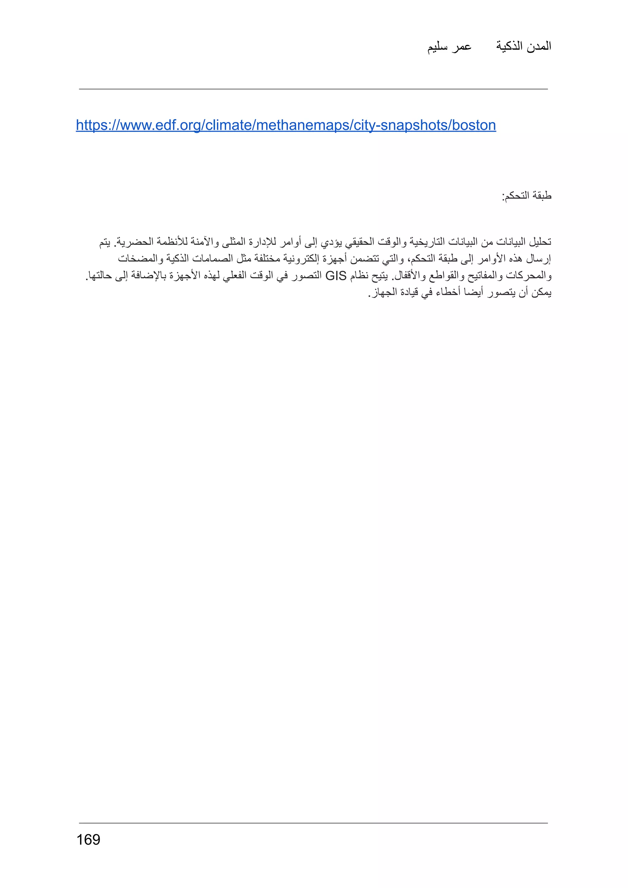 ‫سليم‬ ‫عمر‬ ‫الذكية‬ ‫المدن‬
https://www.edf.org/climate/methanemaps/city-snapshots/boston
:‫التحكم‬ ‫طبقة‬
‫يتم‬ .‫الحضرية‬ ‫لألنظمة‬ ‫واآلمنة‬ ‫المثلى‬ ‫لإلدارة‬ ‫أوامر‬ ‫إلى‬ ‫يؤدي‬ ‫الحقيقي‬ ‫والوقت‬ ‫التاريخية‬ ‫البيانات‬ ‫من‬ ‫البيانات‬ ‫تحليل‬
‫والمضخات‬ ‫الذكية‬ ‫الصمامات‬ ‫مثل‬ ‫مختلفة‬ ‫إلكترونية‬ ‫أجهزة‬ ‫تتضمن‬ ‫والتي‬ ،‫التحكم‬ ‫طبقة‬ ‫إلى‬ ‫األوامر‬ ‫هذه‬ ‫إرسال‬
‫والمحركات‬
‫والمفاتيح‬
‫والقواطع‬
.‫واألقفال‬
‫يتيح‬
‫نظام‬
GIS
‫التصور‬
‫في‬
‫الوقت‬
‫الفعلي‬
‫لهذه‬
‫األجهزة‬
‫باإلضافة‬
‫إلى‬
.‫حالتها‬
.‫الجهاز‬ ‫قيادة‬ ‫في‬ ‫أخطاء‬ ‫أيضا‬ ‫يتصور‬ ‫أن‬ ‫يمكن‬
169
 
