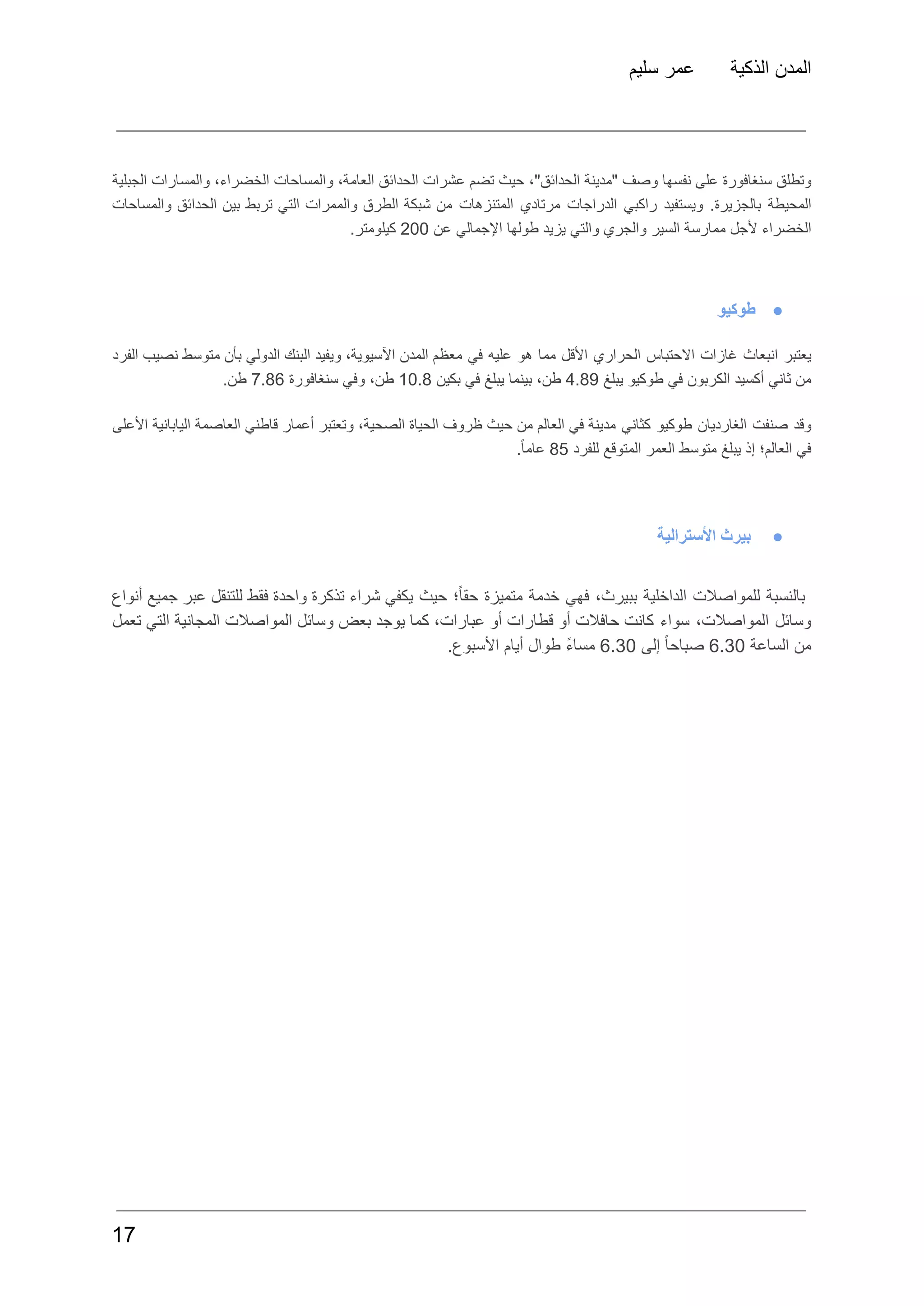 ‫سليم‬ ‫عمر‬ ‫الذكية‬ ‫المدن‬
‫وتطلق‬
‫سنغافورة‬
‫على‬
‫نفسها‬
‫وصف‬
‫"مدينة‬
،"‫الحدائق‬
‫حيث‬
‫تضم‬
‫عشرات‬
‫الحدائق‬
،‫العامة‬
‫والمساحات‬
،‫الخضراء‬
‫والمسارات‬
‫الجبلية‬
‫المحيطة‬
.‫بالجزيرة‬
‫ويستفيد‬
‫راكبي‬
‫الدراجات‬
‫مرتادي‬
‫المتنزهات‬
‫من‬
‫شبكة‬
‫الطرق‬
‫والممرات‬
‫التي‬
‫تربط‬
‫بين‬
‫الحدائق‬
‫والمساحات‬
‫الخضراء‬
‫ألجل‬
‫ممارسة‬
‫السير‬
‫والجري‬
‫والتي‬
‫يزيد‬
‫طولها‬
‫اإلجمالي‬
‫عن‬
200
.‫كيلومتر‬
●
‫طوكيو‬
‫يعتبر‬
‫انبعاث‬
‫غازات‬
‫االحتباس‬
‫الحراري‬
‫األقل‬
‫مما‬
‫هو‬
‫عليه‬
‫في‬
‫معظم‬
‫المدن‬
،‫اآلسيوية‬
‫ويفيد‬
‫البنك‬
‫الدولي‬
‫بأن‬
‫متوسط‬
‫نصيب‬
‫الفرد‬
‫من‬
‫ثاني‬
‫أكسيد‬
‫الكربون‬
‫في‬
‫طوكيو‬
‫يبلغ‬
4.89
،‫طن‬
‫بينما‬
‫يبلغ‬
‫في‬
‫بكين‬
10.8
،‫طن‬
‫وفي‬
‫سنغافورة‬
7.86
.‫طن‬
‫وقد‬
‫صنفت‬
‫الغارديان‬
‫طوكيو‬
‫كثاني‬
‫مدينة‬
‫في‬
‫العالم‬
‫من‬
‫حيث‬
‫ظروف‬
‫الحياة‬
،‫الصحية‬
‫وتعتبر‬
‫أعمار‬
‫قاطني‬
‫العاصمة‬
‫اليابانية‬
‫األعلى‬
‫في‬
‫العالم؛‬
‫إذ‬
‫يبلغ‬
‫متوسط‬
‫العمر‬
‫المتوقع‬
‫للفرد‬
85
.ً‫ا‬‫عام‬
●
‫األسترالية‬ ‫بيرث‬
‫بالنسبة‬
‫للمواصالت‬
‫الداخلية‬
،‫ببيرث‬
‫فهي‬
‫خدمة‬
‫متميزة‬
‫؛‬ً‫ا‬‫حق‬
‫حيث‬
‫يكفي‬
‫شراء‬
‫تذكرة‬
‫واحدة‬
‫فقط‬
‫للتنقل‬
‫عبر‬
‫جميع‬
‫أنواع‬
‫وسائل‬
،‫المواصالت‬
‫سواء‬
‫كانت‬
‫حافالت‬
‫أو‬
‫قطارات‬
‫أو‬
،‫عبارات‬
‫كما‬
‫يوجد‬
‫بعض‬
‫وسائل‬
‫المواصالت‬
‫المجانية‬
‫التي‬
‫تعمل‬
‫من‬
‫الساعة‬
6.30
ً‫ا‬‫صباح‬
‫إلى‬
6.30
ً‫ء‬‫مسا‬
‫طوال‬
‫أيام‬
.‫األسبوع‬
17
 