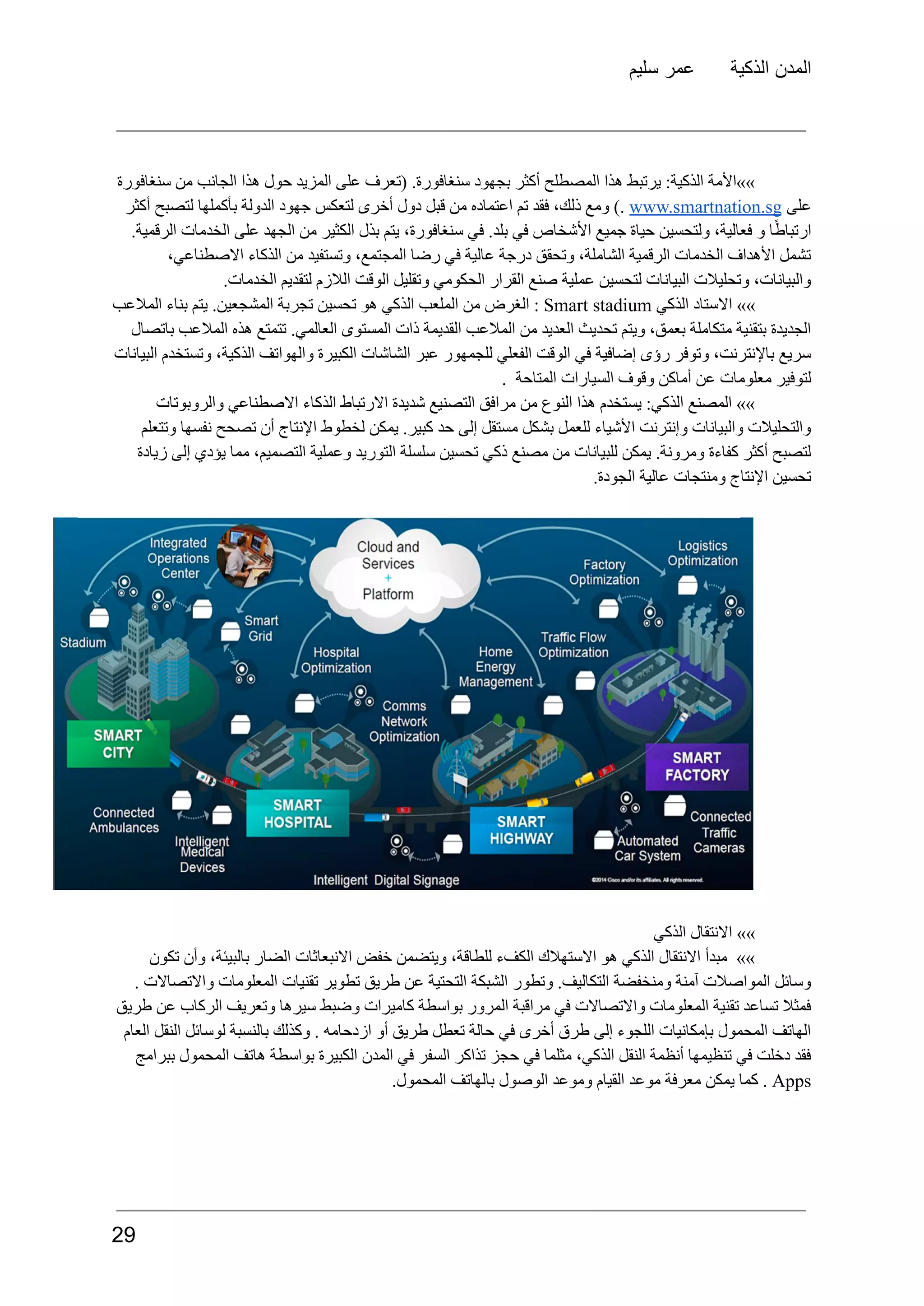 ‫سليم‬ ‫عمر‬ ‫الذكية‬ ‫المدن‬
‫سنغافورة‬ ‫من‬ ‫الجانب‬ ‫هذا‬ ‫حول‬ ‫المزيد‬ ‫على‬ ‫(تعرف‬ .‫سنغافورة‬ ‫بجهود‬ ‫أكثر‬ ‫المصطلح‬ ‫هذا‬ ‫يرتبط‬ :‫الذكية‬ ‫»»األمة‬
‫على‬
www.smartnation.sg
).
‫ومع‬
،‫ذلك‬
‫فقد‬
‫تم‬
‫اعتماده‬
‫من‬
‫قبل‬
‫دول‬
‫أخرى‬
‫لتعكس‬
‫جهود‬
‫الدولة‬
‫بأكملها‬
‫لتصبح‬
‫أكثر‬
.‫الرقمية‬ ‫الخدمات‬ ‫على‬ ‫الجهد‬ ‫من‬ ‫الكثير‬ ‫بذل‬ ‫يتم‬ ،‫سنغافورة‬ ‫في‬ .‫بلد‬ ‫في‬ ‫األشخاص‬ ‫جميع‬ ‫حياة‬ ‫ولتحسين‬ ،‫فعالية‬ ‫و‬ ‫ا‬ً‫ط‬‫ارتبا‬
،‫االصطناعي‬ ‫الذكاء‬ ‫من‬ ‫وتستفيد‬ ،‫المجتمع‬ ‫رضا‬ ‫في‬ ‫عالية‬ ‫درجة‬ ‫وتحقق‬ ،‫الشاملة‬ ‫الرقمية‬ ‫الخدمات‬ ‫األهداف‬ ‫تشمل‬
.‫الخدمات‬ ‫لتقديم‬ ‫الالزم‬ ‫الوقت‬ ‫وتقليل‬ ‫الحكومي‬ ‫القرار‬ ‫صنع‬ ‫عملية‬ ‫لتحسين‬ ‫البيانات‬ ‫وتحليالت‬ ،‫والبيانات‬
»»
‫االستاد‬
‫الذكي‬
Smart stadium
:
‫الغرض‬
‫من‬
‫الملعب‬
‫الذكي‬
‫هو‬
‫تحسين‬
‫تجربة‬
.‫المشجعين‬
‫يتم‬
‫بناء‬
‫المالعب‬
‫باتصال‬ ‫المالعب‬ ‫هذه‬ ‫تتمتع‬ .‫العالمي‬ ‫المستوى‬ ‫ذات‬ ‫القديمة‬ ‫المالعب‬ ‫من‬ ‫العديد‬ ‫تحديث‬ ‫ويتم‬ ،‫بعمق‬ ‫متكاملة‬ ‫بتقنية‬ ‫الجديدة‬
‫البيانات‬ ‫وتستخدم‬ ،‫الذكية‬ ‫والهواتف‬ ‫الكبيرة‬ ‫الشاشات‬ ‫عبر‬ ‫للجمهور‬ ‫الفعلي‬ ‫الوقت‬ ‫في‬ ‫إضافية‬ ‫رؤى‬ ‫وتوفر‬ ،‫باإلنترنت‬ ‫سريع‬
. ‫المتاحة‬ ‫السيارات‬ ‫وقوف‬ ‫أماكن‬ ‫عن‬ ‫معلومات‬ ‫لتوفير‬
‫والروبوتات‬ ‫االصطناعي‬ ‫الذكاء‬ ‫االرتباط‬ ‫شديدة‬ ‫التصنيع‬ ‫مرافق‬ ‫من‬ ‫النوع‬ ‫هذا‬ ‫يستخدم‬ :‫الذكي‬ ‫المصنع‬ »»
‫وتتعلم‬ ‫نفسها‬ ‫تصحح‬ ‫أن‬ ‫اإلنتاج‬ ‫لخطوط‬ ‫يمكن‬ .‫كبير‬ ‫حد‬ ‫إلى‬ ‫مستقل‬ ‫بشكل‬ ‫للعمل‬ ‫األشياء‬ ‫وإنترنت‬ ‫والبيانات‬ ‫والتحليالت‬
‫زيادة‬ ‫إلى‬ ‫يؤدي‬ ‫مما‬ ،‫التصميم‬ ‫وعملية‬ ‫التوريد‬ ‫سلسلة‬ ‫تحسين‬ ‫ذكي‬ ‫مصنع‬ ‫من‬ ‫للبيانات‬ ‫يمكن‬ .‫ومرونة‬ ‫كفاءة‬ ‫أكثر‬ ‫لتصبح‬
.‫الجودة‬ ‫عالية‬ ‫ومنتجات‬ ‫اإلنتاج‬ ‫تحسين‬
‫الذكي‬ ‫االنتقال‬ »»
‫تكون‬ ‫وأن‬ ،‫بالبيئة‬ ‫الضار‬ ‫االنبعاثات‬ ‫خفض‬ ‫ويتضمن‬ ،‫للطاقة‬ ‫الكفء‬ ‫االستهالك‬ ‫هو‬ ‫الذكي‬ ‫االنتقال‬ ‫مبدأ‬ »»
. ‫واالتصاالت‬ ‫المعلومات‬ ‫تقنيات‬ ‫تطوير‬ ‫طريق‬ ‫عن‬ ‫التحتية‬ ‫الشبكة‬ ‫وتطور‬ .‫التكاليف‬ ‫ومنخفضة‬ ‫آمنة‬ ‫المواصالت‬ ‫وسائل‬
‫طريق‬ ‫عن‬ ‫الركاب‬ ‫وتعريف‬ ‫سيرها‬ ‫وضبط‬ ‫كاميرات‬ ‫بواسطة‬ ‫المرور‬ ‫مراقبة‬ ‫في‬ ‫واالتصاالت‬ ‫المعلومات‬ ‫تقنية‬ ‫تساعد‬ ‫فمثال‬
‫العام‬ ‫النقل‬ ‫لوسائل‬ ‫بالنسبة‬ ‫وكذلك‬ . ‫ازدحامه‬ ‫أو‬ ‫طريق‬ ‫تعطل‬ ‫حالة‬ ‫في‬ ‫أخرى‬ ‫طرق‬ ‫إلى‬ ‫اللجوء‬ ‫بإمكانيات‬ ‫المحمول‬ ‫الهاتف‬
‫ببرامج‬ ‫المحمول‬ ‫هاتف‬ ‫بواسطة‬ ‫الكبيرة‬ ‫المدن‬ ‫في‬ ‫السفر‬ ‫تذاكر‬ ‫حجز‬ ‫في‬ ‫مثلما‬ ،‫الذكي‬ ‫النقل‬ ‫أنظمة‬ ‫تنظيمها‬ ‫في‬ ‫دخلت‬ ‫فقد‬
Apps
.
‫كما‬
‫يمكن‬
‫معرفة‬
‫موعد‬
‫القيام‬
‫وموعد‬
‫الوصول‬
‫بالهاتف‬
.‫المحمول‬
29
 