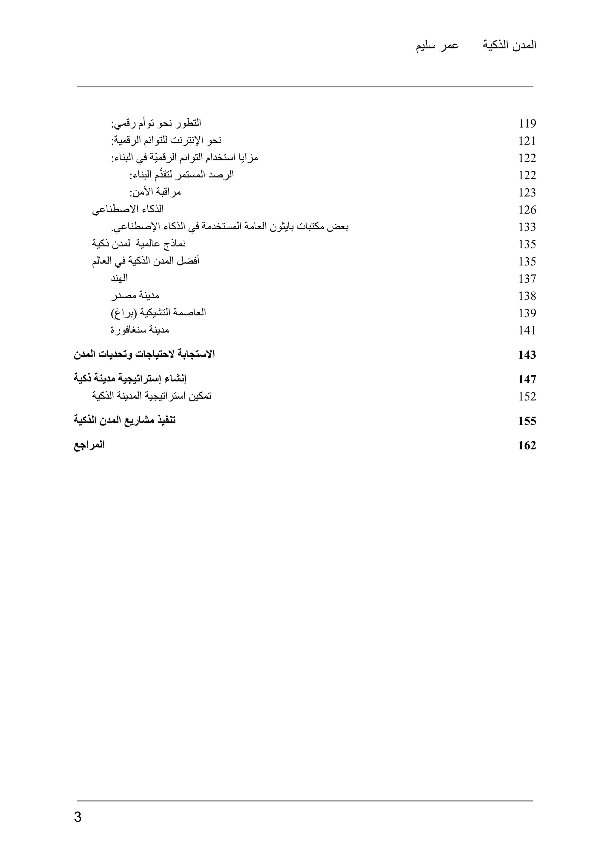 ‫سليم‬ ‫عمر‬ ‫الذكية‬ ‫المدن‬
‫التطور‬
‫نحو‬
‫توأم‬
:‫رقمي‬ 119
‫نحو‬
‫اإلنترنت‬
‫للتوائم‬
:‫الرقمية‬ 121
‫مزايا‬
‫استخدام‬
‫التوائم‬
‫ّة‬‫ي‬‫الرقم‬
‫في‬
:‫البناء‬ 122
‫الرصد‬
‫المستمر‬
‫م‬ُّ‫د‬‫لتق‬
:‫البناء‬ 122
‫مراقبة‬
:‫األمن‬ 123
‫الذكاء‬
‫االصطناعي‬ 126
‫بعض‬
‫مكتبات‬
‫بايثون‬
‫العامة‬
‫المستخدمة‬
‫في‬
‫الذكاء‬
.‫اإلصطناعي‬ 133
‫نماذج‬
‫عالمية‬
‫لمدن‬
‫ذكية‬ 135
‫أفضل‬
‫المدن‬
‫الذكية‬
‫في‬
‫العالم‬ 135
‫الهند‬ 137
‫مدينة‬
‫مصدر‬ 138
‫العاصمة‬
‫التشيكية‬
)‫(براغ‬ 139
‫مدينة‬
‫سنغافورة‬ 141
‫االستجابة‬
‫الحتياجات‬
‫وتحديات‬
‫المدن‬ 143
‫إنشاء‬
‫إستراتيجية‬
‫مدينة‬
‫ذكية‬ 147
‫تمكين‬
‫استراتيجية‬
‫المدينة‬
‫الذكية‬ 152
‫تنفيذ‬
‫مشاريع‬
‫المدن‬
‫الذكية‬ 155
‫المراجع‬ 162
3
 