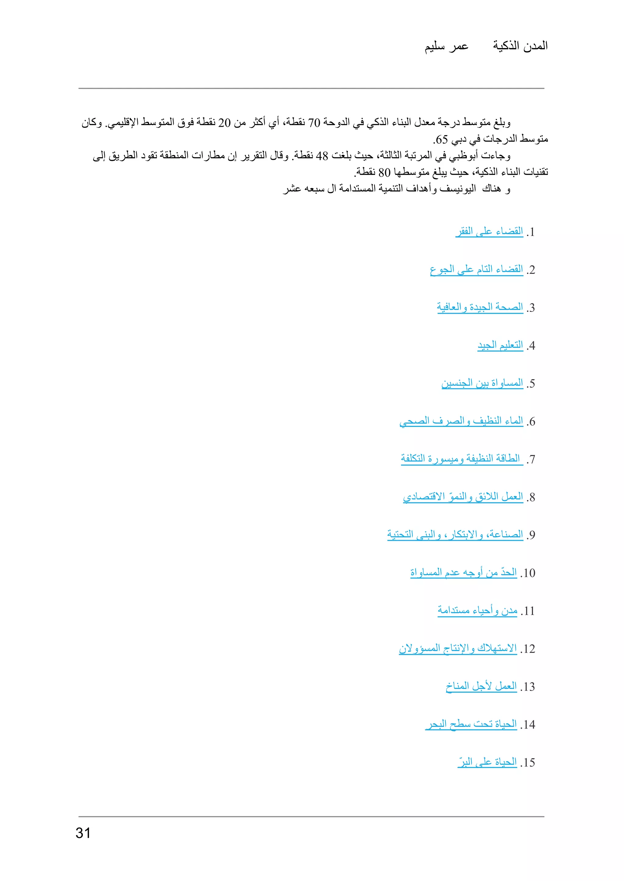 ‫سليم‬ ‫عمر‬ ‫الذكية‬ ‫المدن‬
‫وبلغ‬
‫متوسط‬
‫​درجة‬
​
‫معدل‬
‫البناء‬
‫الذكي‬
‫في‬
‫الدوحة‬
70
،‫نقطة‬
‫أي‬
‫أكثر‬
‫من‬
20
‫نقطة‬
‫فوق‬
‫المتوسط‬
.‫​اإلقليمي‬
​
‫وكان‬
‫متوسط‬
‫​الدرجات‬
​
‫في‬
‫دبي‬
65
.
‫وجاءت‬
‫أبوظبي‬
‫في‬
‫المرتبة‬
،‫الثالثة‬
‫حيث‬
‫بلغت‬
48
.‫نقطة‬
‫وقال‬
‫التقرير‬
‫إن‬
‫مطارات‬
‫المنطقة‬
‫تقود‬
‫الطريق‬
‫إلى‬
‫تقنيات‬
‫البناء‬
،‫الذكية‬
‫حيث‬
‫يبلغ‬
‫متوسطها‬
80
.‫نقطة‬
‫عشر‬ ‫سبعه‬ ‫ال‬ ‫المستدامة‬ ‫التنمية‬ ‫وأهداف‬ ‫اليونيسف‬ ‫هناك‬ ‫و‬
1
.
‫القضاء‬
‫على‬
‫الفقر‬
2
.
‫القضاء‬
‫التام‬
‫على‬
‫الجوع‬
3
.
‫الصحة‬
‫الجيدة‬
‫والعافية‬
4
.
‫التعليم‬
‫الجيد‬
5
.
‫المساواة‬
‫بين‬
‫الجنسين‬
6
.
‫الماء‬
‫النظيف‬
‫والصرف‬
‫الصحي‬
7
.
‫الطاقة‬
‫النظيفة‬
‫وميسورة‬
‫التكلفة‬
8
.
‫العمل‬
‫الالئق‬
ّ‫و‬‫والنم‬
‫االقتصادي‬
9
.
،‫الصناعة‬
،‫واالبتكار‬
‫والبنى‬
‫التحتية‬
10
.
ّ‫د‬‫الح‬
‫من‬
‫أوجه‬
‫عدم‬
‫المساواة‬
11
.
‫مدن‬
‫وأحياء‬
‫مستدامة‬
12
.
‫االستهالك‬
‫واإلنتاج‬
‫المسؤوالن‬
13
.
‫العمل‬
‫ألجل‬
‫المناخ‬
14
.
‫الحياة‬
‫تحت‬
‫سطح‬
‫البحر‬
15
.
‫الحياة‬
‫على‬
ّ‫ر‬‫الب‬
31
 