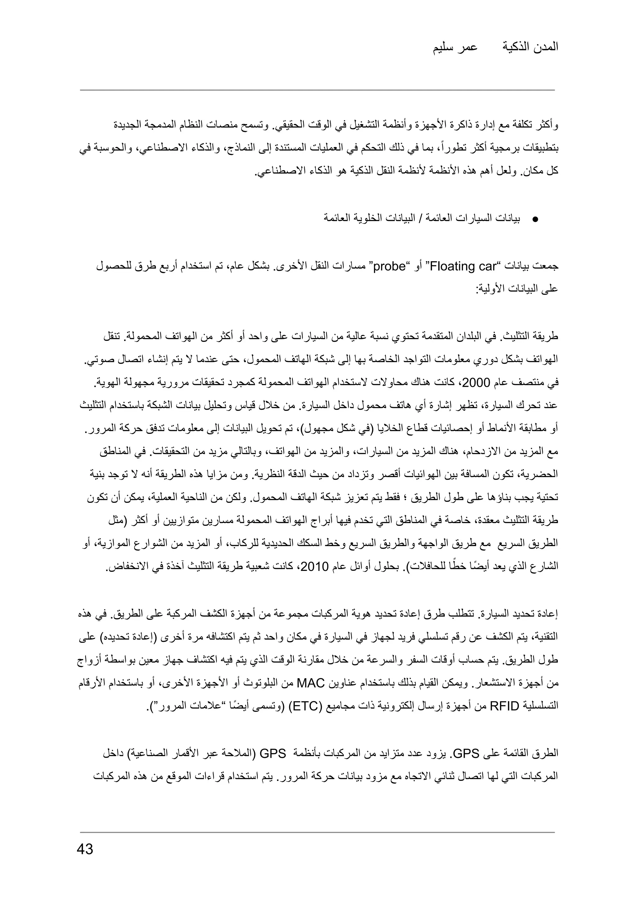 ‫سليم‬ ‫عمر‬ ‫الذكية‬ ‫المدن‬
‫الجديدة‬ ‫المدمجة‬ ‫النظام‬ ‫منصات‬ ‫وتسمح‬ .‫الحقيقي‬ ‫الوقت‬ ‫في‬ ‫التشغيل‬ ‫وأنظمة‬ ‫األجهزة‬ ‫ذاكرة‬ ‫إدارة‬ ‫مع‬ ‫تكلفة‬ ‫وأكثر‬
‫في‬ ‫والحوسبة‬ ،‫االصطناعي‬ ‫والذكاء‬ ،‫النماذج‬ ‫إلى‬ ‫المستندة‬ ‫العمليات‬ ‫في‬ ‫التحكم‬ ‫ذلك‬ ‫في‬ ‫بما‬ ،ً‫ا‬‫تطور‬ ‫أكثر‬ ‫برمجية‬ ‫بتطبيقات‬
.‫االصطناعي‬ ‫الذكاء‬ ‫هو‬ ‫الذكية‬ ‫النقل‬ ‫ألنظمة‬ ‫األنظمة‬ ‫هذه‬ ‫أهم‬ ‫ولعل‬ .‫مكان‬ ‫كل‬
●
‫العائمة‬ ‫الخلوية‬ ‫البيانات‬ / ‫العائمة‬ ‫السيارات‬ ‫بيانات‬
‫جمعت‬
‫بيانات‬
“
Floating car
”
‫أو‬
“
probe
”
‫مسارات‬
‫النقل‬
.‫األخرى‬
‫بشكل‬
،‫عام‬
‫تم‬
‫استخدام‬
‫أربع‬
‫طرق‬
‫للحصول‬
:‫األولية‬ ‫البيانات‬ ‫على‬
‫تنقل‬ .‫المحمولة‬ ‫الهواتف‬ ‫من‬ ‫أكثر‬ ‫أو‬ ‫واحد‬ ‫على‬ ‫السيارات‬ ‫من‬ ‫عالية‬ ‫نسبة‬ ‫تحتوي‬ ‫المتقدمة‬ ‫البلدان‬ ‫في‬ .‫التثليث‬ ‫طريقة‬
.‫صوتي‬ ‫اتصال‬ ‫إنشاء‬ ‫يتم‬ ‫ال‬ ‫عندما‬ ‫حتى‬ ،‫المحمول‬ ‫الهاتف‬ ‫شبكة‬ ‫إلى‬ ‫بها‬ ‫الخاصة‬ ‫التواجد‬ ‫معلومات‬ ‫دوري‬ ‫بشكل‬ ‫الهواتف‬
‫في‬
‫منتصف‬
‫عام‬
2000
،
‫كانت‬
‫هناك‬
‫محاوالت‬
‫الستخدام‬
‫الهواتف‬
‫المحمولة‬
‫كمجرد‬
‫تحقيقات‬
‫مرورية‬
‫مجهولة‬
.‫الهوية‬
‫التثليث‬ ‫باستخدام‬ ‫الشبكة‬ ‫بيانات‬ ‫وتحليل‬ ‫قياس‬ ‫خالل‬ ‫من‬ .‫السيارة‬ ‫داخل‬ ‫محمول‬ ‫هاتف‬ ‫أي‬ ‫إشارة‬ ‫تظهر‬ ،‫السيارة‬ ‫تحرك‬ ‫عند‬
.‫المرور‬ ‫حركة‬ ‫تدفق‬ ‫معلومات‬ ‫إلى‬ ‫البيانات‬ ‫تحويل‬ ‫تم‬ ،)‫مجهول‬ ‫شكل‬ ‫(في‬ ‫الخاليا‬ ‫قطاع‬ ‫إحصائيات‬ ‫أو‬ ‫األنماط‬ ‫مطابقة‬ ‫أو‬
‫المناطق‬ ‫في‬ .‫التحقيقات‬ ‫من‬ ‫مزيد‬ ‫وبالتالي‬ ،‫الهواتف‬ ‫من‬ ‫والمزيد‬ ،‫السيارات‬ ‫من‬ ‫المزيد‬ ‫هناك‬ ،‫االزدحام‬ ‫من‬ ‫المزيد‬ ‫مع‬
‫بنية‬ ‫توجد‬ ‫ال‬ ‫أنه‬ ‫الطريقة‬ ‫هذه‬ ‫مزايا‬ ‫ومن‬ .‫النظرية‬ ‫الدقة‬ ‫حيث‬ ‫من‬ ‫وتزداد‬ ‫أقصر‬ ‫الهوائيات‬ ‫بين‬ ‫المسافة‬ ‫تكون‬ ،‫الحضرية‬
‫تكون‬ ‫أن‬ ‫يمكن‬ ،‫العملية‬ ‫الناحية‬ ‫من‬ ‫ولكن‬ .‫المحمول‬ ‫الهاتف‬ ‫شبكة‬ ‫تعزيز‬ ‫يتم‬ ‫فقط‬ ‫؛‬ ‫الطريق‬ ‫طول‬ ‫على‬ ‫بناؤها‬ ‫يجب‬ ‫تحتية‬
‫(مثل‬ ‫أكثر‬ ‫أو‬ ‫متوازيين‬ ‫مسارين‬ ‫المحمولة‬ ‫الهواتف‬ ‫أبراج‬ ‫فيها‬ ‫تخدم‬ ‫التي‬ ‫المناطق‬ ‫في‬ ‫خاصة‬ ،‫معقدة‬ ‫التثليث‬ ‫طريقة‬
‫أو‬ ،‫الموازية‬ ‫الشوارع‬ ‫من‬ ‫المزيد‬ ‫أو‬ ،‫للركاب‬ ‫الحديدية‬ ‫السكك‬ ‫وخط‬ ‫السريع‬ ‫والطريق‬ ‫الواجهة‬ ‫طريق‬ ‫مع‬ ‫السريع‬ ‫الطريق‬
‫الشارع‬
‫الذي‬
‫يعد‬
‫ًا‬‫ض‬‫أي‬
‫ا‬ً‫خط‬
.)‫للحافالت‬
‫بحلول‬
‫أوائل‬
‫عام‬
2010
،
‫كانت‬
‫شعبية‬
‫طريقة‬
‫التثليث‬
‫آخذة‬
‫في‬
.‫االنخفاض‬
‫هذه‬ ‫في‬ .‫الطريق‬ ‫على‬ ‫المركبة‬ ‫الكشف‬ ‫أجهزة‬ ‫من‬ ‫مجموعة‬ ‫المركبات‬ ‫هوية‬ ‫تحديد‬ ‫إعادة‬ ‫طرق‬ ‫تتطلب‬ .‫السيارة‬ ‫تحديد‬ ‫إعادة‬
‫على‬ )‫تحديده‬ ‫(إعادة‬ ‫أخرى‬ ‫مرة‬ ‫اكتشافه‬ ‫يتم‬ ‫ثم‬ ‫واحد‬ ‫مكان‬ ‫في‬ ‫السيارة‬ ‫في‬ ‫لجهاز‬ ‫فريد‬ ‫تسلسلي‬ ‫رقم‬ ‫عن‬ ‫الكشف‬ ‫يتم‬ ،‫التقنية‬
‫أزواج‬ ‫بواسطة‬ ‫معين‬ ‫جهاز‬ ‫اكتشاف‬ ‫فيه‬ ‫يتم‬ ‫الذي‬ ‫الوقت‬ ‫مقارنة‬ ‫خالل‬ ‫من‬ ‫والسرعة‬ ‫السفر‬ ‫أوقات‬ ‫حساب‬ ‫يتم‬ .‫الطريق‬ ‫طول‬
‫من‬
‫أجهزة‬
.‫االستشعار‬
‫ويمكن‬
‫القيام‬
‫بذلك‬
‫باستخدام‬
‫عناوين‬
MAC
‫من‬
‫البلوتوث‬
‫أو‬
‫األجهزة‬
،‫األخرى‬
‫أو‬
‫باستخدام‬
‫األرقام‬
‫التسلسلية‬
RFID
‫من‬
‫أجهزة‬
‫إرسال‬
‫إلكترونية‬
‫ذات‬
‫مجاميع‬
(
ETC
)
‫(وتسمى‬
‫ًا‬‫ض‬‫أي‬
‫“عالمات‬
.)”‫المرور‬
‫الطرق‬
‫القائمة‬
‫على‬
GPS
.
‫يزود‬
‫عدد‬
‫متزايد‬
‫من‬
‫المركبات‬
‫بأنظمة‬
GPS
‫(المالحة‬
‫عبر‬
‫األقمار‬
)‫الصناعية‬
‫داخل‬
‫المركبات‬ ‫هذه‬ ‫من‬ ‫الموقع‬ ‫قراءات‬ ‫استخدام‬ ‫يتم‬ .‫المرور‬ ‫حركة‬ ‫بيانات‬ ‫مزود‬ ‫مع‬ ‫االتجاه‬ ‫ثنائي‬ ‫اتصال‬ ‫لها‬ ‫التي‬ ‫المركبات‬
43
 