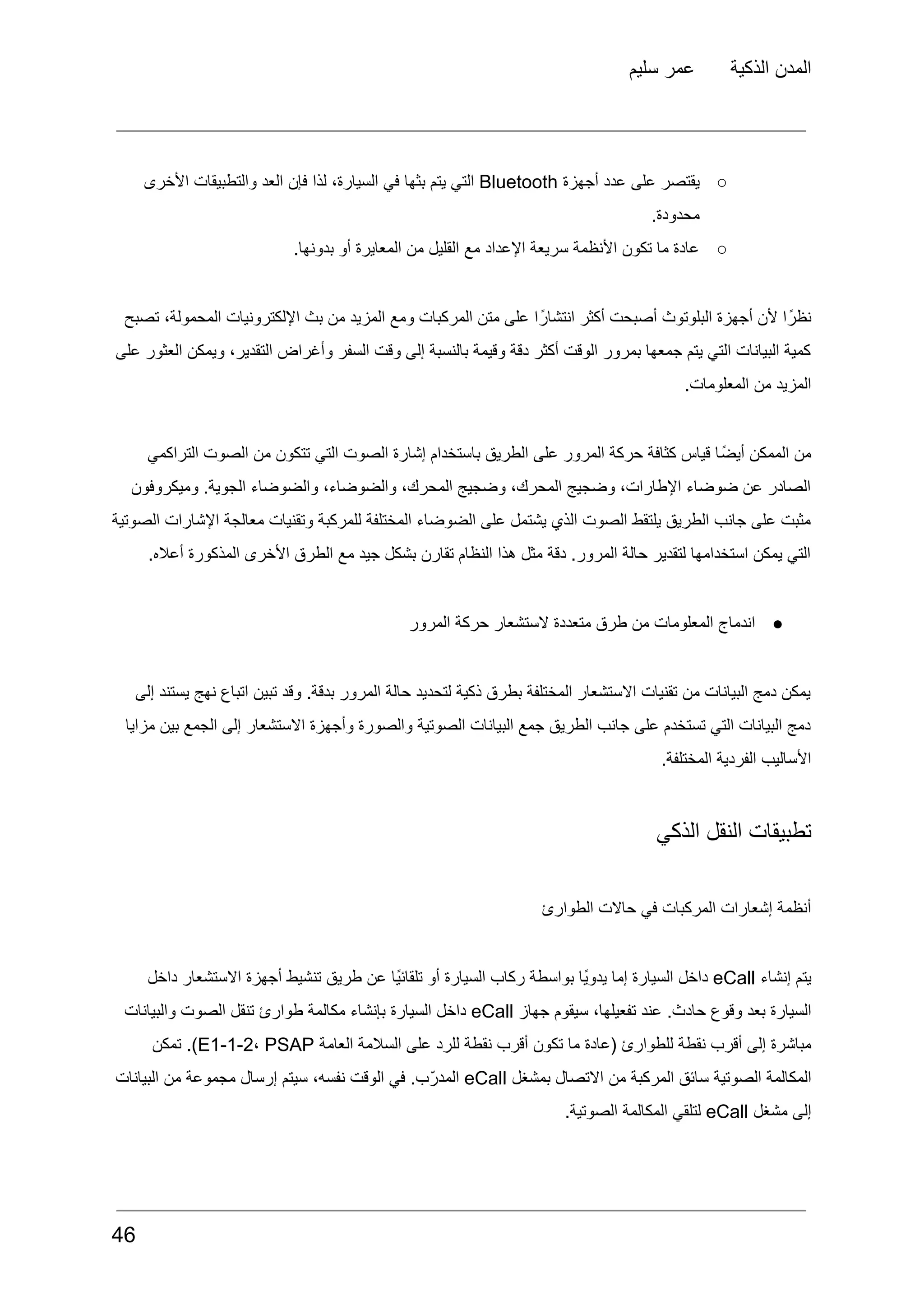 ‫سليم‬ ‫عمر‬ ‫الذكية‬ ‫المدن‬
○
‫يقتصر‬
‫على‬
‫عدد‬
‫أجهزة‬
Bluetooth
‫التي‬
‫يتم‬
‫بثها‬
‫في‬
،‫السيارة‬
‫لذا‬
‫فإن‬
‫العد‬
‫والتطبيقات‬
‫األخرى‬
.‫محدودة‬
○
.‫بدونها‬ ‫أو‬ ‫المعايرة‬ ‫من‬ ‫القليل‬ ‫مع‬ ‫اإلعداد‬ ‫سريعة‬ ‫األنظمة‬ ‫تكون‬ ‫ما‬ ‫عادة‬
‫تصبح‬ ،‫المحمولة‬ ‫اإللكترونيات‬ ‫بث‬ ‫من‬ ‫المزيد‬ ‫ومع‬ ‫المركبات‬ ‫متن‬ ‫على‬ ‫ا‬ً‫انتشار‬ ‫أكثر‬ ‫أصبحت‬ ‫البلوتوث‬ ‫أجهزة‬ ‫ألن‬ ‫ا‬ً‫نظر‬
‫على‬ ‫العثور‬ ‫ويمكن‬ ،‫التقدير‬ ‫وأغراض‬ ‫السفر‬ ‫وقت‬ ‫إلى‬ ‫بالنسبة‬ ‫وقيمة‬ ‫دقة‬ ‫أكثر‬ ‫الوقت‬ ‫بمرور‬ ‫جمعها‬ ‫يتم‬ ‫التي‬ ‫البيانات‬ ‫كمية‬
.‫المعلومات‬ ‫من‬ ‫المزيد‬
‫التراكمي‬ ‫الصوت‬ ‫من‬ ‫تتكون‬ ‫التي‬ ‫الصوت‬ ‫إشارة‬ ‫باستخدام‬ ‫الطريق‬ ‫على‬ ‫المرور‬ ‫حركة‬ ‫كثافة‬ ‫قياس‬ ‫ًا‬‫ض‬‫أي‬ ‫الممكن‬ ‫من‬
‫وميكروفون‬ .‫الجوية‬ ‫والضوضاء‬ ،‫والضوضاء‬ ،‫المحرك‬ ‫وضجيج‬ ،‫المحرك‬ ‫وضجيج‬ ،‫اإلطارات‬ ‫ضوضاء‬ ‫عن‬ ‫الصادر‬
‫الصوتية‬ ‫اإلشارات‬ ‫معالجة‬ ‫وتقنيات‬ ‫للمركبة‬ ‫المختلفة‬ ‫الضوضاء‬ ‫على‬ ‫يشتمل‬ ‫الذي‬ ‫الصوت‬ ‫يلتقط‬ ‫الطريق‬ ‫جانب‬ ‫على‬ ‫مثبت‬
.‫أعاله‬ ‫المذكورة‬ ‫األخرى‬ ‫الطرق‬ ‫مع‬ ‫جيد‬ ‫بشكل‬ ‫تقارن‬ ‫النظام‬ ‫هذا‬ ‫مثل‬ ‫دقة‬ .‫المرور‬ ‫حالة‬ ‫لتقدير‬ ‫استخدامها‬ ‫يمكن‬ ‫التي‬
●
‫المرور‬ ‫حركة‬ ‫الستشعار‬ ‫متعددة‬ ‫طرق‬ ‫من‬ ‫المعلومات‬ ‫اندماج‬
‫إلى‬ ‫يستند‬ ‫نهج‬ ‫اتباع‬ ‫تبين‬ ‫وقد‬ .‫بدقة‬ ‫المرور‬ ‫حالة‬ ‫لتحديد‬ ‫ذكية‬ ‫بطرق‬ ‫المختلفة‬ ‫االستشعار‬ ‫تقنيات‬ ‫من‬ ‫البيانات‬ ‫دمج‬ ‫يمكن‬
‫مزايا‬ ‫بين‬ ‫الجمع‬ ‫إلى‬ ‫االستشعار‬ ‫وأجهزة‬ ‫والصورة‬ ‫الصوتية‬ ‫البيانات‬ ‫جمع‬ ‫الطريق‬ ‫جانب‬ ‫على‬ ‫تستخدم‬ ‫التي‬ ‫البيانات‬ ‫دمج‬
.‫المختلفة‬ ‫الفردية‬ ‫األساليب‬
‫الذكي‬ ‫النقل‬ ‫تطبيقات‬
‫الطوارئ‬ ‫حاالت‬ ‫في‬ ‫المركبات‬ ‫إشعارات‬ ‫أنظمة‬
‫يتم‬
‫إنشاء‬
eCall
‫داخل‬
‫السيارة‬
‫إما‬
‫ًا‬‫ي‬‫يدو‬
‫بواسطة‬
‫ركاب‬
‫السيارة‬
‫أو‬
‫ًا‬‫ي‬‫تلقائ‬
‫عن‬
‫طريق‬
‫تنشيط‬
‫أجهزة‬
‫االستشعار‬
‫داخل‬
‫السيارة‬
‫بعد‬
‫وقوع‬
.‫حادث‬
‫عند‬
،‫تفعيلها‬
‫سيقوم‬
‫جهاز‬
eCall
‫داخل‬
‫السيارة‬
‫بإنشاء‬
‫مكالمة‬
‫طوارئ‬
‫تنقل‬
‫الصوت‬
‫والبيانات‬
‫مباشرة‬
‫إلى‬
‫أقرب‬
‫نقطة‬
‫للطوارئ‬
‫(عادة‬
‫ما‬
‫تكون‬
‫أقرب‬
‫نقطة‬
‫للرد‬
‫على‬
‫السالمة‬
‫العامة‬
E1-1-2، PSAP
.)
‫تمكن‬
‫المكالمة‬
‫الصوتية‬
‫سائق‬
‫المركبة‬
‫من‬
‫االتصال‬
‫بمشغل‬
eCall
.‫ب‬ّ‫المدر‬
‫في‬
‫الوقت‬
،‫نفسه‬
‫سيتم‬
‫إرسال‬
‫مجموعة‬
‫من‬
‫البيانات‬
‫إلى‬
‫مشغل‬
eCall
‫لتلقي‬
‫المكالمة‬
.‫الصوتية‬
46
 