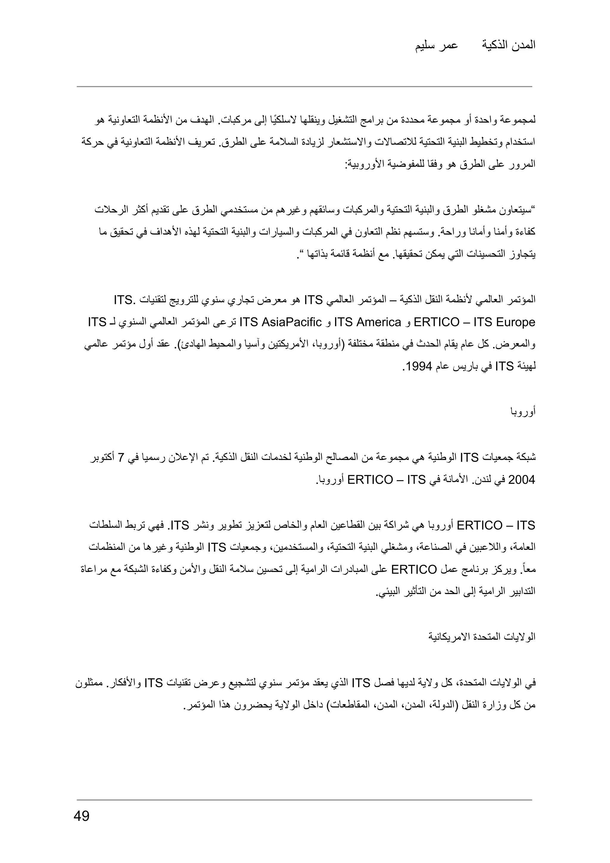 ‫سليم‬ ‫عمر‬ ‫الذكية‬ ‫المدن‬
‫هو‬ ‫التعاونية‬ ‫األنظمة‬ ‫من‬ ‫الهدف‬ .‫مركبات‬ ‫إلى‬ ‫ًا‬‫ي‬‫السلك‬ ‫وينقلها‬ ‫التشغيل‬ ‫برامج‬ ‫من‬ ‫محددة‬ ‫مجموعة‬ ‫أو‬ ‫واحدة‬ ‫لمجموعة‬
‫حركة‬ ‫في‬ ‫التعاونية‬ ‫األنظمة‬ ‫تعريف‬ .‫الطرق‬ ‫على‬ ‫السالمة‬ ‫لزيادة‬ ‫واالستشعار‬ ‫لالتصاالت‬ ‫التحتية‬ ‫البنية‬ ‫وتخطيط‬ ‫استخدام‬
:‫األوروبية‬ ‫للمفوضية‬ ‫وفقا‬ ‫هو‬ ‫الطرق‬ ‫على‬ ‫المرور‬
‫الرحالت‬ ‫أكثر‬ ‫تقديم‬ ‫على‬ ‫الطرق‬ ‫مستخدمي‬ ‫من‬ ‫وغيرهم‬ ‫وسائقهم‬ ‫والمركبات‬ ‫التحتية‬ ‫والبنية‬ ‫الطرق‬ ‫مشغلو‬ ‫“سيتعاون‬
‫ما‬ ‫تحقيق‬ ‫في‬ ‫األهداف‬ ‫لهذه‬ ‫التحتية‬ ‫والبنية‬ ‫والسيارات‬ ‫المركبات‬ ‫في‬ ‫التعاون‬ ‫نظم‬ ‫وستسهم‬ .‫وراحة‬ ‫وأمانا‬ ‫وأمنا‬ ‫كفاءة‬
.“ ‫بذاتها‬ ‫قائمة‬ ‫أنظمة‬ ‫مع‬ .‫تحقيقها‬ ‫يمكن‬ ‫التي‬ ‫التحسينات‬ ‫يتجاوز‬
‫المؤتمر‬
‫العالمي‬
‫ألنظمة‬
‫النقل‬
‫الذكية‬
–
‫المؤتمر‬
‫العالمي‬
ITS
‫هو‬
‫معرض‬
‫تجاري‬
‫سنوي‬
‫للترويج‬
‫لتقنيات‬
ITS.
ERTICO – ITS Europe
‫و‬
ITS America
‫و‬
ITS AsiaPacific
‫ترعى‬
‫المؤتمر‬
‫العالمي‬
‫السنوي‬
‫لـ‬
ITS
‫عالمي‬ ‫مؤتمر‬ ‫أول‬ ‫عقد‬ .)‫الهادئ‬ ‫والمحيط‬ ‫وآسيا‬ ‫األمريكتين‬ ،‫(أوروبا‬ ‫مختلفة‬ ‫منطقة‬ ‫في‬ ‫الحدث‬ ‫يقام‬ ‫عام‬ ‫كل‬ .‫والمعرض‬
‫لهيئة‬
ITS
‫في‬
‫باريس‬
‫عام‬
1994
.
‫أوروبا‬
‫شبكة‬
‫جمعيات‬
ITS
‫الوطنية‬
‫هي‬
‫مجموعة‬
‫من‬
‫المصالح‬
‫الوطنية‬
‫لخدمات‬
‫النقل‬
.‫الذكية‬
‫تم‬
‫اإلعالن‬
‫رسميا‬
‫في‬
7
‫أكتوبر‬
2004
‫في‬
.‫لندن‬
‫األمانة‬
‫في‬
ERTICO – ITS
.‫أوروبا‬
ERTICO – ITS
‫أوروبا‬
‫هي‬
‫شراكة‬
‫بين‬
‫القطاعين‬
‫العام‬
‫والخاص‬
‫لتعزيز‬
‫تطوير‬
‫ونشر‬
ITS
.
‫فهي‬
‫تربط‬
‫السلطات‬
،‫العامة‬
‫والالعبين‬
‫في‬
،‫الصناعة‬
‫ومشغلي‬
‫البنية‬
،‫التحتية‬
،‫والمستخدمين‬
‫وجمعيات‬
ITS
‫الوطنية‬
‫وغيرها‬
‫من‬
‫المنظمات‬
.ً‫ا‬‫مع‬
‫ويركز‬
‫برنامج‬
‫عمل‬
ERTICO
‫على‬
‫المبادرات‬
‫الرامية‬
‫إلى‬
‫تحسين‬
‫سالمة‬
‫النقل‬
‫واألمن‬
‫وكفاءة‬
‫الشبكة‬
‫مع‬
‫مراعاة‬
.‫البيئي‬ ‫التأثير‬ ‫من‬ ‫الحد‬ ‫إلى‬ ‫الرامية‬ ‫التدابير‬
‫االمريكانية‬ ‫المتحدة‬ ‫الواليات‬
‫في‬
‫الواليات‬
،‫المتحدة‬
‫كل‬
‫والية‬
‫لديها‬
‫فصل‬
ITS
‫الذي‬
‫يعقد‬
‫مؤتمر‬
‫سنوي‬
‫لتشجيع‬
‫وعرض‬
‫تقنيات‬
ITS
.‫واألفكار‬
‫ممثلون‬
.‫المؤتمر‬ ‫هذا‬ ‫يحضرون‬ ‫الوالية‬ ‫داخل‬ )‫المقاطعات‬ ،‫المدن‬ ،‫المدن‬ ،‫(الدولة‬ ‫النقل‬ ‫وزارة‬ ‫كل‬ ‫من‬
49
 