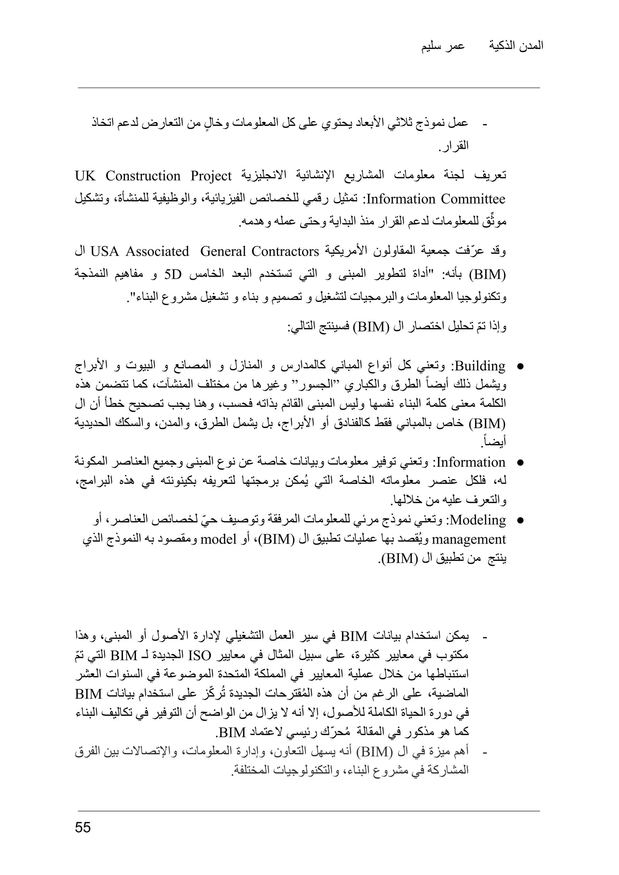 ‫سليم‬ ‫عمر‬ ‫الذكية‬ ‫المدن‬
-
‫عمل‬
‫نموذج‬
‫اتخاذ‬ ‫لدعم‬ ‫التعارض‬ ‫من‬ ٍ‫وخال‬ ‫المعلومات‬ ‫كل‬ ‫على‬ ‫يحتوي‬ ‫األبعاد‬ ‫ثالثي‬
.‫القرار‬
‫تعريف‬
‫لجنة‬
‫معلومات‬
‫المشاريع‬
‫اإلنشائية‬
‫االنجليزية‬
UK Construction Project
Information Committee
:
‫تمثيل‬
‫رقمي‬
‫للخصائص‬
،‫الفيزيائية‬
‫والوظيفية‬
،‫للمنشأة‬
‫وتشكيل‬
.‫وهدمه‬ ‫عمله‬ ‫وحتى‬ ‫البداية‬ ‫منذ‬ ‫القرار‬ ‫لدعم‬ ‫للمعلومات‬ ‫ق‬ِّ‫ث‬‫مو‬
‫وقد‬
‫ّفت‬‫ر‬‫ع‬
‫جمعية‬
‫المقاولون‬
‫األمريكية‬
USA Associated General Contractors
‫ال‬
(
BIM
)
:‫بأنه‬
‫"أداة‬
‫لتطوير‬
‍
‫ل‬‫ا‬
‫‍مبنى‬
‫و‬
‫التي‬
‫تستخدم‬
‫البعد‬
‫الخامس‬
5D
‫و‬
‫مفاهيم‬
‫النمذجة‬
‫تشغيل‬ ‫و‬ ‫بناء‬ ‫و‬ ‫تصميم‬ ‫و‬ ‫لتشغيل‬ ‫والبرمجيات‬ ‫المعلومات‬ ‫وتكنولوجيا‬
‫مشروع‬
."‫البناء‬
‫وإذا‬
ّ‫م‬‫ت‬
‫تحليل‬
‫اختصار‬
‫ال‬
(
BIM
)
‫فسينتج‬
:‫التالي‬
●
Building
:
‫وتعني‬
‫كل‬
‫أنواع‬
‫المباني‬
‫كالمدارس‬
‫و‬
‫المنازل‬
‫و‬
‫المصانع‬
‫و‬
‫البيوت‬
‫و‬
‫األبراج‬
‫ويشمل‬
‫ذلك‬
ً‫ا‬‫أيض‬
‫الطرق‬
‫والكباري‬
”‫”الجسور‬
‫وغيرها‬
‫من‬
‫مختلف‬
،‫المنشآت‬
‫كما‬
‫تتضمن‬
‫هذه‬
‫الكلمة‬
‫معنى‬
‫كلمة‬
‫البناء‬
‫نفسها‬
‫وليس‬
‍
‫ل‬‫ا‬
‫‍مبنى‬
‫القائم‬
‫بذاته‬
،‫فحسب‬
‫وهنا‬
‫يجب‬
‫تصحيح‬
‫خطأ‬
‫أن‬
‫ال‬
(
BIM
)
‫خاص‬
‫بالمباني‬
‫فقط‬
‫كالفنادق‬
‫أو‬
،‫األبراج‬
‫بل‬
‫يشمل‬
،‫الطرق‬
،‫والمدن‬
‫والسكك‬
‫الحديدية‬
.ً‫ا‬‫أيض‬
●
Information
:
‫وتعني‬
‫توفير‬
‫معلومات‬
‫وبيانات‬
‫خاصة‬
‫عن‬
‫نوع‬
‍
‫ل‬‫ا‬
‫‍مبنى‬
‫وجميع‬
‫العناصر‬
‫المكونة‬
،‫له‬
‫فلكل‬
‫عنصر‬
‫معلوماته‬
‫الخاصة‬
‫التي‬
‫ُمكن‬‫ي‬
‫برمجتها‬
‫لتعريفه‬
‫بكينونته‬
‫في‬
‫هذه‬
،‫البرامج‬
.‫خاللها‬ ‫من‬ ‫عليه‬ ‫والتعرف‬
●
Modeling
:
‫وتعني‬
‫نموذج‬
‫مرئي‬
‫للمعلومات‬
‫المرفقة‬
‫وتوصيف‬
ّ‫ي‬‫ح‬
‫لخصائص‬
،‫العناصر‬
‫أو‬
management
‫ُقصد‬‫ي‬‫و‬
‫بها‬
‫عمليات‬
‫تطبيق‬
‫ال‬
(
BIM
،)
‫أو‬
model
‫ومقصود‬
‫به‬
‍
‫ل‬‫ا‬
‫‍نموذج‬
‫الذي‬
‫ينتج‬
‫من‬
‫تطبيق‬
‫ال‬
(
BIM
.)
-
‫يمكن‬
‫استخدام‬
‫بيانات‬
BIM
‫في‬
‫سير‬
‫العمل‬
‫التشغيلي‬
‫إلدارة‬
‫األصول‬
‫أو‬
،‫المبنى‬
‫وهذا‬
‫مكتوب‬
‫في‬
‫معايير‬
،‫كثيرة‬
‫على‬
‫سبيل‬
‫المثال‬
‫في‬
‫معايير‬
ISO
‫الجديدة‬
‫لـ‬
BIM
‫التي‬
ّ‫م‬‫ت‬
‫استنباطها‬
‫من‬
‫خالل‬
‫عملية‬
‫المعايير‬
‫في‬
‫المملكة‬
‫المتحدة‬
‫الموضوعة‬
‫في‬
‫السنوات‬
‫العشر‬
،‫الماضية‬
‫على‬
‫الرغم‬
‫من‬
‫أن‬
‫هذه‬
‫قترحات‬ُ‫م‬‫ال‬
‫الجديدة‬
‫ز‬ّ‫ك‬‫ر‬ُ‫ت‬
‫على‬
‫استخدام‬
‫بيانات‬
BIM
‫في‬
‫دورة‬
‫الحياة‬
‫الكاملة‬
،‫لألصول‬
‫إال‬
‫أنه‬
‫ال‬
‫يزال‬
‫من‬
‫الواضح‬
‫أن‬
‫التوفير‬
‫في‬
‫تكاليف‬
‫البناء‬
‫كما‬
‫هو‬
‫مذكور‬
‫في‬
‫المقالة‬
‫ّك‬‫ر‬‫ح‬ُ‫م‬
‫رئيسي‬
‫العتماد‬
BIM
.
-
‫أهم‬
‫ميزة‬
‫في‬
‫ال‬
(
BIM
)
‫أنه‬
‫يسهل‬
،‫التعاون‬
‫وإدارة‬
،‫المعلومات‬
‫واإلتصاالت‬
‫بين‬
‫الفرق‬
.‫المختلفة‬ ‫والتكنولوجيات‬ ،‫البناء‬ ‫مشروع‬ ‫في‬ ‫المشاركة‬
55
 