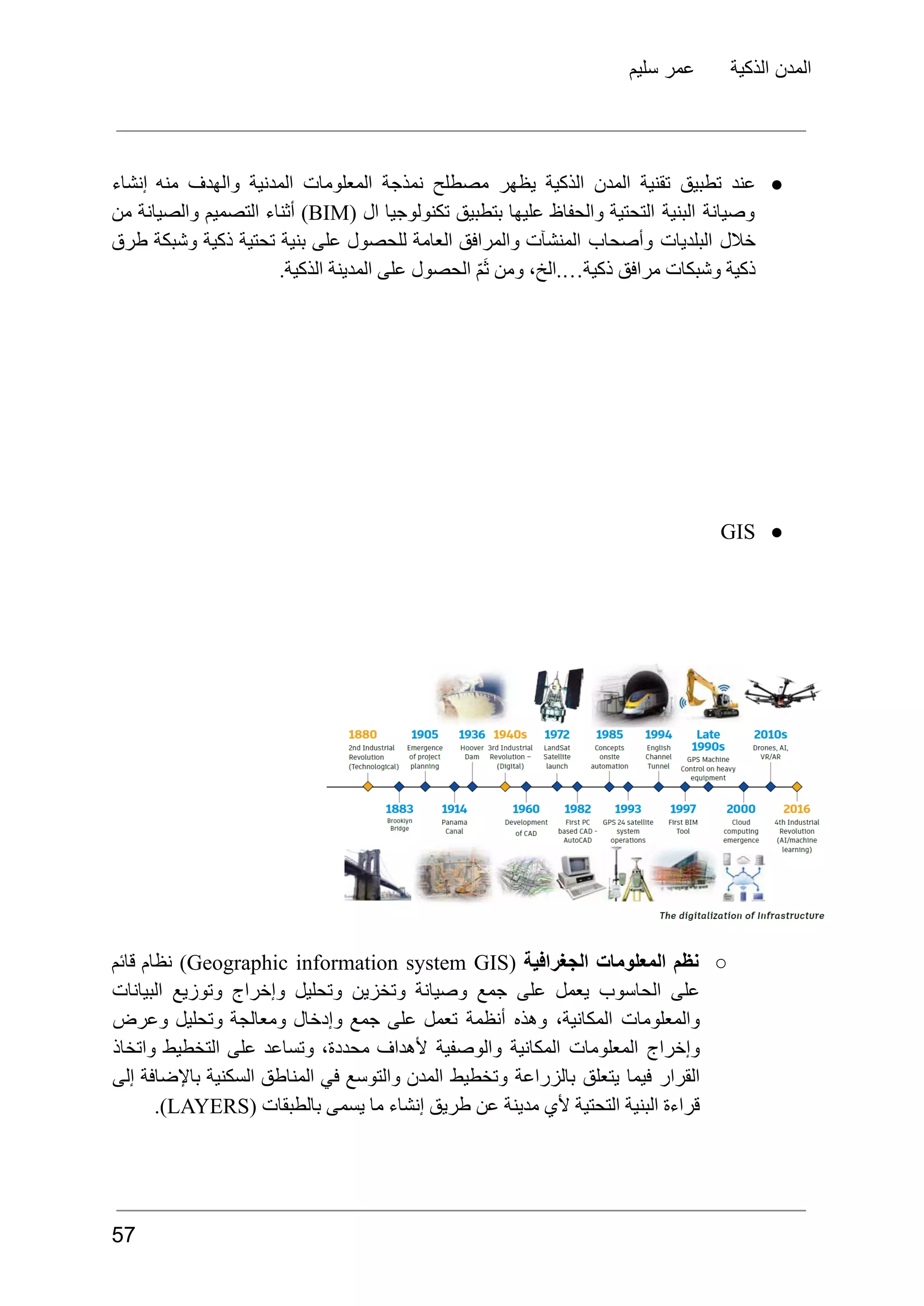 ‫سليم‬ ‫عمر‬ ‫الذكية‬ ‫المدن‬
●
‫عند‬
‫تطبيق‬
‫تقنية‬
‫المدن‬
‫الذكية‬
‫يظهر‬
‫مصطلح‬
‫نمذجة‬
‫المعلومات‬
‫المدنية‬
‫والهدف‬
‫منه‬
‫إنشاء‬
‫وصيانة‬
‫البنية‬
‫التحتية‬
‫والحفاظ‬
‫عليها‬
‫بتطبيق‬
‫تكنولوجيا‬
‫ال‬
(
BIM
)
‫أثناء‬
‫التصميم‬
‫والصيانة‬
‫من‬
‫خالل‬
‫البلديات‬
‫وأصحاب‬
‫المنشآت‬
‫والمرافق‬
‫العامة‬
‫للحصول‬
‫على‬
‫بنية‬
‫تحتية‬
‫ذكية‬
‫وشبكة‬
‫طرق‬
.‫الذكية‬ ‫المدينة‬ ‫على‬ ‫الحصول‬ ّ‫م‬َ‫ث‬ ‫ومن‬ ،‫الخ‬.…‫ذكية‬ ‫مرافق‬ ‫وشبكات‬ ‫ذكية‬
●
GIS
○
‫نظم‬
‫المعلومات‬
‫الجغرافية‬
(
Geographic information system GIS
)
‫نظام‬
‫قائم‬
‫على‬
‫الحاسوب‬
‫يعمل‬
‫على‬
‫جمع‬
‫وصيانة‬
‫وتخزين‬
‫وتحليل‬
‫وإخراج‬
‫وتوزيع‬
‫البيانات‬
‫والمعلومات‬
،‫المكانية‬
‫وهذه‬
‫أنظمة‬
‫تعمل‬
‫على‬
‫جمع‬
‫وإدخال‬
‫ومعالجة‬
‫وتحليل‬
‫وعرض‬
‫وإخراج‬
‫المعلومات‬
‫المكانية‬
‫والوصفية‬
‫ألهداف‬
،‫محددة‬
‫وتساعد‬
‫على‬
‫التخطيط‬
‫واتخاذ‬
‫القرار‬
‫فيما‬
‫يتعلق‬
‫بالزراعة‬
‫وتخطيط‬
‫المدن‬
‫والتوسع‬
‫في‬
‫المناطق‬
‫السكنية‬
‫باإلضافة‬
‫إلى‬
‫قراءة‬
‫البنية‬
‫التحتية‬
‫ألي‬
‫مدينة‬
‫عن‬
‫طريق‬
‫إنشاء‬
‫ما‬
‫يسمى‬
‫بالطبقات‬
(
LAYERS
.)
57
 
