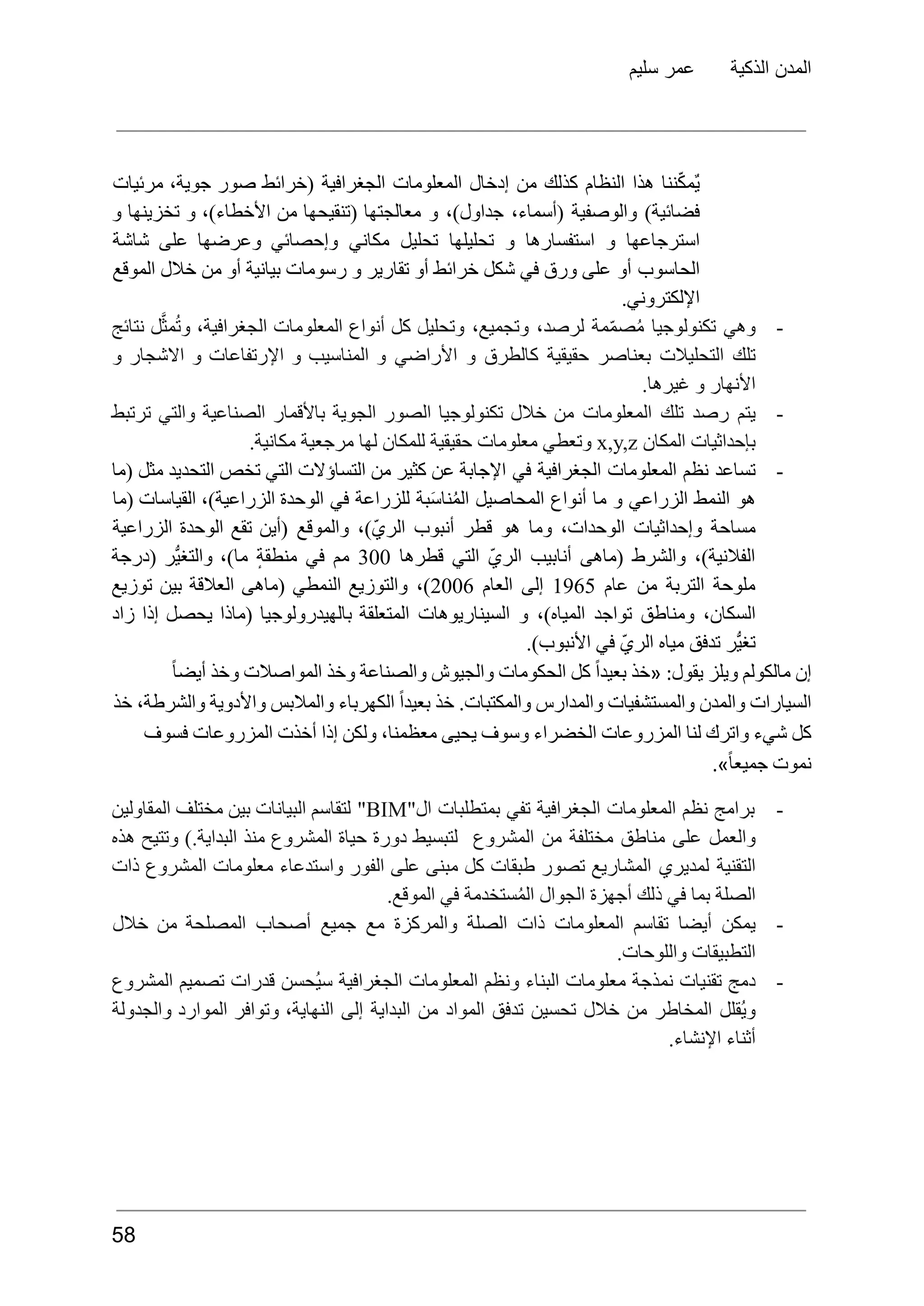 ‫سليم‬ ‫عمر‬ ‫الذكية‬ ‫المدن‬
‫ننا‬ّ‫ك‬‫ٌم‬‫ي‬
‫هذا‬
‫النظام‬
‫كذلك‬
‫من‬
‫إدخال‬
‫المعلومات‬
‫الجغرافية‬
(
‫خرائط‬
‫صور‬
‫جوية‬
،
‫مرئيات‬
)‫فضائية‬
‫والوصفية‬
،‫(أسماء‬
،)‫جداول‬
‫و‬
‫معالجتها‬
‫(تنقيحها‬
‫من‬
،)‫األخطاء‬
‫و‬
‫تخزينها‬
‫و‬
‫استرجاعها‬
‫و‬
‫استفسارها‬
‫و‬
‫تحليلها‬
‫تحليل‬
‫مكاني‬
‫وإحصائي‬
‫وعرضها‬
‫على‬
‫شاشة‬
‫الحاسوب‬
‫أو‬
‫على‬
‫ورق‬
‫في‬
‫شكل‬
‫خرائط‬
‫أو‬
‫تقارير‬
‫و‬
‫رسومات‬
‫بيانية‬
‫أو‬
‫من‬
‫خالل‬
‫الموقع‬
.‫اإللكتروني‬
-
‫وهي‬
‫تكنولوجيا‬
‫مة‬ّ‫م‬‫ص‬ُ‫م‬
،‫لرصد‬
،‫وتجميع‬
‫وتحليل‬
‫كل‬
‫أنواع‬
‫المعلومات‬
،‫الجغرافية‬
‫ل‬َّ‫مث‬ُ‫ت‬‫و‬
‫نتائج‬
‫تلك‬
‫التحليالت‬
‫بعناصر‬
‫حقيقية‬
‫كالطرق‬
‫و‬
‫األراضي‬
‫و‬
‫المناسيب‬
‫و‬
‫اإلرتفاعات‬
‫و‬
‫االشجار‬
‫و‬
.‫غيرها‬ ‫و‬ ‫األنهار‬
-
‫يتم‬
‫رصد‬
‫تلك‬
‫المعلومات‬
‫من‬
‫خالل‬
‫تكنولوجيا‬
‫الصور‬
‫الجوية‬
‫باألقمار‬
‫الصناعية‬
‫والتي‬
‫ترتبط‬
‫بإحداثيات‬
‫المكان‬
x,y,z
‫وتعطي‬
‫معلومات‬
‫حقيقية‬
‫للمكان‬
‫لها‬
‫مرجعية‬
.‫مكانية‬
-
‫تساعد‬
‫نظم‬
‫المعلومات‬
‫الجغرافية‬
‫في‬
‫اإلجابة‬
‫عن‬
‫كثير‬
‫من‬
‫التساؤالت‬
‫التي‬
‫تخص‬
‫التحديد‬
‫مثل‬
‫(ما‬
‫هو‬
‫النمط‬
‫الزراعي‬
‫و‬
‫ما‬
‫أنواع‬
‫المحاصيل‬
‫بة‬َ‫س‬‫نا‬ُ‫م‬‫ال‬
‫للزراعة‬
‫في‬
‫الوحدة‬
،)‫الزراعية‬
‫القياسات‬
‫(ما‬
‫مساحة‬
‫وإحداثيات‬
،‫الوحدات‬
‫وما‬
‫هو‬
‫قطر‬
‫أنبوب‬
،)ّ‫ي‬‫الر‬
‫والموقع‬
‫(أين‬
‫تقع‬
‫الوحدة‬
‫الزراعية‬
،)‫الفالنية‬
‫والشرط‬
‫(ماهى‬
‫أنابيب‬
ّ‫ي‬‫الر‬
‫التي‬
‫قطرها‬
300
‫مم‬
‫في‬
ٕ‫ة‬‫منطق‬
،)‫ما‬
‫ُّر‬‫ي‬‫والتغ‬
‫(درجة‬
‫ملوحة‬
‫التربة‬
‫من‬
‫عام‬
1965
‫إلى‬
‫العام‬
2006
،)
‫والتوزيع‬
‫النمطي‬
‫(ماهى‬
‫العالقة‬
‫بين‬
‫توزيع‬
،‫السكان‬
‫ومناطق‬
‫تواجد‬
،)‫المياه‬
‫و‬
‫السيناريوهات‬
‫المتعلقة‬
‫بالهيدرولوجيا‬
‫(ماذا‬
‫يحصل‬
‫إذا‬
‫زاد‬
.)‫األنبوب‬ ‫في‬ ّ‫ي‬‫الر‬ ‫مياه‬ ‫تدفق‬ ‫ُّر‬‫ي‬‫تغ‬
ً‫ا‬‫أيض‬ ‫وخذ‬ ‫المواصالت‬ ‫وخذ‬ ‫والصناعة‬ ‫والجيوش‬ ‫الحكومات‬ ‫كل‬ ً‫ا‬‫بعيد‬ ‫«خذ‬ :‫يقول‬ ‫ويلز‬ ‫مالكولم‬ ‫إن‬
‫خذ‬ ،‫والشرطة‬ ‫واألدوية‬ ‫والمالبس‬ ‫الكهرباء‬ ً‫ا‬‫بعيد‬ ‫خذ‬ .‫والمكتبات‬ ‫والمدارس‬ ‫والمستشفيات‬ ‫والمدن‬ ‫السيارات‬
‫فسوف‬ ‫المزروعات‬ ‫أخذت‬ ‫إذا‬ ‫ولكن‬ ،‫معظمنا‬ ‫يحيى‬ ‫وسوف‬ ‫الخضراء‬ ‫المزروعات‬ ‫لنا‬ ‫واترك‬ ‫شيء‬ ‫كل‬
.»ً‫ا‬‫جميع‬ ‫نموت‬
-
‫برامج‬
‫نظم‬
‫المعلومات‬
‫الجغرافية‬
‫تفي‬
‫بمتطلبات‬
"‫ال‬
BIM
"
‫لتقاسم‬
‫البيانات‬
‫بين‬
‫مختلف‬
‫المقاولين‬
‫والعمل‬
‫على‬
‫مناطق‬
‫مختلفة‬
‫من‬
‫المشروع‬
‫لتبسيط‬
‫دورة‬
‫حياة‬
‫المشروع‬
‫منذ‬
).‫البداية‬
‫وتتيح‬
‫هذه‬
‫التقنية‬
‫لمديري‬
‫المشاريع‬
‫تصور‬
‫طبقات‬
‫كل‬
‫مبنى‬
‫على‬
‫الفور‬
‫واستدعاء‬
‫معلومات‬
‫المشروع‬
‫ذات‬
.‫الموقع‬ ‫في‬ ‫ستخدمة‬ُ‫م‬‫ال‬ ‫الجوال‬ ‫أجهزة‬ ‫ذلك‬ ‫في‬ ‫بما‬ ‫الصلة‬
-
‫يمكن‬
‫أيضا‬
‫تقاسم‬
‫المعلومات‬
‫ذات‬
‫الصلة‬
‫والمركزة‬
‫مع‬
‫جميع‬
‫أصحاب‬
‫المصلحة‬
‫من‬
‫خالل‬
.‫واللوحات‬ ‫التطبيقات‬
-
‫دمج‬
‫تقنيات‬
‫نمذجة‬
‫معلومات‬
‫البناء‬
‫ونظم‬
‫المعلومات‬
‫الجغرافية‬
‫ُحسن‬‫ي‬‫س‬
‫قدرات‬
‫تصميم‬
‫المشروع‬
‫ُقلل‬‫ي‬‫و‬
‫المخاطر‬
‫من‬
‫خالل‬
‫تحسين‬
‫تدفق‬
‫المواد‬
‫من‬
‫البداية‬
‫إلى‬
،‫النهاية‬
‫وتوافر‬
‫الموارد‬
‫والجدولة‬
.‫اإلنشاء‬ ‫أثناء‬
58
 