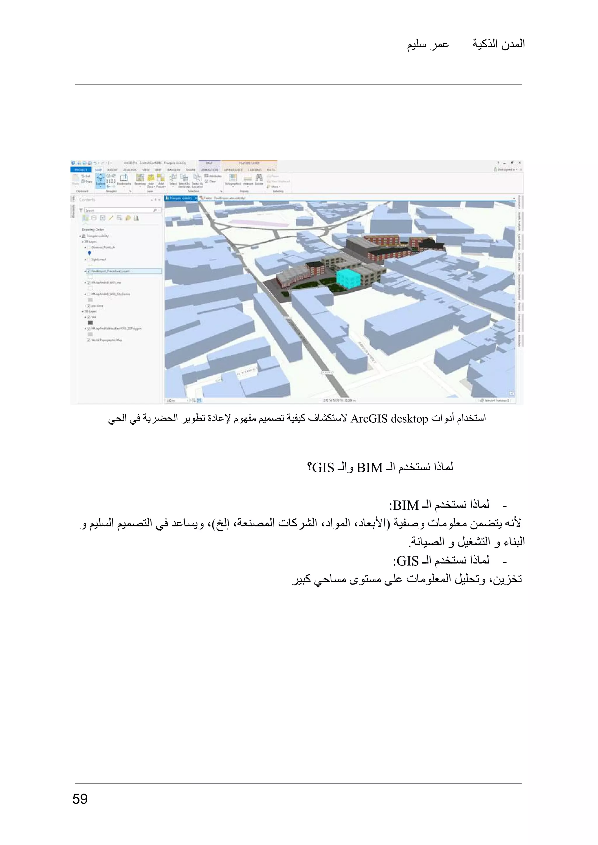 ‫سليم‬ ‫عمر‬ ‫الذكية‬ ‫المدن‬
‫استخدام‬
‫أدوات‬
ArcGIS desktop
‫الستكشاف‬
‫كيفية‬
‫تصميم‬
‫مفهوم‬
‫إلعادة‬
‫تطوير‬
‫الحضرية‬
‫في‬
‫الحي‬
‫لماذا‬
‫نستخدم‬
‫الـ‬
BIM
‫والـ‬
GIS
‫؟‬
-
‫لماذا‬
‫نستخدم‬
‫الـ‬
BIM
:
‫و‬ ‫السليم‬ ‫التصميم‬ ‫في‬ ‫ويساعد‬ ،)‫إلخ‬ ،‫المصنعة‬ ‫الشركات‬ ،‫المواد‬ ،‫(األبعاد‬ ‫وصفية‬ ‫معلومات‬ ‫يتضمن‬ ‫ألنه‬
.‫الصيانة‬ ‫و‬ ‫التشغيل‬ ‫و‬ ‫البناء‬
-
‫لماذا‬
‫نستخدم‬
‫الـ‬
GIS
:
‫كبير‬ ‫مساحي‬ ‫مستوى‬ ‫على‬ ‫المعلومات‬ ‫وتحليل‬ ،‫تخزين‬
59
 