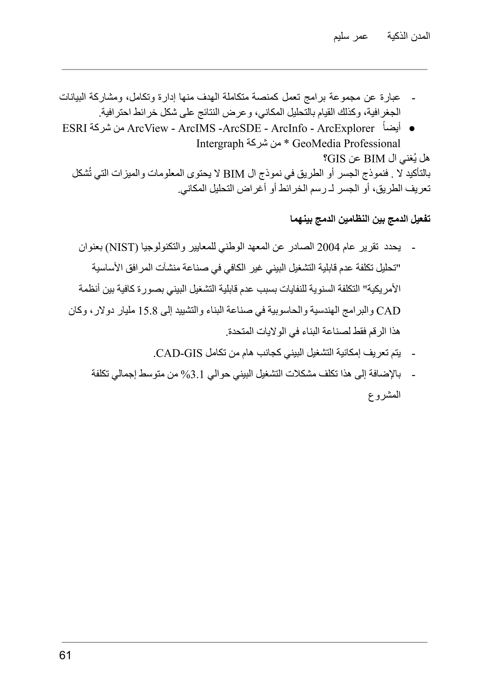 ‫سليم‬ ‫عمر‬ ‫الذكية‬ ‫المدن‬
-
‫عبارة‬
‫عن‬
‫مجموعة‬
‫برامج‬
‫تعمل‬
‫كمنصة‬
‫متكاملة‬
‫الهدف‬
‫منها‬
‫إدارة‬
،‫وتكامل‬
‫ومشاركة‬
‫البيانات‬
.‫احترافية‬ ‫خرائط‬ ‫شكل‬ ‫على‬ ‫النتائج‬ ‫وعرض‬ ،‫المكاني‬ ‫بالتحليل‬ ‫القيام‬ ‫وكذلك‬ ،‫الجغرافية‬
●
ً‫ا‬‫أيض‬
ArcView - ArcIMS -ArcSDE - ArcInfo - ArcExplorer
‫من‬
‫شركة‬
ESRI
* GeoMedia Professional
‫من‬
‫شركة‬
Intergraph
‫هل‬
‫ُغني‬‫ي‬
‫ال‬
BIM
‫عن‬
GIS
‫؟‬
‫بالتأكيد‬
‫ال‬
.
‫فنموذج‬
‫الجسر‬
‫أو‬
‫الطريق‬
‫في‬
‫نموذج‬
‫ال‬
BIM
‫ال‬
‫يحتوى‬
‫المعلومات‬
‫والميزات‬
‫التي‬
‫شكل‬ُ‫ت‬
.‫المكاني‬ ‫التحليل‬ ‫أغراض‬ ‫أو‬ ‫الخرائط‬ ‫رسم‬ ‫لـ‬ ‫الجسر‬ ‫أو‬ ،‫الطريق‬ ‫تعريف‬
‫بينهما‬ ‫الدمج‬ ‫النظامين‬ ‫بين‬ ‫الدمج‬ ‫تفعيل‬
-
‫يحدد‬
‫تقرير‬
‫عام‬
2004
‫الصادر‬
‫عن‬
‫المعهد‬
‫الوطني‬
‫للمعايير‬
‫والتكنولوجيا‬
(
NIST
)
‫بعنوان‬
‫األساسية‬ ‫المرافق‬ ‫منشآت‬ ‫صناعة‬ ‫في‬ ‫الكافي‬ ‫غير‬ ‫البيني‬ ‫التشغيل‬ ‫قابلية‬ ‫عدم‬ ‫تكلفة‬ ‫"تحليل‬
‫أنظمة‬ ‫بين‬ ‫كافية‬ ‫بصورة‬ ‫البيني‬ ‫التشغيل‬ ‫قابلية‬ ‫عدم‬ ‫بسبب‬ ‫للنفايات‬ ‫السنوية‬ ‫التكلفة‬ "‫األمريكية‬
CAD
‫والبرامج‬
‫الهندسية‬
‫والحاسوبية‬
‫في‬
‫صناعة‬
‫البناء‬
‫والتشييد‬
‫إلى‬
15.8
‫مليار‬
،‫دوالر‬
‫وكان‬
.‫المتحدة‬ ‫الواليات‬ ‫في‬ ‫البناء‬ ‫لصناعة‬ ‫فقط‬ ‫الرقم‬ ‫هذا‬
-
‫يتم‬
‫تعريف‬
‫إمكانية‬
‫التشغيل‬
‫البيني‬
‫كجانب‬
‫هام‬
‫من‬
‫تكامل‬
CAD-GIS
.
-
‫باإلضافة‬
‫إلى‬
‫هذا‬
‫تكلف‬
‫مشكالت‬
‫التشغيل‬
‫البيني‬
‫حوالي‬
3.1
%
‫من‬
‫متوسط‬
‫إجمالي‬
‫تكلفة‬
‫المشروع‬
61
 