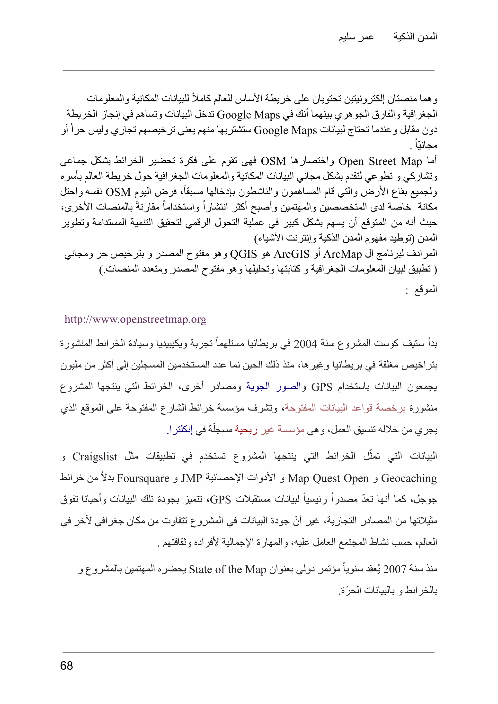 ‫سليم‬ ‫عمر‬ ‫الذكية‬ ‫المدن‬
‫والمعلومات‬ ‫المكانية‬ ‫للبيانات‬ ً‫ال‬‫كام‬ ‫للعالم‬ ‫األساس‬ ‫خريطة‬ ‫على‬ ‫تحتويان‬ ‫إلكترونيتين‬ ‫منصتان‬ ‫وهما‬
‫الجغرافية‬
‫والفارق‬
‫الجوهري‬
‫بينهما‬
‫أنك‬
‫في‬
Google Maps
‫تدخل‬
‫البيانات‬
‫وتساهم‬
‫في‬
‫إنجاز‬
‫الخريطة‬
‫دون‬
‫مقابل‬
‫وعندما‬
‫تحتاج‬
‫لبيانات‬
Google Maps
‫ستشتريها‬
‫منهم‬
‫يعني‬
‫ترخيصهم‬
‫تجاري‬
‫وليس‬
ً‫ا‬‫حر‬
‫أو‬
. ً‫ا‬ّ‫ي‬‫مجان‬
‫أما‬
Open Street Map
‫واختصارها‬
OSM
‫فهى‬
‫تقوم‬
‫على‬
‫فكرة‬
‫تحضير‬
‫الخرائط‬
‫بشكل‬
‫جماعي‬
‫وتشاركي‬
‫و‬
‫تطوعي‬
‫لتقدم‬
‫بشكل‬
‫مجاني‬
‫البيانات‬
‫المكانية‬
‫والمعلومات‬
‫الجغرافية‬
‫حول‬
‫خريطة‬
‫العالم‬
‫بأسره‬
‫ولجميع‬
‫بقاع‬
‫األرض‬
‫والتي‬
‫قام‬
‫المساهمون‬
‫والناشطون‬
‫بإدخالها‬
،ً‫ا‬‫مسبق‬
‫فرض‬
‫اليوم‬
OSM
‫نفسه‬
‫واحتل‬
‫مكانة‬
‫خاصة‬
‫لدى‬
‫المتخصصين‬
‫والمهتمين‬
‫وأصبح‬
‫أكثر‬
ً‫ا‬‫انتشار‬
ً‫ا‬‫واستخدام‬
ً‫ة‬‫مقارن‬
‫بالمنصات‬
،‫األخرى‬
‫حيث‬
‫أنه‬
‫من‬
‫المتوقع‬
‫أن‬
‫يسهم‬
‫بشكل‬
‫كبير‬
‫في‬
‫عملية‬
‫التحول‬
‫الرقمي‬
‫لتحقيق‬
‫التنمية‬
‫المستدامة‬
‫وتطوير‬
)‫األشياء‬ ‫وإنترنت‬ ‫الذكية‬ ‫المدن‬ ‫مفهوم‬ ‫(توطيد‬ ‫المدن‬
‫المرادف‬
‫لبرنامج‬
‫ال‬
ArcMap
‫أو‬
ArcGIS
‫هو‬
QGIS
‫وهو‬
‫مفتوح‬
‫المصدر‬
‫و‬
‫بترخيص‬
‫حر‬
‫ومجاني‬
).‫المنصات‬ ‫ومتعدد‬ ‫المصدر‬ ‫مفتوح‬ ‫وهو‬ ‫وتحليلها‬ ‫كتابتها‬ ‫و‬ ‫الجغرافية‬ ‫المعلومات‬ ‫لبيان‬ ‫تطبيق‬ (
: ‫الموقع‬
http://www.openstreetmap.org
‫بدأ‬
‫ستيف‬
‫كوست‬
‫المشروع‬
‫سنة‬
2004
‫في‬
‫بريطانيا‬
ً‫ا‬‫مستلهم‬
‫تجربة‬
‫ويكيبيديا‬
‫وسيادة‬
‫الخرائط‬
‫المنشورة‬
‫بتراخيص‬
‫مغلقة‬
‫في‬
‫بريطانيا‬
،‫وغيرها‬
‫منذ‬
‫ذلك‬
‫الحين‬
‫نما‬
‫عدد‬
‫المستخدمين‬
‫المسجلين‬
‫إلى‬
‫أكثر‬
‫من‬
‫مليون‬
‫يجمعون‬
‫البيانات‬
‫باستخدام‬
GPS
‫و‬
‫الصور‬
‫الجوية‬
‫ومصادر‬
،‫أخرى‬
‫الخرائط‬
‫التي‬
‫ينتجها‬
‫المشروع‬
‫منشورة‬
‫برخصة‬
‫قواعد‬
‫البيانات‬
‫المفتوحة‬
،
‫وتشرف‬
‫مؤسسة‬
‫خرائط‬
‫الشارع‬
‫المفتوحة‬
‫على‬
‫الموقع‬
‫الذي‬
‫وهي‬ ،‫العمل‬ ‫تنسيق‬ ‫خالله‬ ‫من‬ ‫يجري‬
‫غير‬ ‫مؤسسة‬
‍
‫ح‬‫رب‬
‫‍ية‬
‫ة‬ّ‫مسجل‬
‫في‬
‫إنكلترا‬
.
‫البيانات‬
‫التي‬
‫ل‬ّ‫تمث‬
‫الخرائط‬
‫التي‬
‫ينتجها‬
‫المشروع‬
‫تستخدم‬
‫في‬
‫تطبيقات‬
‫مثل‬
Craigslist
‫و‬
Geocaching
‫و‬
Map Quest Open
‫و‬
‫األدوات‬
‫اإلحصائية‬
JMP
‫و‬
Foursquare
ً‫ال‬‫بد‬
‫من‬
‫خرائط‬
،‫جوجل‬
‫كما‬
‫أنها‬
ّ‫د‬‫تع‬
ً‫ا‬‫مصدر‬
ً‫ا‬‫رئيسي‬
‫لبيانات‬
‫مستقبالت‬
GPS
،
‫تتميز‬
‫بجودة‬
‫تلك‬
‫البيانات‬
‫وأحيانا‬
‫تفوق‬
‫مثيالتها‬
‫من‬
‫المصادر‬
،‫التجارية‬
‫غير‬
ّ‫أن‬
‫جودة‬
‫البيانات‬
‫في‬
‫المشروع‬
‫تتفاوت‬
‫من‬
‫مكان‬
‫جغرافي‬
‫آلخر‬
‫في‬
. ‫وثقافتهم‬ ‫ألفراده‬ ‫اإلجمالية‬ ‫والمهارة‬ ،‫عليه‬ ‫العامل‬ ‫المجتمع‬ ‫نشاط‬ ‫حسب‬ ،‫العالم‬
‫منذ‬
‫سنة‬
2007
‫ُعقد‬‫ي‬
ً‫ا‬‫سنوي‬
‫مؤتمر‬
‫دولي‬
‫بعنوان‬
State of the Map
‫يحضره‬
‫المهتمين‬
‫بالمشروع‬
‫و‬
.‫ّة‬‫ر‬‫الح‬ ‫بالبيانات‬ ‫و‬ ‫بالخرائط‬
68
 
