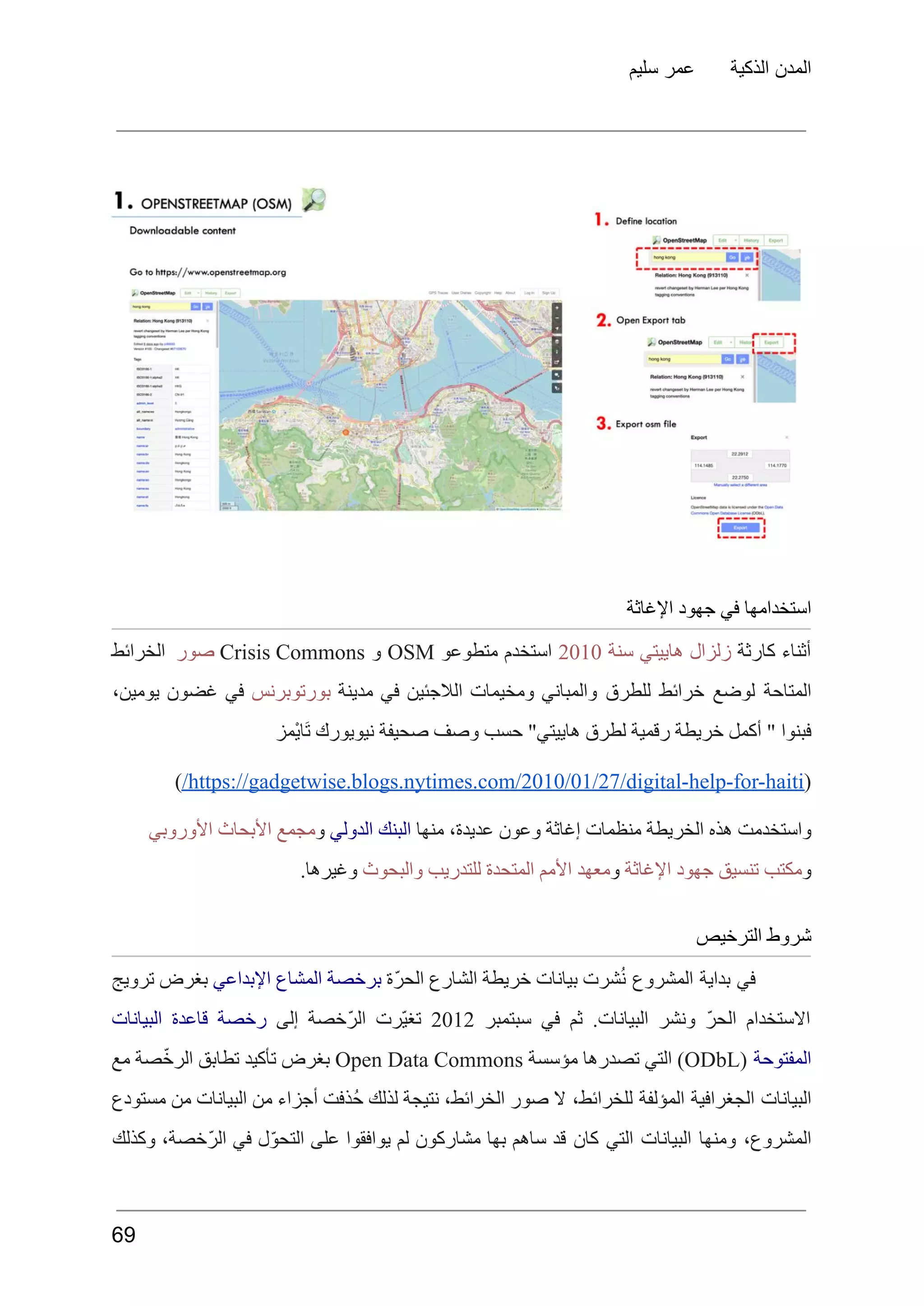 ‫سليم‬ ‫عمر‬ ‫الذكية‬ ‫المدن‬
‫اإلغاثة‬ ‫جهود‬ ‫في‬ ‫استخدامها‬
‫أثناء‬
‫كارثة‬
‫زلزال‬
‫هاييتي‬
‫سنة‬
2010
‫استخدم‬
‫متطوعو‬
OSM
‫و‬
Crisis Commons
‫صور‬
‫الخرائط‬
‫المتاحة‬
‫لوضع‬
‫خرائط‬
‫للطرق‬
‫والمباني‬
‫ومخيمات‬
‫الالجئين‬
‫في‬
‫مدينة‬
‫بورتوبرنس‬
‫في‬
‫غضون‬
،‫يومين‬
‫ْمز‬‫ي‬‫َا‬‫ت‬ ‫نيويورك‬ ‫صحيفة‬ ‫وصف‬ ‫حسب‬ "‫هاييتي‬ ‫لطرق‬ ‫رقمية‬ ‫خريطة‬ ‫أكمل‬ " ‫فبنوا‬
(
https://gadgetwise.blogs.nytimes.com/2010/01/27/digital-help-for-haiti
/
)
‫منها‬ ،‫عديدة‬ ‫وعون‬ ‫إغاثة‬ ‫منظمات‬ ‫الخريطة‬ ‫هذه‬ ‫واستخدمت‬
‫الدولي‬ ‫البنك‬
‫و‬
‫األوروبي‬ ‫األبحاث‬ ‫مجمع‬
‫و‬
‫اإلغاثة‬ ‫جهود‬ ‫تنسيق‬ ‫مكتب‬
‫و‬
‫للتدريب‬ ‫المتحدة‬ ‫األمم‬ ‫معهد‬
‫والبحوث‬
.‫وغيرها‬
‫الترخيص‬ ‫شروط‬
‫في‬
‫بداية‬
‫المشروع‬
‫شرت‬ُ‫ن‬
‫بيانات‬
‫خريطة‬
‫الشارع‬
‫ّة‬‫ر‬‫الح‬
‫برخصة‬
‫المشاع‬
‫اإلبداعي‬
‫بغرض‬
‫ترويج‬
‫االستخدام‬
ّ‫ر‬‫الح‬
‫ونشر‬
.‫البيانات‬
‫ثم‬
‫في‬
‫سبتمبر‬
2012
‫ّرت‬‫ي‬‫تغ‬
‫ّخصة‬‫ر‬‫ال‬
‫إلى‬
‫رخصة‬
‫قاعدة‬
‫البيانات‬
‫المفتوحة‬
(
ODbL
)
‫التي‬
‫تصدرها‬
‫مؤسسة‬
Open Data Commons
‫بغرض‬
‫تأكيد‬
‫تطابق‬
‫صة‬ّ‫خ‬‫الر‬
‫مع‬
‫البيانات‬
‫الجغرافية‬
‫المؤلفة‬
،‫للخرائط‬
‫ال‬
‫صور‬
،‫الخرائط‬
‫نتيجة‬
‫لذلك‬
‫ُذفت‬‫ح‬
‫أجزاء‬
‫من‬
‫البيانات‬
‫من‬
‫مستودع‬
،‫المشروع‬
‫ومنها‬
‫البيانات‬
‫التي‬
‫كان‬
‫قد‬
‫ساهم‬
‫بها‬
‫مشاركون‬
‫لم‬
‫يوافقوا‬
‫على‬
‫ل‬ّ‫و‬‫التح‬
‫في‬
،‫ّخصة‬‫ر‬‫ال‬
‫وكذلك‬
69
 
