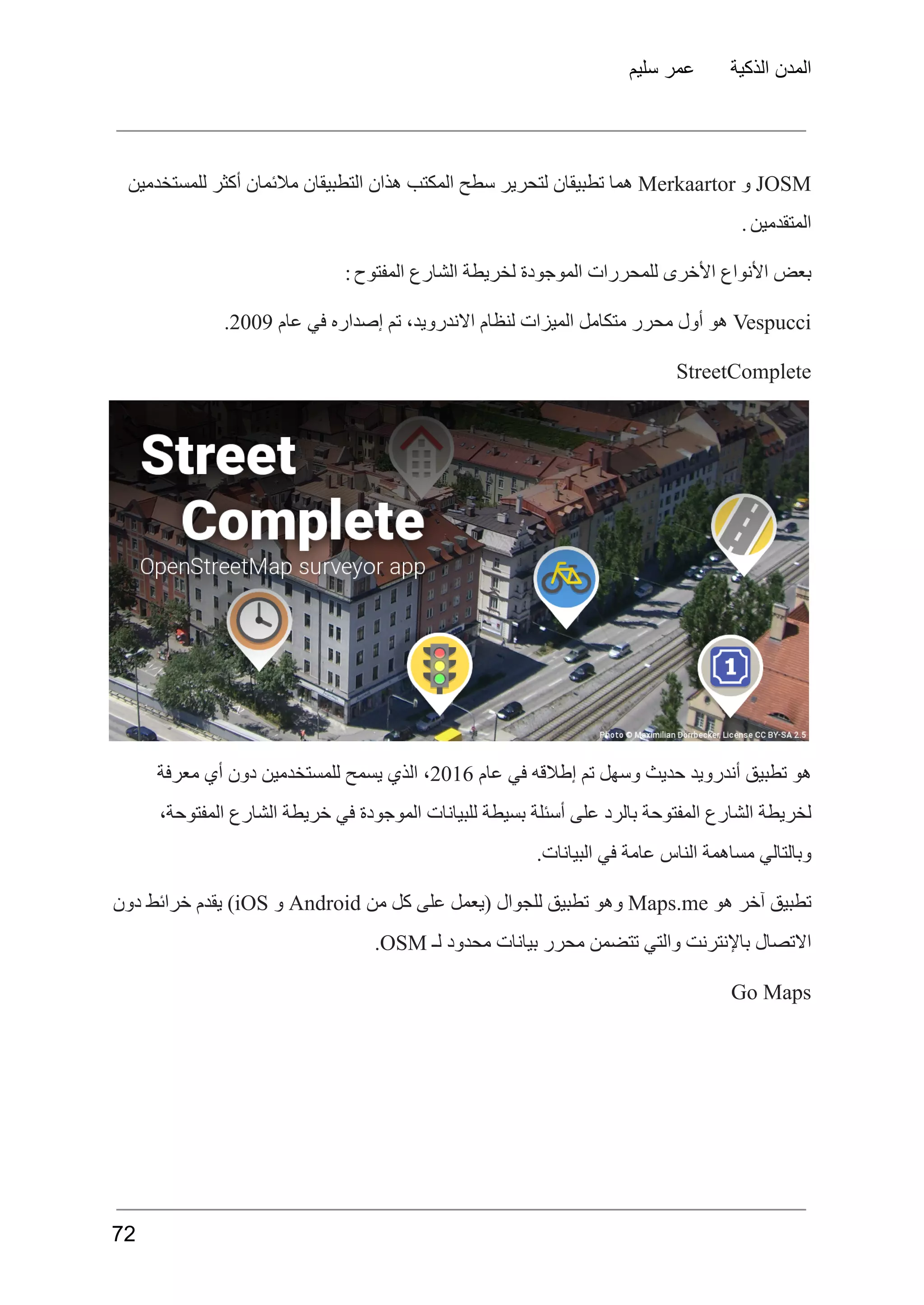 ‫سليم‬ ‫عمر‬ ‫الذكية‬ ‫المدن‬
JOSM
‫و‬
Merkaartor
‫هما‬
‫تطبيقان‬
‫لتحرير‬
‫سطح‬
‫المكتب‬
‫هذان‬
‫التطبيقان‬
‫مالئمان‬
‫أكثر‬
‫للمستخدمين‬
‫المتقدمين‬
.
‫المفتوح‬ ‫الشارع‬ ‫لخريطة‬ ‫الموجودة‬ ‫للمحررات‬ ‫األخرى‬ ‫األنواع‬ ‫بعض‬
:
Vespucci
‫هو‬
‫أول‬
‫محرر‬
‫متكامل‬
‫الميزات‬
‫لنظام‬
،‫االندرويد‬
‫تم‬
‫إصداره‬
‫في‬
‫عام‬
2009
.
StreetComplete
‫هو‬
‫تطبيق‬
‫أندرويد‬
‫حديث‬
‫وسهل‬
‫تم‬
‫إطالقه‬
‫في‬
‫عام‬
2016
،
‫الذي‬
‫يسمح‬
‫للمستخدمين‬
‫دون‬
‫أي‬
‫معرفة‬
،‫المفتوحة‬ ‫الشارع‬ ‫خريطة‬ ‫في‬ ‫الموجودة‬ ‫للبيانات‬ ‫بسيطة‬ ‫أسئلة‬ ‫على‬ ‫بالرد‬ ‫المفتوحة‬ ‫الشارع‬ ‫لخريطة‬
.‫البيانات‬ ‫في‬ ‫عامة‬ ‫الناس‬ ‫مساهمة‬ ‫وبالتالي‬
‫تطبيق‬
‫آخر‬
‫هو‬
Maps.me
‫وهو‬
‫تطبيق‬
‫للجوال‬
‫(يعمل‬
‫على‬
‫كل‬
‫من‬
Android
‫و‬
iOS
)
‫يقدم‬
‫خرائط‬
‫دون‬
‫االتصال‬
‫باإلنترنت‬
‫والتي‬
‫تتضمن‬
‫محرر‬
‫بيانات‬
‫محدود‬
‫لـ‬
OSM
.
Go Maps
72
 