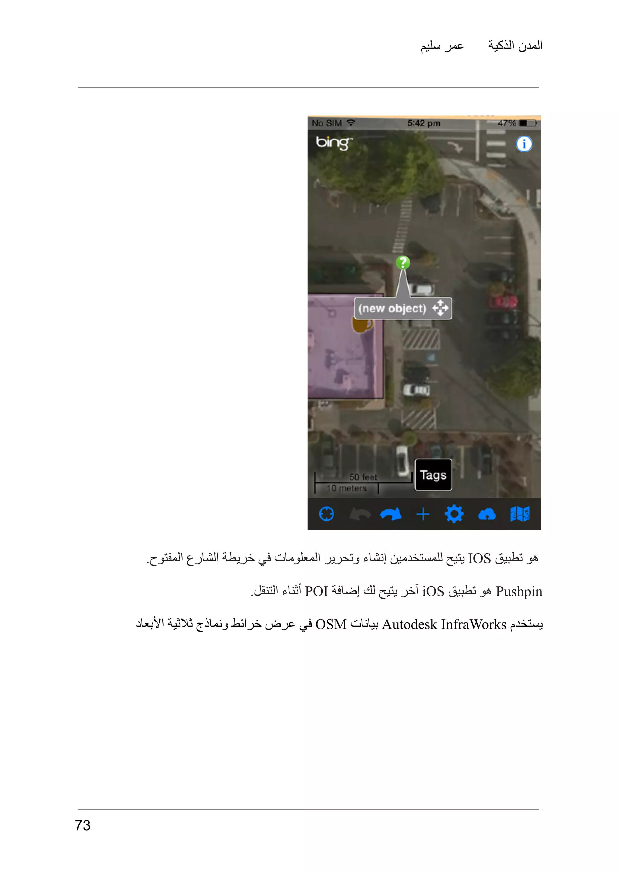 ‫سليم‬ ‫عمر‬ ‫الذكية‬ ‫المدن‬
‫هو‬
‫تطبيق‬
IOS
‫يتيح‬
‫للمستخدمين‬
‫إنشاء‬
‫وتحرير‬
‫المعلومات‬
‫في‬
‫خريطة‬
‫الشارع‬
.‫المفتوح‬
Pushpin
‫هو‬
‫تطبيق‬
iOS
‫آخر‬
‫يتيح‬
‫لك‬
‫إضافة‬
POI
‫أثناء‬
.‫التنقل‬
‫يستخدم‬
Autodesk InfraWorks
‫بيانات‬
OSM
‫في‬
‫عرض‬
‫خرائط‬
‫ونماذج‬
‫ثالثية‬
‫األبعاد‬
73
 