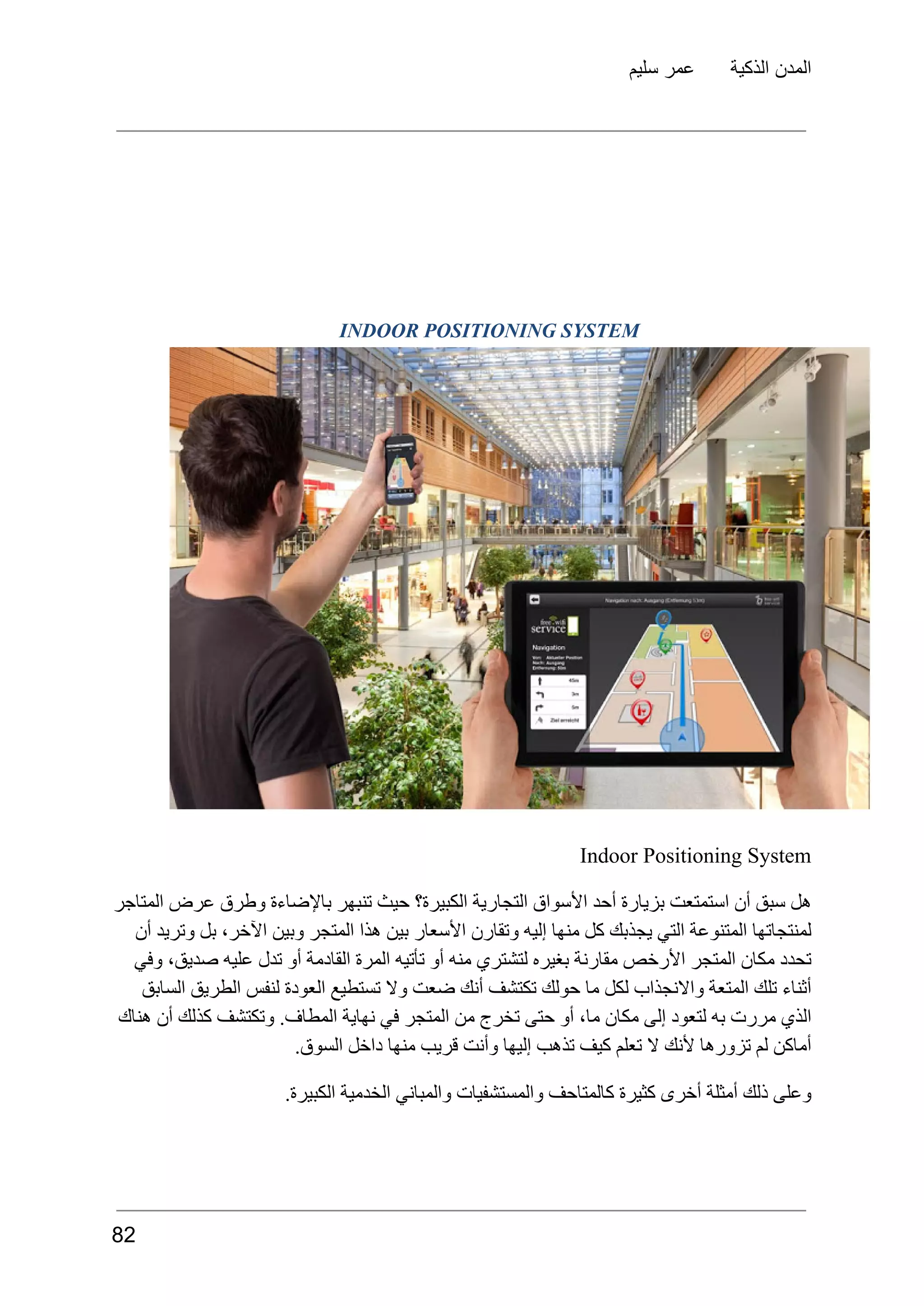 ‫سليم‬ ‫عمر‬ ‫الذكية‬ ‫المدن‬
INDOOR POSITIONING SYSTEM
Indoor Positioning System
‫المتاجر‬ ‫عرض‬ ‫وطرق‬ ‫باإلضاءة‬ ‫تنبهر‬ ‫حيث‬ ‫الكبيرة؟‬ ‫التجارية‬ ‫األسواق‬ ‫أحد‬ ‫بزيارة‬ ‫استمتعت‬ ‫أن‬ ‫سبق‬ ‫هل‬
‫أن‬ ‫وتريد‬ ‫بل‬ ،‫اآلخر‬ ‫وبين‬ ‫المتجر‬ ‫هذا‬ ‫بين‬ ‫األسعار‬ ‫وتقارن‬ ‫إليه‬ ‫منها‬ ‫كل‬ ‫يجذبك‬ ‫التي‬ ‫المتنوعة‬ ‫لمنتجاتها‬
‫وفي‬ ،‫صديق‬ ‫عليه‬ ‫تدل‬ ‫أو‬ ‫القادمة‬ ‫المرة‬ ‫تأتيه‬ ‫أو‬ ‫منه‬ ‫لتشتري‬ ‫بغيره‬ ‫مقارنة‬ ‫األرخص‬ ‫المتجر‬ ‫مكان‬ ‫تحدد‬
‫السابق‬ ‫الطريق‬ ‫لنفس‬ ‫العودة‬ ‫تستطيع‬ ‫وال‬ ‫ضعت‬ ‫أنك‬ ‫تكتشف‬ ‫حولك‬ ‫ما‬ ‫لكل‬ ‫واالنجذاب‬ ‫المتعة‬ ‫تلك‬ ‫أثناء‬
‫هناك‬ ‫أن‬ ‫كذلك‬ ‫وتكتشف‬ .‫المطاف‬ ‫نهاية‬ ‫في‬ ‫المتجر‬ ‫من‬ ‫تخرج‬ ‫حتى‬ ‫أو‬ ،‫ما‬ ‫مكان‬ ‫إلى‬ ‫لتعود‬ ‫به‬ ‫مررت‬ ‫الذي‬
.‫السوق‬ ‫داخل‬ ‫منها‬ ‫قريب‬ ‫وأنت‬ ‫إليها‬ ‫تذهب‬ ‫كيف‬ ‫تعلم‬ ‫ال‬ ‫ألنك‬ ‫تزورها‬ ‫لم‬ ‫أماكن‬
.‫الكبيرة‬ ‫الخدمية‬ ‫والمباني‬ ‫والمستشفيات‬ ‫كالمتاحف‬ ‫كثيرة‬ ‫أخرى‬ ‫أمثلة‬ ‫ذلك‬ ‫وعلى‬
82
 