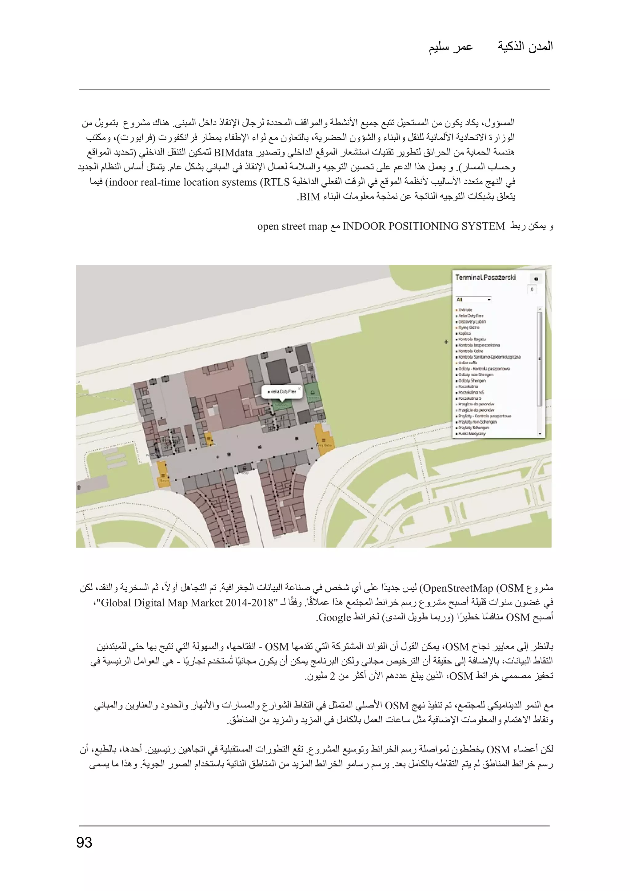 ‫سليم‬ ‫عمر‬ ‫الذكية‬ ‫المدن‬
‫من‬ ‫بتمويل‬ ‫مشروع‬ ‫هناك‬ .‫المبنى‬ ‫داخل‬ ‫اإلنقاذ‬ ‫لرجال‬ ‫المحددة‬ ‫والمواقف‬ ‫األنشطة‬ ‫جميع‬ ‫تتبع‬ ‫المستحيل‬ ‫من‬ ‫يكون‬ ‫يكاد‬ ،‫المسؤول‬
‫ومكتب‬ ،)‫(فرابورت‬ ‫فرانكفورت‬ ‫بمطار‬ ‫اإلطفاء‬ ‫لواء‬ ‫مع‬ ‫بالتعاون‬ ،‫الحضرية‬ ‫والشؤون‬ ‫والبناء‬ ‫للنقل‬ ‫األلمانية‬ ‫االتحادية‬ ‫الوزارة‬
‫هندسة‬
‫الحماية‬
‫من‬
‫الحرائق‬
‫لتطوير‬
‫تقنيات‬
‫استشعار‬
‫الموقع‬
‫الداخلي‬
‫وتصدير‬
BIMdata
‫لتمكين‬
‫التنقل‬
‫الداخلي‬
‫(تحديد‬
‫المواقع‬
‫الجديد‬ ‫النظام‬ ‫أساس‬ ‫يتمثل‬ .‫عام‬ ‫بشكل‬ ‫المباني‬ ‫في‬ ‫اإلنقاذ‬ ‫لعمال‬ ‫والسالمة‬ ‫التوجيه‬ ‫تحسين‬ ‫على‬ ‫الدعم‬ ‫هذا‬ ‫يعمل‬ ‫و‬ .)‫المسار‬ ‫وحساب‬
‫في‬
‫النهج‬
‫متعدد‬
‫األساليب‬
‫ألنظمة‬
‫الموقع‬
‫في‬
‫الوقت‬
‫الفعلي‬
‫الداخلية‬
indoor real-time location systems (RTLS
)
‫فيما‬
‫يتعلق‬
‫بشبكات‬
‫التوجيه‬
‫الناتجة‬
‫عن‬
‫نمذجة‬
‫معلومات‬
‫البناء‬
BIM
.
‫و‬
‫يمكن‬
‫ربط‬
INDOOR POSITIONING SYSTEM
‫مع‬
open street map
‫مشروع‬
OpenStreetMap (OSM
)
‫ليس‬
‫ًا‬‫د‬‫جدي‬
‫على‬
‫أي‬
‫شخص‬
‫في‬
‫صناعة‬
‫البيانات‬
.‫الجغرافية‬
‫تم‬
‫التجاهل‬
،ً‫ال‬‫أو‬
‫ثم‬
‫السخرية‬
،‫والنقد‬
‫لكن‬
‫في‬
‫غضون‬
‫سنوات‬
‫قليلة‬
‫أصبح‬
‫مشروع‬
‫رسم‬
‫خرائط‬
‫المجتمع‬
‫هذا‬
.‫ا‬ً‫ق‬‫عمال‬
‫ا‬ً‫ق‬‫وف‬
‫لـ‬
"
Global Digital Map Market 2014-2018
،"
‫أصبح‬
OSM
‫ًا‬‫س‬‫مناف‬
‫ًا‬‫ر‬‫خطي‬
‫(وربما‬
‫طويل‬
)‫المدى‬
‫لخرائط‬
Google
.
‫بالنظر‬
‫إلى‬
‫معايير‬
‫نجاح‬
OSM
،
‫يمكن‬
‫القول‬
‫أن‬
‫الفوائد‬
‫المشتركة‬
‫التي‬
‫تقدمها‬
OSM
-
،‫انفتاحها‬
‫والسهولة‬
‫التي‬
‫تتيح‬
‫بها‬
‫حتى‬
‫للمبتدئين‬
‫في‬ ‫الرئيسية‬ ‫العوامل‬ ‫هي‬ - ‫ًا‬‫ي‬‫تجار‬ ‫ستخدم‬ُ‫ت‬ ‫ًا‬‫ي‬‫مجان‬ ‫يكون‬ ‫أن‬ ‫يمكن‬ ‫البرنامج‬ ‫ولكن‬ ‫مجاني‬ ‫الترخيص‬ ‫أن‬ ‫حقيقة‬ ‫إلى‬ ‫باإلضافة‬ ،‫البيانات‬ ‫التقاط‬
‫تحفيز‬
‫مصممي‬
‫خرائط‬
OSM
،
‫الذين‬
‫يبلغ‬
‫عددهم‬
‫اآلن‬
‫أكثر‬
‫من‬
2
.‫مليون‬
‫مع‬
‫النمو‬
‫الديناميكي‬
،‫للمجتمع‬
‫تم‬
‫تنفيذ‬
‫نهج‬
OSM
‫األصلي‬
‫المتمثل‬
‫في‬
‫التقاط‬
‫الشوارع‬
‫والمسارات‬
‫واألنهار‬
‫والحدود‬
‫والعناوين‬
‫والمباني‬
.‫المناطق‬ ‫من‬ ‫والمزيد‬ ‫المزيد‬ ‫في‬ ‫بالكامل‬ ‫العمل‬ ‫ساعات‬ ‫مثل‬ ‫اإلضافية‬ ‫والمعلومات‬ ‫االهتمام‬ ‫ونقاط‬
‫لكن‬
‫أعضاء‬
OSM
‫يخططون‬
‫لمواصلة‬
‫رسم‬
‫الخرائط‬
‫وتوسيع‬
.‫المشروع‬
‫تقع‬
‫التطورات‬
‫المستقبلية‬
‫في‬
‫اتجاهين‬
.‫رئيسيين‬
،‫أحدها‬
،‫بالطبع‬
‫أن‬
‫يسمى‬ ‫ما‬ ‫وهذا‬ .‫الجوية‬ ‫الصور‬ ‫باستخدام‬ ‫النائية‬ ‫المناطق‬ ‫من‬ ‫المزيد‬ ‫الخرائط‬ ‫رسامو‬ ‫يرسم‬ .‫بعد‬ ‫بالكامل‬ ‫التقاطه‬ ‫يتم‬ ‫لم‬ ‫المناطق‬ ‫خرائط‬ ‫رسم‬
93
 
