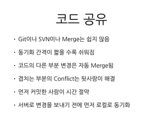 코드 공유
• Git이나 SVN이나 Merge는 쉽지 않음
• 동기화 간격이 짧을 수록 쉬워짐
• 코드의 다른 부분 변경은 자동 Merge됨
• 겹치는 부분의 Conflict는 뒷사람이 해결
• 먼저 커밋한 사람이 시간 절약
• 서버로 변경을 보내기 전에 먼저 로컬로 동기화
 