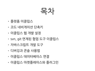목차
• 플랫폼 이클립스
• 코드 네비게이션 단축키
• 이클립스 웹 개발 설정
• svn, git 연계된 협업 도구 이클립스
• 자바스크립트 개발 도구
• 디버깅과 콘솔 사용법
• 이클립스 데이터베이스 연결
• 이클립스 마켓플레이스와 플러그인
 
