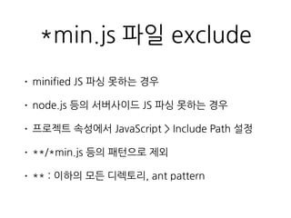 *min.js 파일 exclude
• minified JS 파싱 못하는 경우
• node.js 등의 서버사이드 JS 파싱 못하는 경우
• 프로젝트 속성에서 JavaScript > Include Path 설정
• **/*min.js 등의 패턴으로 제외
• ** : 이하의 모든 디렉토리, ant pattern
 