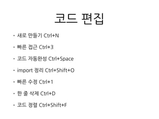 코드 편집
• 새로 만들기 Ctrl+N
• 빠른 접근 Ctrl+3
• 코드 자동완성 Ctrl+Space
• import 정리 Ctrl+Shift+O
• 빠른 수정 Ctrl+1
• 한 줄 삭제 Ctrl+D
• 코드 정렬 Ctrl+Shift+F
 