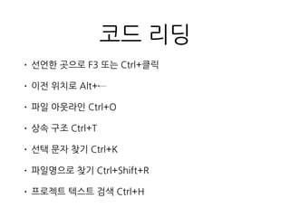 코드 리딩
• 선언한 곳으로 F3 또는 Ctrl+클릭
• 이전 위치로 Alt+←
• 파일 아웃라인 Ctrl+O
• 상속 구조 Ctrl+T
• 선택 문자 찾기 Ctrl+K
• 파일명으로 찾기 Ctrl+Shift+R
• 프로젝트 텍스트 검색 Ctrl+H
 