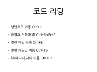 코드 리딩
• 행번호로 이동 Ctrl+L
• 중괄호 처음과 끝 Ctrl+Shift+P
• 열린 파일 목록 Ctrl+E
• 열린 파일간 이동 Ctrl+F6
• 뷰/에디터 사이 이동 Ctrl+F7
 