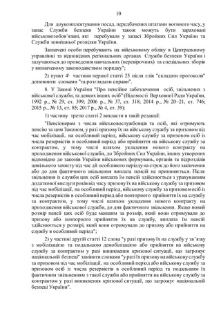 10
Для доукомплектування посад, передбаченихштатами воєнного часу, у
запас Служби безпеки України також можуть бути зараховані
військовозобов’язані, які перебували у запасі Збройних Сил України та
Служби зовнішньої розвідки України.
Зазначені особи перебувають на військовому обліку в Центральному
управлінні та відповідних регіональних органах Служби безпеки України і
залучаються до проведення навчальних (перевірочних) та спеціальних зборів
у визначеному законодавством порядку";
2) пункт 41 частини першої статті 25 після слів "складати протоколи"
доповнити словами "та розглядати справи".
8. У Законі України "Про пенсійне забезпечення осіб, звільнених з
військової служби, та деяких інших осіб" (Відомості Верховної РадиУкраїни,
1992 р., № 29, ст. 399; 2006 р., № 37, ст. 318; 2014 р., № 2021, ст. 746;
2015 р., № 13, ст. 85; 2017 р., № 4, ст. 39):
1) частину третю статті 2 викласти в такій редакції:
"Пенсіонерам з числа військовослужбовців та осіб, які отримують
пенсію за цим Законом, у разі призовуїх на військову службу за призовом під
час мобілізації, на особливий період, військову службу за призовом осіб із
числа резервістів в особливий період або прийняття на військову службу за
контрактом, у тому числі шляхом укладення нового контракту на
проходження військової служби, до Збройних Сил України, інших утворених
відповідно до законів України військових формувань, органів та підрозділів
цивільного захисту під час дії особливого періодуна строкдо його закінчення
або до дня фактичного звільнення виплата пенсій не припиняється. Після
звільнення із служби цих осіб виплата їм пенсій здійснюється з урахуванням
додаткової вислугироків від часу призовуїхна військову службу за призовом
під час мобілізації, на особливийперіод, військову службу за призовом осіб із
числа резервістів в особливийперіод або повторного прийняття їх на службу
за контрактом, у тому числі шляхом укладення нового контракту на
проходження військової служби, до дня фактичного звільнення. Якщо новий
розмір пенсії цих осіб буде меншим за розмір, який вони отримували до
призову або повторного прийняття їх на службу, виплата їм пенсій
здійснюється у розмірі, який вони отримували до призову або прийняття на
службу в особливий період";
2) у частині другій статті 12 слова "у разі призовуїх на службу у зв’язку
з мобілізацією та подальшою демобілізацією або прийняття на військову
службу за контрактом у разі виникнення кризової ситуації, що загрожує
національній безпеці" замінити словами"уразіїхпризовунавійськовуслужбу
за призовом під час мобілізації, на особливий період або військову службу за
призовом осіб із числа резервістів в особливий період та подальшим їх
фактичним звільненням з такої служби або прийняття на військову службу за
контрактом у разі виникнення кризової ситуації, що загрожує національній
безпеці України".
 