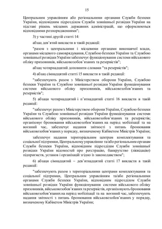 15
Центральним управлінням або регіональними органами Служби безпеки
України, відповідним підрозділом Служби зовнішньої розвідки України на
підставі рішень місцевих державних адміністрацій, що оформлюються
відповідними розпорядженнями";
3) у частині другій статті 14:
абзац дев’ятий викласти в такій редакції:
"разом з центральними і місцевими органами виконавчої влади,
органами місцевого самоврядування, Службою безпеки України та Службою
зовнішньої розвідкиУкраїнизабезпечує функціонування системи військового
обліку призовників, військовозобов’язаних та резервістів";
абзац чотирнадцятий доповнити словами "та резервістів";
4) абзац сімнадцятий статті 15 викласти в такій редакції:
"забезпечують разом з Міністерством оборони України, Службою
безпеки України та Службою зовнішньої розвідки України функціонування
системи військового обліку призовників, військовозобов’язаних та
резервістів";
5) абзаци чотирнадцятий і п’ятнадцятий статті 16 викласти в такій
редакції:
"забезпечує разом з Міністерством оборониУкраїни, Службою безпеки
України та Службою зовнішньої розвідки України функціонування системи
військового обліку призовників, військовозобов’язаних та резервістів;
організовує бронювання військовозобов’язаних на період мобілізації та на
воєнний час, забезпечує надання звітності з питань бронювання
військовозобов’язаниху порядку, визначеному Кабінетом Міністрів України;
забезпечує надання територіальним центрам комплектування та
соціальної підтримки, Центральномууправлінню та/або регіональним органам
Служби безпеки України, відповідним підрозділам Служби зовнішньої
розвідки України відомостей про реєстрацію, банкрутство (ліквідацію)
підприємств, установ і організацій згідно із законодавством";
6) абзаци сімнадцятий  дев’ятнадцятий статті 17 викласти в такій
редакції:
"забезпечують разом з територіальними центрами комплектування та
соціальної підтримки, Центральним управлінням та/або регіональними
органами Служби безпеки України, відповідним підрозділом Служби
зовнішньої розвідки України функціонування системи військового обліку
призовників, військовозобов’язанихтарезервістів, організовують бронювання
військовозобов’язанихна період мобілізації та на воєнний час, забезпечують
надання звітності з питань бронювання військовозобов’язаних у порядку,
визначеному Кабінетом Міністрів України;
 