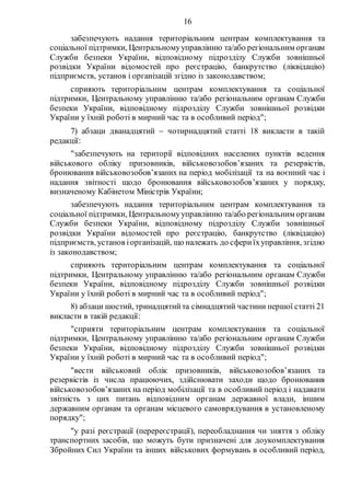 16
забезпечують надання територіальним центрам комплектування та
соціальної підтримки, Центральномууправлінню та/або регіональним органам
Служби безпеки України, відповідному підрозділу Служби зовнішньої
розвідки України відомостей про реєстрацію, банкрутство (ліквідацію)
підприємств, установ і організацій згідно із законодавством;
сприяють територіальним центрам комплектування та соціальної
підтримки, Центральному управлінню та/або регіональним органам Служби
безпеки України, відповідному підрозділу Служби зовнішньої розвідки
України у їхній роботі в мирний час та в особливий період";
7) абзаци дванадцятий  чотирнадцятий статті 18 викласти в такій
редакції:
"забезпечують на території відповідних населених пунктів ведення
військового обліку призовників, військовозобов’язаних та резервістів,
бронювання військовозобов’язаних на період мобілізації та на воєнний час і
надання звітності щодо бронювання військовозобов’язаних у порядку,
визначеному Кабінетом Міністрів України;
забезпечують надання територіальним центрам комплектування та
соціальної підтримки, Центральномууправлінню та/або регіональним органам
Служби безпеки України, відповідному підрозділу Служби зовнішньої
розвідки України відомостей про реєстрацію, банкрутство (ліквідацію)
підприємств, установ іорганізацій, що належать до сфериїхуправління, згідно
із законодавством;
сприяють територіальним центрам комплектування та соціальної
підтримки, Центральному управлінню та/або регіональним органам Служби
безпеки України, відповідному підрозділу Служби зовнішньої розвідки
України у їхній роботі в мирний час та в особливий період";
8) абзаци шостий, тринадцятийта сімнадцятий частини першої статті 21
викласти в такій редакції:
"сприяти територіальним центрам комплектування та соціальної
підтримки, Центральному управлінню та/або регіональним органам Служби
безпеки України, відповідному підрозділу Служби зовнішньої розвідки
України у їхній роботі в мирний час та в особливий період";
"вести військовий облік призовників, військовозобов’язаних та
резервістів із числа працюючих, здійснювати заходи щодо бронювання
військовозобов’язаних на період мобілізації та в особливий період і надавати
звітність з цих питань відповідним органам державної влади, іншим
державним органам та органам місцевого самоврядування в установленому
порядку";
"у разі реєстрації (перереєстрації), переобладнання чи зняття з обліку
транспортних засобів, що можуть бути призначені для доукомплектування
Збройних Сил України та інших військових формувань в особливий період,
 