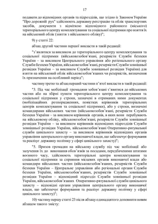 17
подавати до відповідних органів та підрозділів, що згідно із Законом України
"Про дорожній рух" здійснюють державну реєстрацію та облік транспортних
засобів, документи з відміткою відповідного районного (міського)
територіального центру комплектування та соціальної підтримки про взяття їх
на військовий облік (зняття з військового обліку)";
9) у статті 22:
абзац другий частини першої викласти в такій редакції:
"з’являтися за викликом до територіального центру комплектування та
соціальної підтримки (військовозобов’язані, резервісти Служби безпеки
України – за викликом Центрального управління або регіонального органу
СлужбибезпекиУкраїни, військовозобов’язані, резервістиСлужбизовнішньої
розвідки України – за викликом Служби зовнішньої розвідки України) для
взяття на військовий облік військовозобов’язаних чи резервістів, визначення
їх призначення на особливий період";
частинутретю та абзацперший частини п’ятої викласти в такій редакції:
"3. Під час мобілізації громадяни зобов’язані з’явитися до військових
частин або на збірні пункти територіального центру комплектування та
соціальної підтримки у строки, зазначені в отриманих ними документах
(мобілізаційних розпорядженнях, повістках керівників територіальних
центрів комплектування та соціальної підтримки), або у строки, визначені
командирами військових частин (військовозобов’язані, резервісти Служби
безпеки України – за викликом керівників органів, в яких вони перебувають
на військовому обліку, військовозобов’язані, резервісти Служби зовнішньої
розвідки України – за викликом керівників відповідних підрозділів Служби
зовнішньої розвідки України, військовозобов’язані Оперативно-рятувальної
служби цивільного захисту – за викликом керівників відповідних органів
управління центрального органувиконавчоївлади, що забезпечує формування
та реалізує державну політику у сфері цивільного захисту)";
"5. Призов громадян на військову службу під час мобілізації або
залучення їх до виконання обов’язків за посадами, передбаченими штатами
воєнного часу, здійснюють територіальні центри комплектування та
соціальної підтримки за сприяння місцевих органів виконавчої влади або
командири військових частин (військовозобов’язаних, резервістів Служби
безпеки України – Центральне управління або регіональні органи Служби
безпеки України, військовозобов’язаних, резервістів Служби зовнішньої
розвідки України – відповідний підрозділ Служби зовнішньої розвідки
України, військовозобов’язаних Оперативно-рятувальної служби цивільного
захисту – відповідні органи управління центрального органу виконавчої
влади, що забезпечує формування та реалізує державну політику у сфері
цивільного захисту)";
10) частинупершу статті 23 після абзацуодинадцятого доповнитиновим
абзацом такого змісту:
 