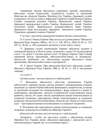 18
"працівники органів військового управління (органів управління),
військових частин (підрозділів), підприємств, установ та організацій
Міністерства оборони України, Збройних Сил України, Державної служби
спеціального зв’язкута захисту інформації України, Службибезпеки України,
Служби зовнішньої розвідки України, Національної гвардії України,
Державної прикордонної служби України, Національної поліції України,
податкової міліції, Національного антикорупційного бюро України,
Державного бюро розслідувань, Державної виконавчої служби України,
Управління державної охорони України".
У зв’язку з цим абзац дванадцятий вважати абзацом тринадцятим.
23. Статтю 3 ЗаконуУкраїни"Про доступдо судовихрішень" (Відомості
Верховної Ради України, 2006 р., № 15, ст. 128; 2015 р., №№ 1820, ст. 132;
2017 р., № 48, ст. 436) доповнити частиною п’ятою такого змісту:
"5. Державна судова адміністрація України забезпечує надання в
електронній форміта в обсягахданих, зазначених у пункті 19 частинипершої
статті 7 та пункті 9 частини третьої статті 14 Закону України "Про Єдиний
державний реєстр призовників, військовозобов’язаних та резервістів",
відомостей, необхідних для забезпечення ведення військового обліку
призовників, військовозобов’язаних та резервістів".
24. У Законі України "Про військовий обов’язок і військову службу"
(Відомості Верховної Ради України, 2006 р., № 38, ст. 324 із наступними
змінами):
1) у статті 1:
частини сьому і восьму викласти в такій редакції:
"7. Виконання військового обов’язку громадянами України
забезпечують державні органи, органи місцевого самоврядування, утворені
відповідно до законів України військові формування, підприємства, установи
та організації незалежно від підпорядкування і форм власності в межах їх
повноважень, передбачених законом, та районні (об’єднані районні), міські
(районні у містах, об’єднані міські) територіальні центри комплектування та
соціальної підтримки, територіальні центри комплектування та соціальної
підтримки Автономної РеспублікиКрим, областей, міст Києвата Севастополя
(далі – територіальні центри комплектування та соціальної підтримки).
8. Положення про територіальні центри комплектування та соціальної
підтримки затверджується Кабінетом Міністрів України";
абзац шостий частини дев’ятої викласти в такій редакції:
"резервісти – особи, які проходять службу у військовому резерві
Збройних Сил України, інших військових формувань і призначені для їх
комплектування у мирний час та в особливий період";
 