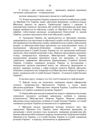20
У зв’язку з цим частини десяту – тринадцяту вважати відповідно
частинами одинадцятою – чотирнадцятою;
частини дванадцяту і тринадцяту викласти в такій редакції:
"12. КоженгромадянинУкраїни, впершевступаючинавійськовуслужбу
до Збройних Сил України, інших військових формувань, особисто складає
Військову присягу на вірність Українському народу і скріплює її
власноручним підписом. Іноземець або особа без громадянства, який (яка)
вперше приймається на військову службу до Збройних Сил України, бере
офіційне зобов’язання неухильно додержуватися Конституції та законів
України, сумлінно виконувати обов’язки військової служби.
13. Громадяни України, які приписуються до призовних дільниць,
направляються для підготовки до військової служби, особи, які призиваються
або приймаються на військову службу, приймаються на службу у військовому
резерві, та військовозобов’язані, призначені для комплектування посад за
відповідними військово-обліковими спеціальностями та іншими
спеціальностями в Службі безпеки України під час проведення мобілізації,
проходять обов’язковий медичний огляд. Порядок проходження медичного
огляду затверджується відповідно Міністерством оборони України,
центральними органами виконавчої влади, які відповідно до закону
здійснюють керівництво військовими формуваннями, Службою безпеки
України, Службою зовнішньої розвідки України за погодженням з
центральним органом виконавчої влади, що забезпечує формування та
реалізує державну політику у сфері охорони здоров’я. Перелік військово-
облікових спеціальностей затверджується Міністерством оборони України, а
інших спеціальностей в Службі безпеки України – Головою Служби безпеки
України";
3) частини другу, четверту та п’яту статті 6 викласти в такій редакції:
"2. Перелік посад, що підлягають заміщенню вищим офіцерським
складом, затверджується Президентом України, а посад інших
військовослужбовців  Міністерством оборони України, Службою безпеки
України та Службою зовнішньої розвідки України";
"4. Окремівійськовіпосадив мирнийчас можуть заміщатися (на умовах
строкового трудового договору) цивільними особами в порядку,
встановленому Міністерством оборони України. Порядок заміщення
військових посад цивільними особами в Службі безпеки України та Службі
зовнішньої розвідки України встановлюється їх керівниками.
5. Військові посади, передбачені штатами воєнного часу, при
переведенні Збройних Сил України, інших військових формувань на
організацію і штати воєнного часу підлягають заміщенню резервістами або
іншими військовозобов’язанимив порядку, визначеномуГенеральним штабом
Збройних Сил України, а в Службі безпеки України та Службі зовнішньої
розвідки України – в порядку, визначеному їх керівниками";
 