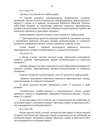 21
4) у статті 14:
частину п’яту викласти в такій редакції:
"5. Органи місцевого самоврядування, підприємства, установи,
організації, заклади освіти незалежно від підпорядкування і форми власності
щороку у строки та в порядку, встановлені Кабінетом Міністрів України,
зобов’язані подавати до відповідних районних (міських) територіальних
центрів комплектування та соціальної підтримкиспискигромадянУкраїни, які
підлягають приписці до призовних дільниць";
абзаци перший і другий частини сьомої викласти в такій редакції:
"7. Для проведення приписки громадян України до призовних дільниць
у відповідних районних (міських) центрах комплектування та соціальної
підтримки утворюються комісії з питань приписки у такому складі:
голова комісії – керівник відповідного районного (міського)
територіального центру комплектування та соціальної підтримки";
5) у статті 15:
в абзаці п’ятому частини восьмої слова "військових комісаріатів"
замінити словами "територіальних центрів комплектування та соціальної
підтримки";
в абзаці першому частини одинадцятої слова"військовим комісаріатом"
замінити словами "територіальним центром комплектування та соціальної
підтримки";
6) абзац четвертий частини першої статті 16 викласти в такій редакції:
"керівник відповідного районного (міського) територіального центру
комплектування та соціальної підтримки";
7) абзац восьмий частини тринадцятої статті 17 викласти в такій
редакції:
"поліцейським, особам рядового і начальницького складу служби
цивільного захисту та працівникам Державного бюро розслідувань  на весь
період їх служби";
8) частинупершу статті 19 після слів "запризовом під час мобілізації, на
особливий період" доповнити словами "військову службу за призовом осіб із
числа резервістів в особливий період";
9) у статті 20:
абзаци другий, третій, сьомий, десятийчастини першої та абзац перший
частинип’ятої після слів "військовуслужбуза призовом під час мобілізації, на
особливий період" доповнити словами "військову службу за призовом осіб із
числа резервістів в особливий період";
 