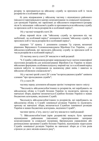 23
резерву та призиваються на військову службу за призовом осіб із числа
резервістів в особливий період;
6) день відправлення у військову частину з відповідного районного
(міського) територіального центру комплектування та соціальної підтримки –
для громадян України, які зараховані до військового оперативного резерву
після їх звільнення з військової служби та призиваються на військову службу
за призовом осіб із числа резервістів в особливий період";
14) у частині четвертій статті 26:
абзац перший після слів "військову службу за призовом під час
мобілізації, на особливий період" доповнити словами "військову службу за
призовом осіб із числа резервістів в особливий період";
підпункт "а" пункту 1 доповнити словами "(у строки, визначені
рішенням Верховного Головнокомандувача Збройних Сил України, – для
військовослужбовців, які проходять військову службу за призовом осіб із
числа резервістів в особливий період)";
15) частину шосту статті 261 викласти в такій редакції:
"6. Служба у військовомурезерві запроваджується з метою планомірної
підготовки резервістів для комплектування Збройних Сил України та інших
військових формувань особовим складом у мирний час та в особливийперіод
шляхом набуття та підтримання на належному рівні вмінь і навичок за
військово-обліковою спеціальністю";
16) у частині третій статті 262 слова "на проходження служби" замінити
словами "про проходження служби";
17) у статті 29:
частину першу доповнити абзацами третім і четвертим такого змісту:
"Чисельність військовозобов’язаних та резервістів, які перебувають на
військовому обліку в Службі безпеки України та підлягають призову на
навчальні збори, щорічно визначається Службою безпеки України в межах
бюджетних асигнувань, виділених Службі.
Чисельність військовозобов’язаних та резервістів, які перебувають на
військовому обліку в Службі зовнішньої розвідки України та підлягають
призову на навчальні збори, визначається Службою зовнішньої розвідки
України в межах бюджетних асигнувань, виділених Службі";
частини третю, п’яту, шосту і дев’яту викласти в такій редакції:
"3. Військовозобов’язані (крім резервістів) можуть бути призвані
відповідними районними (міськими) територіальними центрами
комплектування та соціальної підтримки, Центральним управлінням або
регіональними органами Служби безпеки України, відповідним підрозділом
Служби зовнішньої розвідки України на навчальні збори до п’яти разів
строком до двох місяців кожного разу";
 