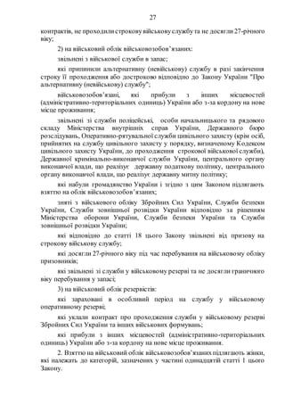 27
контрактів, не проходилистроковувійськовуслужбута не досягли27-річного
віку;
2) на військовий облік військовозобов’язаних:
звільнені з військової служби в запас;
які припинили альтернативну (невійськову) службу в разі закінчення
строку її проходження або достроково відповідно до Закону України "Про
альтернативну (невійськову) службу";
військовозобов’язані, які прибули з інших місцевостей
(адміністративно-територіальних одиниць) України або з-за кордону на нове
місце проживання;
звільнені зі служби поліцейські, особи начальницького та рядового
складу Міністерства внутрішніх справ України, Державного бюро
розслідувань, Оперативно-рятувальної служби цивільного захисту (крім осіб,
прийнятих на службу цивільного захисту у порядку, визначеному Кодексом
цивільного захисту України, до проходження строкової військової служби),
Державної кримінально-виконавчої служби України, центрального органу
виконавчої влади, що реалізує державну податкову політику, центрального
органу виконавчої влади, що реалізує державну митну політику;
які набули громадянство України і згідно з цим Законом підлягають
взяттю на облік військовозобов’язаних;
зняті з військового обліку Збройних Сил України, Служби безпеки
України, Служби зовнішньої розвідки України відповідно за рішенням
Міністерства оборони України, Служби безпеки України та Служби
зовнішньої розвідки України;
які відповідно до статті 18 цього Закону звільнені від призову на
строкову військову службу;
які досягли 27-річного віку під час перебування на військовому обліку
призовників;
які звільнені зі служби у військовому резерві та не досягли граничного
віку перебування у запасі;
3) на військовий облік резервістів:
які зараховані в особливий період на службу у військовому
оперативному резерві;
які уклали контракт про проходження служби у військовому резерві
Збройних Сил України та інших військових формувань;
які прибули з інших місцевостей (адміністративно-територіальних
одиниць) України або з-за кордону на нове місце проживання.
2. Взяттю на військовий облік військовозобов’язанихпідлягають жінки,
які належать до категорій, зазначених у частині одинадцятій статті 1 цього
Закону.
 