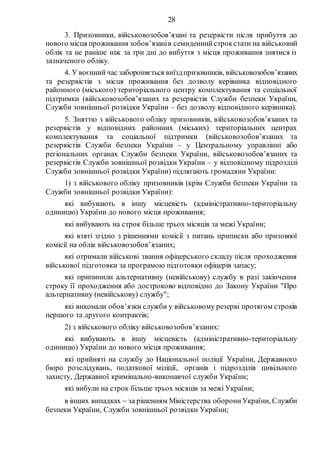 28
3. Призовники, військовозобов’язані та резервісти після прибуття до
нового місця проживання зобов’язанів семиденнийстрокстати на військовий
облік та не раніше ніж за три дні до вибуття з місця проживання знятися із
зазначеного обліку.
4. У воєннийчас забороняється виїздпризовників, військовозобов’язаних
та резервістів з місця проживання без дозволу керівника відповідного
районного (міського) територіального центру комплектування та соціальної
підтримки (військовозобов’язаних та резервістів Служби безпеки України,
Служби зовнішньої розвідки України – без дозволу відповідного керівника).
5. Зняттю з військового обліку призовників, військовозобов’язаних та
резервістів у відповідних районних (міських) територіальних центрах
комплектування та соціальної підтримки (військовозобов’язаних та
резервістів Служби безпеки України – у Центральному управлінні або
регіональних органах Служби безпеки України, військовозобов’язаних та
резервістів Служби зовнішньої розвідки України – у відповідному підрозділі
Служби зовнішньої розвідки України) підлягають громадяни України:
1) з військового обліку призовників (крім Служби безпеки України та
Служби зовнішньої розвідки України):
які вибувають в іншу місцевість (адміністративно-територіальну
одиницю) України до нового місця проживання;
які вибувають на строк більше трьох місяців за межі України;
які взяті згідно з рішеннями комісії з питань приписки або призовної
комісії на облік військовозобов’язаних;
які отримали військові звання офіцерського складу після проходження
військової підготовки за програмою підготовки офіцерів запасу;
які припинили альтернативну (невійськову) службу в разі закінчення
строку її проходження або достроково відповідно до Закону України "Про
альтернативну (невійськову) службу";
які виконали обов’язки служби у військовому резерві протягом строків
першого та другого контрактів;
2) з військового обліку військовозобов’язаних:
які вибувають в іншу місцевість (адміністративно-територіальну
одиницю) України до нового місця проживання;
які прийняті на службу до Національної поліції України, Державного
бюро розслідувань, податкової міліції, органів і підрозділів цивільного
захисту, Державної кримінально-виконавчої служби України;
які вибули на строк більше трьох місяців за межі України;
в інших випадках  за рішенням Міністерства оборониУкраїни, Служби
безпеки України, Служби зовнішньої розвідки України;
 