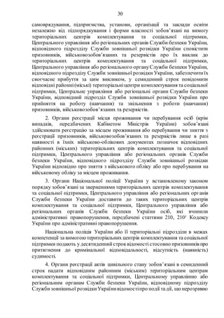 30
самоврядування, підприємства, установи, організації та заклади освіти
незалежно від підпорядкування і форми власності зобов’язані на вимогу
територіальних центрів комплектування та соціальної підтримки,
Центрального управління або регіональних органів Служби безпеки України,
відповідного підрозділу Служби зовнішньої розвідки України сповістити
призовників, військовозобов’язаних та резервістів про їх виклик до
територіальних центрів комплектування та соціальної підтримки,
Центрального управління або регіонального органуСлужби безпеки України,
відповідного підрозділу Служби зовнішньої розвідки України, забезпечитиїх
своєчасне прибуття за цим викликом, у семиденний строк повідомити
відповідні районні(міські) територіальніцентри комплектування та соціальної
підтримки, Центральне управління або регіональні органи Служби безпеки
України, відповідний підрозділ Служби зовнішньої розвідки України про
прийняття на роботу (навчання) та звільнення з роботи (навчання)
призовників, військовозобов’язаних та резервістів.
2. Органи реєстрації місця проживання чи перебування осіб (крім
випадків, передбачених Кабінетом Міністрів України) зобов’язані
здійснювати реєстрацію за місцем проживання або перебування чи зняття з
реєстрації призовників, військовозобов’язаних та резервістів лише в разі
наявності в їхніх військово-облікових документах позначок відповідних
районних (міських) територіальних центрів комплектування та соціальної
підтримки, Центрального управління або регіональних органів Служби
безпеки України, відповідного підрозділу Служби зовнішньої розвідки
України відповідно про зняття з військового обліку або про перебування на
військовому обліку за місцем проживання.
3. Органи Національної поліції України у встановленому законом
порядку зобов’язані за зверненнями територіальних центрів комплектування
та соціальної підтримки, Центрального управління або регіональних органів
Служби безпеки України доставити до таких територіальних центрів
комплектування та соціальної підтримки, Центрального управління або
регіональних органів Служби безпеки України осіб, які вчинили
адміністративні правопорушення, передбачені статтями 210, 2101 Кодексу
України про адміністративні правопорушення.
Національна поліція України або її територіальні підрозділи в межах
компетенції за вимогоютериторіальних центрів комплектування та соціальної
підтримки подають у десятиденнийстроквідомості стосовно призовників про
притягнення до кримінальної відповідальності, відсутність (наявність)
судимості.
4. Органи реєстрації актів цивільного стану зобов’язані в семиденний
строк надати відповідним районним (міським) територіальним центрам
комплектування та соціальної підтримки, Центральному управлінню або
регіональним органам Служби безпеки України, відповідному підрозділу
Службизовнішньої розвідкиУкраїнивідомостіпро події тадії, що нерозривно
 